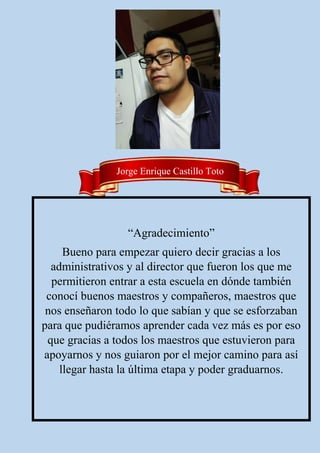 “Agradecimiento”
Bueno para empezar quiero decir gracias a los
administrativos y al director que fueron los que me
permitieron entrar a esta escuela en dónde también
conocí buenos maestros y compañeros, maestros que
nos enseñaron todo lo que sabían y que se esforzaban
para que pudiéramos aprender cada vez más es por eso
que gracias a todos los maestros que estuvieron para
apoyarnos y nos guiaron por el mejor camino para así
llegar hasta la última etapa y poder graduarnos.
Jorge Enrique Castillo Toto
 