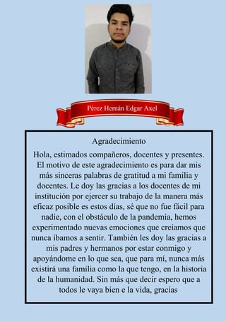 Pérez Hernán Edgar Axel
Agradecimiento
Hola, estimados compañeros, docentes y presentes.
El motivo de este agradecimiento es para dar mis
más sinceras palabras de gratitud a mi familia y
docentes. Le doy las gracias a los docentes de mi
institución por ejercer su trabajo de la manera más
eficaz posible es estos días, sé que no fue fácil para
nadie, con el obstáculo de la pandemia, hemos
experimentado nuevas emociones que creíamos que
nunca íbamos a sentir. También les doy las gracias a
mis padres y hermanos por estar conmigo y
apoyándome en lo que sea, que para mí, nunca más
existirá una familia como la que tengo, en la historia
de la humanidad. Sin más que decir espero que a
todos le vaya bien e la vida, gracias.
 
