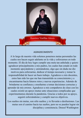 AGRADECIMIENTO
A lo largo de nuestra vida solemos ponernos metas personales las
cuales nos hacen seguir adelante en la vida y esforzarnos en todo
momento. El día de hoy logre cumplir una meta tan anhelada y quiero
agradecer principalmente a mis padres, los cuales han estado en todo
momento apoyándome y animándome, algo que sin duda me dio
motivos para esforzarme, dedicar el tiempo necesario y tomar la
responsabilidad de hacer un buen trabajo. Agradezco a mis docentes,
estos han sido los que me han transmitido su conocimiento y a
encaminarme hacia futuros retos y nuevas experiencias. Además de
brindarme su confianza y enseñarme a tomar decisiones correctas y
aprender de mis errores. Agradezco a mis compañeros de clase con los
cuales existió un apoyo mutuo ante situaciones complicadas que
experimentamos durante la pandemia. Gracias a todos por su apoyo,
seguiré esforzándome y cumplir nuevos objetivos.
Los sueños sin metas, son sólo sueños; y te llevarán a desilusiones. Las
metas son el camino hacia tus sueños, pero no se pueden lograr sin
disciplina y consistencia. Denzel Washington.
Ramírez Varillas Alexis
 