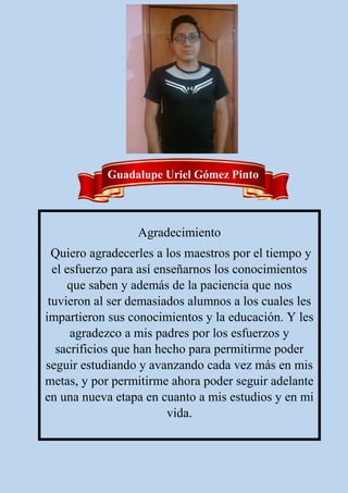 Agradecimiento
Quiero agradecerles a los maestros por el tiempo y
el esfuerzo para así enseñarnos los conocimientos
que saben y además de la paciencia que nos
tuvieron al ser demasiados alumnos a los cuales les
impartieron sus conocimientos y la educación. Y les
agradezco a mis padres por los esfuerzos y
sacrificios que han hecho para permitirme poder
seguir estudiando y avanzando cada vez más en mis
metas, y por permitirme ahora poder seguir adelante
en una nueva etapa en cuanto a mis estudios y en mi
vida.
Guadalupe Uriel Gómez Pinto
 