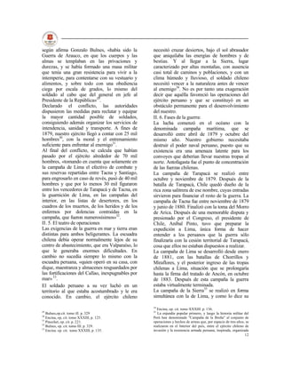 según afirma Gonzalo Bulnes, «había sido la         necesitó cruzar desiertos, bajo el sol abrasador
Guerra de Arauco, en que los cuerpos y las          que aniquilaba las energías de hombres y de
almas se templaban en las privaciones y             bestias. Y al llegar a la Sierra, lugar
durezas, y se había formado una masa militar        caracterizado por altas montañas, con ausencia
que tenía una gran resistencia para vivir a la      casi total de caminos y poblaciones, y con un
intemperie, para contentarse con su vestuario y     clima húmedo y lluvioso, el soldado chileno
alimentos, y sobre todo con una obediencia          necesitó vencer a la naturaleza antes de vencer
ciega por escala de grados, lo mismo del            al enemigo34. No es por tanto una exageración
soldado al cabo que del general en jefe al          decir que aquélla favoreció las operaciones del
Presidente de la República»29.                      ejército peruano y que se constituyó en un
Declarado el conflicto, las autoridades             obstáculo permanente para el desenvolvimiento
dispusieron las medidas para reclutar y equipar     del nuestro.
la mayor cantidad posible de soldados,              II. 6. Fases de la guerra:
consiguiendo además organizar los servicios de      La lucha comenzó en el océano con la
intendencia, sanidad y transporte. A fines de       denominada campaña marítima, que se
1879, nuestro ejército llegó a contar con 25 mil    desarrolló entre abril de 1879 y octubre del
hombres30, con la moral y el entrenamiento          mismo año. Nuestro gobierno necesitaba
suficiente para enfrentar al enemigo31.             destruir el poder naval peruano, puesto que su
Al final del conflicto, se calcula que habían       existencia era una amenaza latente para los
pasado por el ejército alrededor de 70 mil          convoyes que deberían llevar nuestras tropas al
hombres, «tomando en cuenta que solamente en        norte. Antofagasta fue el punto de concentración
la campaña de Lima el efectivo de combate y         de las fuerzas chilenas.
sus reservas repartidas entre Tacna y Santiago,     La campaña de Tarapacá se realizó entre
para engrosarlo en caso de revés, pasó de 40 mil    octubre y noviembre de 1879. Después de la
hombres y que por lo menos 30 mil figuraron         batalla de Tarapacá, Chile quedó dueño de la
entre los vencedores de Tarapacá y de Tacna, en     rica zona salitrera de ese nombre, cuyas entradas
la guarnición de Lima, en las campañas del          sirvieron para financiar el resto de la guerra. La
interior, en las listas de desertores, en los       campaña de Tacna fue entre noviembre de 1879
cuadros de los muertos, de los heridos y de los     y junio de 1880. Finalizó con la toma del Morro
enfermos por dolencias contraídas en la             de Arica. Después de una memorable disputa y
campaña, que fueron numerosísimos»32.               presionado por el Congreso, el presidente de
II. 5. El teatro de operaciones                     Chile, Aníbal Pinto, tuvo que preparar la
Las exigencias de la guerra en mar y tierra eran    expedición a Lima, única forma de hacer
distintas para ambos beligerantes. La escuadra      entender a los peruanos que la guerra sólo
chilena debía operar normalmente lejos de su        finalizaría con la cesión territorial de Tarapacá,
centro de abastecimiento, que era Valparaíso, lo    cosa que ellos no estaban dispuestos a realizar.
que le generaba enormes dificultades. En            La campaña de Lima se desarrolló desde enero
cambio no sucedía siempre lo mismo con la           de 1881, con las batallas de Chorrillos y
escuadra peruana, «quien operó en su casa, con      Miraflores, y el posterior ingreso de las tropas
dique, maestranza y almacenes resguardados por      chilenas a Lima, situación que se prolongaría
las fortificaciones del Callao, inexpugnables por   hasta la firma del tratado de Ancón, en octubre
mar» 33.                                            de 1883. Después de esta campaña la guerra
El soldado peruano a su vez luchó en un             estaba virtualmente terminada.
territorio al que estaba acostumbrado y le era      La campaña de la Sierra35 se realizó en forma
conocido. En cambio, el ejército chileno            simultánea con la de Lima, y como lo dice su

                                                    34
                                                      Encina, op. cit. tomo XXXIII. p. 136.
29                                                  35
   Bulnes,op.cit. tomo ill. p. 329                     La enjundia popular primero, y luego la historia militar del
30
   Encina, op, cit. tomo XXXIII, p. 125.            Perú han denominado "Campaña de la Breña" al conjunto de
31
   Pinochet, op. cit. p. 221.                       operaciones y hechos de armas que, por espacio de tres años, se
32
   Bulnes, op. cit. tomo III. p. 329.               realizaron en el Interior del país, entre el ejército chileno de
33
   Encina. op. cit. tomo XXXIII, p. 135.            invasión y la resistencia armada peruana, inspirada, organizada
                                                                                                                  12
 