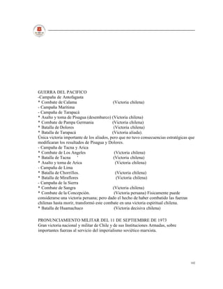 GUERRA DEL PACIFICO
-Campaña de Antofagasta
* Combate de Calama                        (Victoria chilena)
- Campaña Marítima
- Campaña de Tarapacá
* Asalto y toma de Pisagua (desembarco) (Victoria chilena)
* Combate de Pampa Germania                (Victoria chilena)
* Batalla de Dolores                        (Victoria chilena)
* Batalla de Tarapacá                      (Victoria aliada).
Única victoria importante de los aliados, pero que no tuvo consecuencias estratégicas que
modificaran los resultados de Pisagua y Dolores.
- Campaña de Tacna y Arica
* Combate de Los Angeles                     (Victoria chilena)
* Batalla de Tacna     '                    (Victoria chilena)
* Asalto y toma de Arica                      (Victoria chilena)
- Campaña de Lima
* Batalla de Chorrillos.                      (Victoria chilena)
* Batalla de Miraflores                        (Victoria chilena)
- Campaña de la Sierra
* Combate de Sangra                        (Victoria chilena)
* Combate de la Concepción.                 (Victoria peruana) Fisicamente puede
considerarse una victoria peruana; pero dado el hecho de haber combatido las fuerzas
chilenas hasta morir, transformó este combate en una victoria espiritual chilena.
* Batalla de Huamachuco                     (Victoria decisiva chilena)

PRONUNCIAMIENTO MILITAR DEL 11 DE SEPTIEMBRE DE 1973
Gran victoria nacional y militar de Chile y de sus Instituciones Armadas, sobre
importantes fuerzas al servicio del imperialismo soviético marxista.




                                                                                      102
 