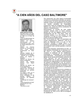 "A CIEN AÑOS DEL CASO BALTIMORE"
                                       Han transcurrido cien años desde el lamentable
                                       accidente de características policiales que generó,
                                       a ciencia cierta, uno de los casos graves que debió
                                       enfrentar nuestra novel diplomacia y que involucró
                                       una      tensión    pre-bélica   de    incalculables
                                       proporciones hasta los prolegómenos del arreglo
                                       definitivo que, serenó los ánimos enardecidos de
                                       chilenos y norteamericanos.
                                       Efectivamente, el proceso de este insólito
                                       acontecer empezó como un hecho policíaco,
  JUAN CARLOS STACKS.                  gestado por una riña callejera nocturna, en las
  -Bachilleren letras, año 1959.       inmediaciones del bar "True Blue", entre dos
  -Egresó de la Escuela Militar        marineros yankies y un civil porteño, lo cual
  en 1960 en el Arma de                semejando a la bola de nieve, constituyó, a la
  Artillería.
                                       postre una genuina batalla campal.
  -Curso de Mantenimiento de
  Material de Guerra, 1972.            Ese 16 de octubre de 1891, el comandante del
  -Instituto     de       Estudios     crucero norteamericano, "Baltimore", surto en la
  Internacionales        en       la   bahía de Valparaíso junto a su par, el "San
  Universidad de Chile, curso          Francisco", procedió a otorgar franco a su
  de Historia Diplomática en el        tripulación, acuartelando a bordo sólo a un sexto
  año 1977.                            de la dotación para cubrirlas guardias y servicios
  -Instituto     de       Ciencias     generales.
  Políticas en Universidad de
                                       Estas naves integraban, desde febrero de 1891, 1a
  Chile.      Curso       Derecho
  Constitucional      de     Chile,    flota operativa comandada por el almirante W.P.
  1980.                                Me Cann, y cuyo objetivo táctico-operativo
  -Miembro fundador de la              constituía la protección de las instalaciones,
  Academia de Historia Militar.        propiedades e interésesele sus connacionales
  - Miembro de la Sociedad             presumiblemente        amenazados por las acciones
  Chilena     de     Historia      y   bélicas de las fuerzas del Congreso contra las del
  Geografía.                           Poder Ejecutivo. En las postrimerías los
  -Miembro de Número del
                                       representantes del Tío Sam eran partidarios del
  Instituto O'Higginiano.
  -Director      del      Instituto    hemiciclo que, argumentaba la inconstitucionalidad
  Histórico     "José       Miguel     del gobierno de Balmaceda y así, de consuno,
  Carrera".                            asumiera provisionalmente como Presidente de la
  -Mariscal de Número del              República, la primera autoridad del Senado y, éste
  Círculo Napoleónico.                 a su vez, convocara a elecciones en cumplimiento
  -Comandante Regional de              a la Constitución de 1833.
  Defensa Civil- La Serena;            No obstante, en el transcurso de los combates en
  condecorado por servicios
                                       el Teatro de Operaciones Norte y debido a que los
  distinguidos.
  -Se acogió a retiro con el           rebeldes aún dominaban ampliamente dicha área
  grado de Mayor, en 1980              septentrional, la diplomacia de la Unión se inclinó a
  -Como colaborador de las             favor de Balmaceda y terminada la batalla de
  Revistas       Militares       ha    Placida, ofrecieron sus buques de guerra para que
  publicado       los siguientes       se embarcasen, en calidad de asilados de acuerdo
  trabajos:                            al Derecho Internacional, los miembros del
  -"El Mensaje del Libertador",        gobierno derrocado por las armas, para así
  1984.
                                       salvarlos de la inclemencia de los vencedores de
  -"Visión Geopolítica de Chile"
  -Biografía de Luis Cruz              la Guerra Civil, cuya definición debemos dilucidar
  Martínez".                           porque nunca constituyó Revolución, debido a que
  -"De Ancón a Lima".                  las estructuras fundamentales socio-económicas
                                       no     sufrieron   alteraciones sensibles, sólo
                                       acaecieron modificaciones en los ámbitos
                                       políticos-administrativos que, posteriormente, la
                                       Constitución de 1925 y la de 1980 se encargaron
                                       de restablecer el

                                                                                        103
 