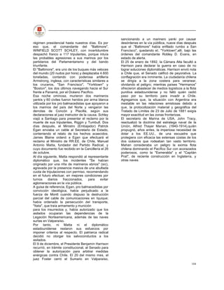 sancionando a un marinero yanki por causar
régimen presidencial hasta nuestros días. Es por        desórdenes en la vía públlica, nueve días después
eso que, el comandante del "Baltimore",                 que el ."Baltimore" había enfilado rumbo a San
WINFIELD SCOTT SCHLEY, con incertidumbre                Francisco", quedando el, "Yorktown",allí, bajo las
despachó franco a 117 tripulantes, porque intuía        órdenes del comandante Robley D. Evans, en
las probables agresiones a sus marinos por los          estado de alerta.
partidarios del Parlamentarismo y del bando             El 25 de enero de 1892, la Cámara Alta facultó a
triunfante.                                             Harrison para declarar la guerra en caso de no
El "Baltimore", era uno de los buques más veloces       lograr soluciones diplomáticas. Harrison envió nota
del mundo (20 nudos por hora) y desplazaba 4.600        a Chile que, el Senado calificó de peyorativa. La
toneladas, contando con poderosa artillería             conflagración era inminente. La ciudadanía chilena
Armstrong, inglesa, con características similares a     se dirigía a la zona costera para veranear,
los cruceros, "San Francisco", "Yorktown" y             olvidando el peligro; mientras países "Hermanos"
"Boston", los dos últimos navegando hacia el Sur        ofrecieron abastecer de medios logísticos a la flota
frente a Panamá, por el Océano Pacifico.                punitiva estadounidense y no faltó quién cedió
Esa noche ominosa, murieron dos marineros               paso por su territorio para invadir a Chile.
yankis y 60 civiles fueron heridos por arma blanca      Agregamos que, la situación con Argentina era
utilizada por los pro balmacedistas que apoyaron a      inestable en las relaciones amistosas debido a
los marinos del país del Norte y vengaron las           que, la protocolización material y geográfica del
derrotas de Concón y Placilla, según sus                Tratado de Límites de 23 de Julio de 1881 exigía
declaraciones al juez instructor de la causa. Schley    mayor exactitud en las zonas fronterizas.
viajó a Santiago para presentar el reclamo por la       El secretario de Marina de USA, John Tracy,
muerte de sus tripulantes, Riggin y Tumbull. Dos        reactualizó la doctrina del estratega naval de la
días después, el Ministro (Embajador) Patrick           Unión, Alfred Thayer Manan, (1840-1914),quíén
Egan enviaba un cable al Secretario de Estado,          propugnó, años antes, la imperiosa necesidad de
conteniendo el relato de los hechos acaecidos.          dotar a los EE.UU., de una escuadra que
James Blaine ordenó a Egan que efectuará el             protegiera con eficacia las extensas costas de los
reclamo al Ministro de RR.EE. de Chile, Manuel          dos océanos que rodeaban tan vasto territorio.
Antonio Matta, fundador del Partido Radical, y          Mahan consideraba un peligro la eximia flota
cuyo documento fue recibido en la Cancillería el 26     chilena dominando el Pacífico Sur con acorazados
de octubre.                                             poderosos, como la "Esmeralda" y el "Capitán
Al día siguiente, Matta respondió al representante      Prat", de reciente construcción en Inglaterra, y
diplomático que, los incidentes "Se habían              otras naves
originado por una riña de marineros ebrios" (sic),
agravada por la presencia masiva de una abultada
cuota de tripulaciones con permiso, recomendando
en el futuro efectuar, en mejores condiciones por
turnos     diarios    fraccionados,    para    evitar
aglomeraciones en la vía pública.
A guisa de referencia, Egan, pro balmacedistas por
convicción ideológica, había perjudicado a la
fuerza de Montt cuando dispuso la destrucción
parcial del cable de comunicaciones en Iquique;
había ordenado la persecución del transporte,
"Itata", que traía armamento y munición
para los insurrectos y, había autorizado que los
asilados ocuparan las dependencias de la
Legación Norteamericana, además de las naves
surtas en Valparaíso.
Por tanto, ni Matta ni el diplomático
estadounidense restaron sus esfuerzos por
imponer criterios al respecto. El patriarca radical
decidió no otorgar los salvoconductos a los
asilados.
El 9 de diciembre, el Presidente Benjamín Harrison
recurrió, en trámite constitucional, al Senado para
obtener la autorización para arbitrar medidas
enérgicas contra Chile. El 20 del mismo mes, el
juez Foster cerró el Sumario en Valparaíso,
                                                                                                        104
 