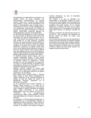 Turnbull, finalizando, con ello, el lamentable
de importancia con experiencia de una guerra y un        episodio internacional.
conflicto interno de duros combates. Las                 Con relación a lo que se difundiera con
intervenciones norteamericanas en Samoa,                 irresponsable e intencionado carácter de rumor,
Haway, Pacífico Sur y el latente contra España           acerca que se haya obligado a arriar la bandera de
para amparar a Cuba, abrían expectativas en el           un buque de guerra chileno y el suicidio del oficial
Caribe y Centroamérica, para el poder naval y            subalterno que debió hacerlo, es un infundio
comercial de los EE.UU. de NA; paralelamente a           calumnioso e impropio del honor de la marina
una planificación expansionista del Estado de            chilena lanzado por los enemigos del Presidente
acuerdo con las leyes enunciadas por Friedrich           Jorge Montt Alvarez, el almirante vencedor de
Ratzel, (1844-1904), eminencia alemana en                1891.
Antropogeografía y precursor de la Geopolítica.          Después, el Gobierno de Chile apoyó la acción de
Un año antes del problema con Chile, la Escuela          los EE.UU., para expulsara los españoles de
de Guerra Naval de Estados Unidos había sido             Cervera desde las tierras de Cuba, país
clausurada por razones presupuestarias, por lo           latinoamericano.
cual, Tracy reabrió sus puertas ya que, el casus         En el transcurso de los años que han alcanzado la
belli entraba en su fase tensional. Conviene             centuria, el manto del olvido ha cubierto la espada
recalcar que, ese país temía que Gran Bretaña con        de Damocles que pendía sobre nuestros pueblos,
el apoyo de Chile, Ecuador y Brasil se podrían           como lo fue en ese cálido estío de 1892 y que las
apoderar, por la fuerza de las armas, del territorio     aguas del Pacífico le rindieron honor a su nombre
panameño, conforme a lo ideado, veinte años              y enfrió la caldera que pudo haber causado una
antes, por el célebre Ministro Benjamín Disraeli, el     tragedia de graves proporciones
faro de la Reina Victoria. Tracy nominó a Mahan
para que prestara servicios en la Casa Blanca y
adquirió 5.000 toneladas de carbón para abastecer
la flota expedicionaria en los puertos del Pacífico.
El almirante propuso atacar Iquique, pero sin
ocuparlo militarmente porque, el Perú podría
reclamar sus derechos anteriores a 1879; bloquear
la escuadra chilena en Valparaíso y tomar
posesión de Lota para abastecer sus buques del
oro negro, en aquel entonces. El potencial N.A.,
alcanzaba los 18 navíos con 318 cañones y 3.984
tripulantes movilizados para tal efecto.
Ninguna potencia europea se ofreció para
mediaren este evento bélico, tampoco el imperio
alemán, con un Bismarkya retirado de la gestión
gubernativa y la vida pública.
Don Agustín Ross, Gonzalo Bulnes y Augusto
Matte, desde el Viejo Mundo presagiaban los
negros nubarrones en el horizonte previendo el
tránsito de fase del Peligro de Guerra a la
Movilización     Nacional,      antecesora    de    la
Declaración de aquélla.
En el el interregno de los hechos relatados, el
Ministro Marta renunció a su cargo en la
cancillería, siendo reemplazado por Luis Pereira,
quien congeló la ardiente atmósfera del preludio
bélico, dando autorización a los asilados
balmacedistas para que viajaran al Perú en el
"Yorktown",        sin      los      correspondientes
salvoconductos. Matta se retiró enfermo y meses
más tarde falleció de un infarto al miocardio, en su
domicilio.
Se constituyó un Tribunal Arbitral presidido por un
representante de la Confederación Helvética e
integrada por Isidoro Errázuriz y Patrick Egan, de
Chile y EE.UU., respectivamente. Chile, en 1901,
canceló 75 mil dólares a las familias de Riggin y
                                                                                                         105
 