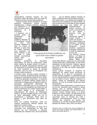 -Desarrollamos acabados estudios, los que                     para       que los distintos objetivos trazados se
permitieron definir las bases sobre las cuales se             vayan cumpliendo dentro de los plazos previstos.
irradiará el accionar de esta sede académica.                 Por nuestra parte, y en materias de actualidad, la
- Creamos nuestro archivo académico, en donde                 Sede Arica de la Academia de Historia Militar, se
orgullosos      mantenemos         nuestra    primeras        pone al servicio de la comunidad en todos aquellos
investigaciones y trabajos históricos, material el            esfuerzos que haya que realizar por el
cual esperamos en un                                                                        engrandecimiento        de
futuro no lejano, poner a                                                                   nuestra provincia, en
disposición       de      la                                                                cuanto a la preservación
comunidad.                                                                                  de     sus   valores     y
- Y logramos, con el                                                                        derechos, todos los
decidido      apoyo     del                                                                 cuales               están
Comandante              del                                                                 íntimamente ligados a
Regimiento               de                                                                 nuestra Historia, y a
Caballería Blindada Ns                                                                      nuestro ser nacional.
9 "Vencedores", coronel                                                                     Hoy, nuestra Sede se ve
don        Raúl       Jofré                                                                 fortalecida y revitalizada
González, establecer en                                                                     con el ingreso de dos
éste, su Casino de                                                                          distinguidos       nuevos
Oficiales, la sede física                                                                   miembros académicos,
de nuestra Academia,                                                                        el abogado y Ministro de
cara aspiración hoy                                                                         la Corte de Apelaciones
hecha realidad, lo que            Vista parcial de la Sesión Académica con                  de Arica don
sin lugar a dudas                                                                           Juan Eduardo Fuentes
facilitará enormemente                que la Sede Arica celebró su primer                   Belmar, y el Mayor de
nuestra labor.                                       aniversario                            Ejército especialista en
Actualmente,            los                                                                 Estado     Mayor,      don
miembros         académicos         se      encuentran        Jaime Rojas Mitchel, quienes por sus reconocidas
desarrollando sus tesis de incorporación, sobre               virtudes personales y profesionales, se han hecho
temas inéditos de singular Interés; la revisión y             acreedores de esta distinción. Estamos seguros
análisis de múltiples antecedentes históricos, que            que ambos materializarán un significativo aporte
les demandará el cumplimiento de esta actividad,              intelectual, a los fines de nuestra organización.
sin duda constituirá un aporte de principal                   Felicitaciones.
relevancia, para los fines de investigación que               Hemos querido incorporar al programa de
impulsa nuestra Academia.                                     celebración de nuestro primer aniversario, la
A mediano plazo, tenemos previsto comenzar a                  presentación de la tesis de incorporación de
llevar a la práctica, los distintos planes de trabajo y       nuestro miembro académico y vicepresidente local
proyectos en esta histórica ciudad de Arica. Estos,           Dr. don Hernán Sudy Pinto, quién en unos minutos
en términos generales comprenden, un programa                 más se referirá al tema: "Malaria, soberanía en
progresivo de difusión histórica dirigido hacia la            peligro", trabajo de investigación que estamos
comunidad; investigaciones puntuales de hechos y              seguros, va a ser de principal interés para todos
personajes,      aprovechando        plenamente     las       los presentes.
condiciones inmejorables que se nos presenta, al              Finalmente, deseo agradecerles su presencia en el
residir en una zona geográfica que ofrece los más             día de hoy; representa para nosotros un valioso
heroicos testimonios de nuestra Historia Militar; y           estímulo para la actividad académica que
una labor dirigida a la recuperación e                        desarrollamos. Ofrecemos, como lo hicimos en un
implementación del sistema de señalización                    principio, nuestro modesto aporte a la cultura
histórica, de todos aquellos lugares en los cuales            histórica de nuestra ciudad; nos esforzaremos día
se hayan desarrollado hechos que por su                       a día para que nuestra labor se proyecte a la
trascendencia y significado, deban servir de                  comunidad, como un mensaje que invite a
ejemplo y guía permanente para todos los                      reflexionar permanentemente sobre el legado
chilenos.                                                     histórico que recibimos de quienes nos
Estas son nuestras inquietudes, estas son                     precedieron, el cual sólo contempla los más claros
nuestras motivaciones, estamos seguros que                    ejemplos de audacia, valor y amor a la Patria."
lograremos nuestras metas.
Cierto es, que la comprensión y el apoyo de la
comunidad, hoy representada en este acto                      Durante el acto, se invistió como nuevos académicos de
solemne por sus autoridades y personas                        número de la Sede, al Señor Juan Fuentes Belmar, y al
destacadas del quehacer local, será fundamental               Mayor Jaime Rojas Mitchel H.

                                                                                                                  107
 