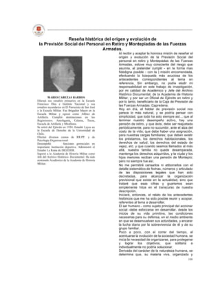 Reseña histórica del origen y evolución de
 la Previsión Social del Personal en Retiro y Montepiadas de las Fuerzas
                                Armadas.
                                                    AI recibir y aceptar la honrosa misión de reseñar el
                                                    origen y evolución de la Previsión Social del
                                                    personal en retiro y Montepiadas de las Fuerzas
                                                    Armadas, estuve muy consciente del riesgo que
                                                    asumía, al pretender cumplir - en la forma mas
                                                    fidedigna posible - con la | misión encomendada,
                                                    efectuando la búsqueda más acuciosa de los
                                                    antecedentes correspondientes al tema en
                                                    referencia. Sin embargo, no podía eludir mi
                                                    responsabilidad en este trabajo de investigación,
                                                    por mi calidad de Académico y Jefe del Archivo
                                                    Histórico Documental, de la Academia de Historia
          MARIO CABEZAS BARROS                      Militar, y por ser un Oficial de Ejército en retiro y
Efectuó sus estudios primarios en la Escuela        por lo tanto, beneficiario de la Caja de Previsión de
Francisco Olea e Instituto Nacional y sus
                                                    las Fuerzas Armadas: Capredena.
estudios secundarios en El Patrocinio de San José
y la Escuela Militar. Fue Brigadier Mayor en la     Hoy en día, el hablar de previsión social nos
Escuela Militar y egresó como Alférez de            parece lo más natural, y se podría pensar con
Artillería. Cumplió destinaciones en los            simplicidad, que todo ha sido siempre así... que al
Regimientos: Antofagasta, Calama, Tacna,            terminar nuestro desempeño activo, hay una
Escuela de Artillería y Miraflores.                 pensión de retiro, y que ésta, debe ser reajustada
Se retiró del Ejército en 1954. Estudió Leyes en    periódicamente, para no sucumbir, ante el alza del
la Escuela de Derecho de la Universidad de          costo de la vida; que debe haber una asignación,
Chile.
                                                    para nuestras cargas familiares; que deben existir
Efectuó diversos cursos de RR.PP. y de
Psicología Organizacional.                          los préstamos, los derechos habitacionales, los
Desempeñó              funciones gerenciales en     derechos de salud, los derechos del estado de
importante Institución deportiva. Administró el     vejez, etc. y que cuando seamos llamados al más
Estadio La Reina de DIGEDER.                        allá, nuestra familia no quede desamparada,
Ingresó a la Academia de Historia Militar como      mantenga los derechos adquiridos, y la viuda y los
Jefe del Archivo Histórico- Documental. Ha sido     hijos menores reciban una pensión de Montepío;
nominado Académico de la Academia de Historia       pero no siempre fue así.
Militar.
                                                    No me permitiré cansarlos ni atiborrarlos con el
                                                    detalle sistemático de fechas, números y articulado
                                                    de las disposiciones legales que han sido
                                                    decretadas, para alcanzar la organización
                                                    previsional que existe en la actualidad, sino que
                                                    trataré que esas cifras y guarismos sean
                                                    simplemente hitos en el transcurso de nuestra
                                                    descripción.
                                                    Iniciaré, entonces, el relato de los antecedentes
                                                    históricos que me ha sido posible reunir y acopiar,
                                                    referentes al tema a desarrollar.
                                                    El ser humano - como sujeto principal del accionar
                                                    social -debe esforzarse en desarrollar, desde los
                                                    inicios de su vida primitiva, las condiciones
                                                    necesarias para su defensa, en el medio ambiente
                                                    en que se desenvuelven sus actividades, y encarar
                                                    la lucha diaria por la sobrevivencia de él y de su
                                                    grupo familiar.
                                                    Poco a poco, con el correr del tiempo, al
                                                    acentuarse la evolución de la sociedad humana, se
                                                    inicia la necesidad de organizarse, para protegerse
                                                    y lograr los objetivos, que solitaria e
                                                    individualmente no podría solucionar.
                                                    Derivada del carácter de la naturaleza humana, se
                                                    determina que, su materia viva, organizada y
                                                                                                     108
 
