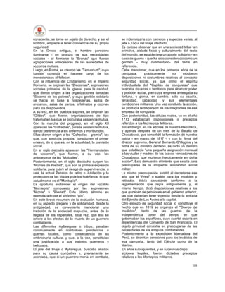 consciente, se torne en sujeto de derecho, y así el    se indemnizaría con carneros y especies varias, al
hombre, empieza a tener conciencia de su propia        jefe o Toqui del linaje afectado.
seguridad.                                             Es curioso observar que en una sociedad tribal tan
En la Grecia antigua, el hombre pareciera              primitiva, aislada física y culturalmente del resto
iluminarse - en procura de sus necesidades             del mundo, se estableciera un aporte solidario - en
sociales - al formarse la "Eranas" que fueron          caso de guerra - que ha sido considerado como un
agrupaciones antecesoras de las sociedades de          germen - muy rudimentario- del tema en
socorros mutuos.                                       referencia.
Luego, en Roma, se crearon las "Tenuorium", cuya       Cabe mencionar, que en los primeros años de la
función consistía en hacerse cargo de los              conquista,      prácticamente       no     existieron
menesterosos al fallecer.                              disposiciones ni costumbres relativas al concepto
Con la influencia del Cristianismo, en el Imperio      seguridad social, ya que primó el espíritu
Romano, se originan las "Diaconías", expresiones       individualista del "Capitán de conquistas" que
sociales primarias de la iglesia, para la caridad,     buscaba riquezas o territorios para alcanzar poder
que dieron origen a las organizaciones llamadas        y posición social, y en cuya empresa arriesgaba su
"Socorro de los pobres", y cuya gestión solidaria      fortuna, y ponía, en cambio, sólo su osadía,
se hacía en base a hospederías, asilos de              tenacidad,     capacidad      y   sus   elementales
ancianos, salas de partos, orfelinatos y cocinas       condiciones militares. Una vez concluida la acción,
para los desposeídos.                                  se producía la dispersión de los integrantes de esa
A su vez, en los pueblos sajones, se originan las      empresa de conquista.
"Gildas", que fueron organizaciones de tipo            Con posterioridad, las células reales, ya en el año
fraternal en las que se procuraba asistencia mutua.    1773 establecían disposiciones o preceptos
Con la marcha del progreso, en el siglo XII            referidos a los Montepíos Militares.
aparecen las "Cofradías", para la asistencia mutua,    Sin embargo, en los albores de nuestra República,
dando preferencia a los enfermos y moribundos.         y apenas después de un mes de la Batalla de
Ellas dieron origen a las "Cofradías - gremio", las    Chacabuco, que consolidó la formación de nuestra
que, con servicios propios, constituyen el primer      patria - en marzo de 1817 - y con la firma del
ensayo, de lo que es, en la actualidad, la previsión   director supremo, General Bernardo O'Higgins y la
social.                                                firma de su ministro Zenteno, se dictó un decreto
En el siglo dieciséis aparecen las "Hermandades        que establecía "una pequeña asignación mensual
de socorros", que fueron, a su vez, las                a las viudas y madres de los bravos vencedores de
antecesoras de las "Mutuales".                         Chacabuco, que murieron heroicamente en dicha
Posteriormente, en el siglo dieciocho surgen los       acción". Esto demuestra el interés que existía para
"Montes de Piedad", que son la primera expresión       preocuparse de la incipiente solidaridad social
solidaria, para cubrir el riesgo de supervivencia, o   militar.
sea, la actual Pensión de retiro o Jubilación y la     La misma preocupación existió al decretarse ese
protección de las viudas y de los huérfanos, lo que    año que el "Presf” o sueldo para los inválidos y
actualmente es el "Montepío".                          retirados debía cancelarse conforme a la
Es oportuno esclarecer el origen del vocablo           reglamentación que regía antiguamente y, al
"Montepío" compuesto por las expresiones               mismo tiempo, dictó disposiciones relativas a los
"Monte" v "Piedad" Este último término es              que gozaban de pensiones en el gobierno anterior,
reemplazado por el sinónimo "pío".                     las que deberían tener vigencia desde la entrada
En este breve resumen de la evolución humana,          del Ejército de Los Andes a la capital.
en su aspecto gregario y de solidaridad, desde la      Otro esbozo de seguridad social lo constituye el
antigüedad, es conveniente mencionar una               hecho que en 1819 se organiza el "Cuerpo de
tradición de la sociedad mapuche, antes de la          Inválidos", tanto de las guerras de la
llegada de los españoles, toda vez, que ella se        Independencia como del tiempo en que
refiere a los efectos de la muerte de un guerrero      gobernaban los españoles, cuyo cuartel estaría en
combatiente.                                           dependencias del Convento de San Francisco. El
Las diferentes Ayllareguas o tribus, pasaban           objeto principal consistía en preocuparse de las
continuamente en combativas pendencias o               necesidades de los antiguos combatientes.
guerras locales, como consecuencia de su               Posteriormente a la expedición libertadora del
embrionaria cultura, y que, a la vez, constituían      Perú, se decretan pensiones para los inválidos de
una justificación a sus instintos guerreros y          esa campaña, tanto del Ejército como de la
belicosos.                                             Marina.
El jefe del linaje o Ayllaregua, buscaba aliados       En años subsiguientes, y en sucesivas dispo
para su causa combativa y, previamente se              siciones legales, fueron dictados preceptos
acordaba, que si un guerrero moría en combate,         relativos a los Montepíos militares.

                                                                                                        109
 