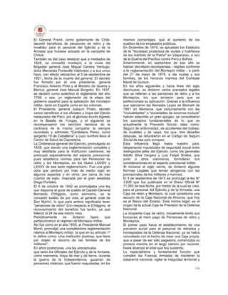 El General Freiré, como gobernante de Chile,             mismos porcentajes, que el aumento de los
decretó beneficios de pensiones de retiro y de           sueldos de los empleados públicos.
invalidez para el personal del Ejército y de la          En Diciembre de 1879, se aprueban los Estatutos
Armada que hubiese actuado en la campaña de              de la "Sociedad protectora de viudas y huérfanos
Chiloé.                                                  de los mártires de la Patria" en Valparaíso, a raíz
También es del caso destacar que a mediados de           de la Guerra del Pacífico contra Perú y Bolivia.
1828, se concedió montepío a la viuda del                Anteriormente, en septiembre de ese año se
Brigadier general José Miguel Carrera Verdugo,           habían decretado recompensas - regidas conforme
doña Mercedes Fontecilla Valdivieso y a sus cinco        a la reglamentación del Montepío militar - a partir
hijos, con efecto retroactivo al 5 de septiembre de      del 21 de mayo de 1879, a las viudas y sus
1821, fecha de la muerte del general. El decreto         familias, de los heroicos marinos del Combate
fue firmado por el vice presidente, general              Naval de Iquique.
Francisco Antonio Pinto y el Ministro de Guerra y        En los años siguientes y hacia fines del siglo
Marina, general José Manuel Borgoño. En 1837,            diecinueve, se dictaron varios preceptos legales
se declaró como auténtico el reglamento del año          que se referían a las pensiones de retiro y a los
1798, o sea, un reglamento de la etapa del               Montepíos, los que sirvieron para que se
gobierno español para la aplicación del montepío         perfeccionara su aplicación. Gracias a la influencia
militar, tanto en España como en las colonias.           que ejercieron las llamadas Leyes de Bismark de
El Presidente, general Joaquín Prieto, decretó           1881 en Alemania, que conjuntamente con las
varios beneficios a los oficiales y tropa del Ejécito    "mutualidades" o "sociedades de socorros mutuos"
restaurador del Perú, por el glorioso triunfo logrado    habían adquirido un gran apogeo, se consolidaron
en la Batalla de Yungay, y al siguiente se               los conceptos fundamentales de lo que es
recompensaron los servicios heroicos de la               actualmente la Previsión Social, tales como:
cantinera de la misma campaña: la siempre                Seguro de enfermedad, de accidentes del trabajo,
recordada y admirada "Candelaria Pérez, como             de invalidez y de vejez, los que, tres décadas
sargento 19 de Caballería" y cuyo nombre lleva el        después, se refundieron en el Código de Seguro
Centro de Salud de Capredena.                            Social de ese país europeo.
La Ordenanza general del Ejército, promulgada en         Esta influencia llegó hasta nuestro país,
1839, que siendo una reglamentación completa y           despertando inquietudes de seguridad social entre
muy detallada para la Institución castrense, se          distinguidos jefes del Ejército, como los generales
preocupó especialmente del aspecto previsional,          Adolfo Silva Vergara y Luis Felipe Brieba, que
pues establecía normas para las Pensiones de             junto a otros visionarios, formularan sus
retiro y los Montepíos, en los títulos LXXXIV y          consideraciones en el aspecto previsional militar.
LXXXV de ese texto reglamentario. Fue una gran           Al iniciarse el siglo veinte, se dictaron algunas
obra que perduró por más de medio siglo en               Normas Legales que tenían atingencia con las
algunos aspectos y en otros, por cerca de tres           previsionales de los militares y marinos.
cuartos de siglo, inspirada por el gran estadista        El 9 de septiembre de 1915 se promulgó la ley Nº
Diego Portales.                                          3.029 que fue publicada en el Diario Oficial Nº
El 6 de octubre de 1842 se promulgaba una ley            11.265 de esa fecha, por medio de la cual se creó,
que disponía el goce de sueldo al Capitán General        para el personal del Ejército y de la Armada, una
Bernardo O'Higgins, como asimismo, se le                 Caja de retiro y Montepío, la cual constituiría una
concedió sueldo de por vida, al general José de          sección de la Caja Nacional de Ahorros, que hoy
San Martín, lo que para ambos significaba tener          es el Banco del Estado. Esta norma legal, es el
"pensiones de retiro".Con respecto a O'Higgins, el       origen de la actual Caja de Previsión de la Defensa
reconocimiento del beneficio fue tardío, ya que          Nacional.
falleció el 24 de ese mismo mes.                         La incipiente Caja de retiro, inicialmente limitó sus
Periódicamente       se    dictaron     leyes     que    funciones al mero pago de Pensiones de retiro y
perfeccionaron el régimen de Montepío militar.           Montepíos.
Así fue como en el año 1855, el Presidente Manuel        El primer paso hacia el establecimiento de una
Montt, promulgó una completísima reglamentación          previsión social para el personal de retirados y
relativa al Montepío militar, la que en su artículo 1º   montepiadas de la Defensa Nacional, ya se había
lo define como: Una institución piadosa, que tiene       concretado con el hecho de crear una Caja propia,
por objeto el socorro de las familias de los             que a pesar de ser sólo pagadora, comenzaba su
militares".                                              primera marcha en el largo camino por recorrer,
En años posteriores, una ley preceptuaba                 hasta alcanzar el sitial que hoy sustenta.
que tanto los Oficiales del Ejército y de la Armada,     La especialísima y fundamental función que
como marinería, tropa de mar y de tierra, durante        cumplen las Fuerzas Armadas de mantener la
la guerra de la Independencia, gozarían de               soberanía nacional, vigilar la integridad territorial y
pensiones vitalicias, que fueron reajustadas, en los
                                                                                                            110
 