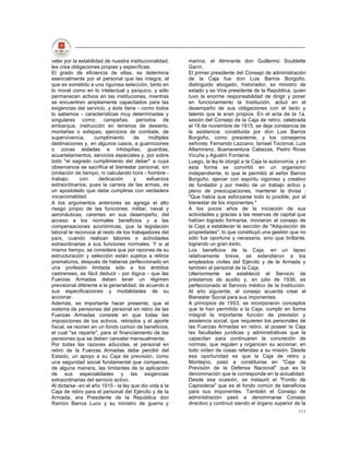 velar por la estabilidad de nuestra institucionalidad,   marina, el Almirante don Guillermo Soublette
les crea obligaciones propias y específicas.             Garín.
El grado de eficiencia de ellas, se determina            El primer presidente del Consejo de administración
esencialmente por el personal que las integra, el        de la Caja fue don Luis Barros Borgoño,
que es sometido a una rigurosa selección, tanto en       distinguido abogado, historiador, ex ministro de
lo moral como en lo intelectual y psíquico, y sólo       estado y ex Vice presidente de la República, quien
permanecen activos en las instituciones, mientras        tuvo la enorme responsabilidad de dirigir y poner
se encuentren ampliamente capacitados para las           en funcionamiento la Institución, actuó en el
exigencias del servicio, y éste tiene - como todos       desempeño de sus obligaciones con el tacto y
lo sabemos - características muy determinadas y          talento que le eran propios. En el acta de la 1a.
singulares como: campañas, períodos de                   sesión del Consejo de la Caja de retiro, celebrada
embarque, instrucción en terrenos de desierto,           el 18 de noviembre de 1915, se deja constancia de
montañas o estepas, ejercicios de combate, de            la asistencia: constituida por don Luis Barros
supervivencia,       cumplimiento     de     múltiples   Borgoño, como presidente, y los consejeros
destinaciones y, en algunos casos, a guarniciones        señores: Fernando Lazcano, Ismael Tocornal, Luis
o zonas aisladas e inhóspitas; guardias,                 Altamirano, Buenaventura Cabezas, Pedro Rivas
acuartelamientos, servicios especiales y, por sobre      Vicuña y Agustín Fontaine.
todo "el sagrado cumplimiento del deber" a cuya          Luego, la ley le otorgó a la Caja la autonomía, y en
observancia se sacrifica el bienestar personal, sin      esta forma se convirtió en un organismo
(imitación de tiempo, ni calculando hora - hombre -      independiente, lo que le permitió al señor Barros
trabajo,     con       dedicación     y     esfuerzos    Borgoño, ejercer con espíritu vigoroso y creativo
extraordinarios, pues la carrera de las armas, es        de fundador y por medio de un trabajo arduo y
un apostolado que debe cumplirse con verdadera           pleno de preocupaciones, mantener la divisa :
vocacionalidad.                                          "Que había que esforzarse todo lo posible, por el
A los argumentos anteriores se agrega el alto            bienestar de los imponentes."
riesgo propio de las funciones: militar, naval y         A los pocos años de la iniciación de sus
aeronáuticas, carentes en sus desempeño, del             actividades y gracias a las reservas de capital que
acceso a los normales beneficios y a las                 habían logrado formarse, movieron al consejo de
compensaciones económicas, que la legislación            la Caja a establecer la sección de "Adquisición de
laboral le reconoce al resto de los trabajadores del     propiedades", lo que constituyó una gestión que no
país, cuando realizan labores o actividades              sólo fue oportuna y necesaria, sino que brillante,
extraordinarias a sus funciones normales. Y si al        logrando un gran éxito.
mismo tiempo, se considera que por razones de su         Los beneficios de la Caja, en un lapso
estructuración y selección están sujetos a retiros       relativamente breve, se extendieron a los
prematuros, después de haberse perfeccionado en          empleados civiles del Ejército y de la Armada y
una profesión limitada sólo a los ámbitos                también al personal de la Caja.
castrenses, es fácil deducir - por lógica - que las      Ulteriormente se estableció el Servicio de
Fuerzas Armadas deben tener un régimen                   préstamos de auxilio y, en julio de 1936, es
previsional diferente a la generalidad, de acuerdo a     perfeccionado el Servicio médico de la Institución.
sus especificaciones y modalidades de su                 Al año siguiente, el consejo acuerda crear el
accionar.                                                Bienestar Social para sus imponentes.
Además, es importante hacer presente, que el             A principios de 1953, se incorporaron conceptos
sistema de pensiones del personal en retiro de las       que le han permitido a la Caja, cumplir en forma
Fuerzas Armadas consiste en que todas las                integral la importante función de previsión y
imposiciones de los activos, retirados y el aporte       asistencia social, que requieren los personales de
fiscal, se reúnen en un fondo común de beneficios,       las Fuerzas Armadas en retiro, al poseer la Caja
el cual "se reparte", para el financiamiento de las      las facultades jurídicas y administrativas que la
pensiones que se deben cancelar mensualmente.            capacitan para continuaren la concreción de
Por todas las razones aducidas, el personal en           normas, que regulen y organicen su accionar, en
retiro de la Fuerzas Armadas debe percibir del           todo orden de cosas referidas a su misión. Desde
Estado, un apoyo a su Caja de previsión, como            esa oportunidad es que la Caja de retiro y
una seguridad social fundamental que compense,           Montepío, pasó a constituirse en "Caja de
de alguna manera, las limitantes de la aplicación        Previsión de la Defensa Nacional" que es la
de sus especialidades y las exigencias                   denominación que le corresponde en la actualidad.
extraordinarias del servicio activo.                     Desde esa ocasión, se instauró el "Fondo de
Al dictarse -en el año 1915 - la ley que dio vida a la   Capredena" que es el fondo común de beneficios
Caja de retiro para el personal del Ejército y de la     para sus imponentes. También el Consejo de
Armada, era Presidente de la República don               administración pasó a denominarse Consejo
Ramón Barros Luco y su ministro de guerra y              directivo y continuó siendo el órgano superior de la
                                                                                                         111
 