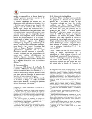 nombre se desarrolló en la Sierra, donde los                         III. 1. Gobierno de La Magdalena
caudillos peruanos escaparon después de la                           El gobierno chileno para llegar a un Acuerdo de
entrada de los chilenos a Lima.                                      Paz propició la elección de un gobierno
Es curioso comprobar que nuestro país, no                            peruano. El 22 de febrero de 1881, en una
obstante que había prácticamente vencido a Perú                      Convención realizada en Lima, fue elegido
y Bolivia, estaba entonces en una situación más                      presidente del Perú García Calderón40
peligrosa que al comienzo del conflicto. En                          inaugurando su administración el 12 de marzo
primer lugar, porque los norteamericanos y                           del mismo año. Pero este gobierno no fue
europeos aspiraban a que Tarapacá siguiera bajo                      reconocido por Piérola41. El general Manuel
soberanía peruana y, en segundo término, como                        Baquedano42, entre tanto, regresó a su patria en
sostiene Encina, «por la incapacidad de los                          marzo de 1881. Las fuerzas de ocupación
políticos, todos abogados, jueces, historiadores,                    quedaron a las órdenes del general Cornelio
poetas, para dirigir una guerra, y su enérgico y                     Saavedra, quien fuera Ministro de Guerra al
tenaz empeño en atajar o cortar las alas a los dos                   comienzo de ésta, el cual antes de un mes se
únicos hombres capaces de dirigirla:                                 dirigió también al sur. Se lo reemplazó por el
Sotomayor36 y Vergara37; y finalmente por la                         general Pedro Lagos, quien a los pocos meses
envidia a los militares con aptitudes superiores,                    debió entregar el comando y el gobierno de
como Lynch, Prat, Latorre, Gorostiaga, Del                           Lima al almirante Patricio Lynch43, el 17 de
Canto y Lagos. Nuestras vacilaciones y                               mayo de 188144.
aplazamientos, explotados por la sagaz
                                                                     García Calderón en vista de estar ocupada la
diplomacia peruana, formaron la conciencia,
                                                                     capital se instaló discretamente en La
inclusive en Brasil, de que prolongábamos la
                                                                     Magdalena, un villorio próximo a Lima, la cual
guerra para explotar indefinidamente las
fabulosas riquezas peruanas. «Parece que                             fue declarada zona neutral. Nombró ministros y
ustedes quieren quedarse con todo el Perú; eso                       convocó a un Congreso. Lynch le prestó rifles
no es posible» había dicho Pedro II al ministro                      para armar a 400 hombres y le facilitó una
chileno»38.                                                          subvención mensual para sus gastos. En julio
                                                                     del mismo año se instaló el Congreso de
III. Campaña de Lima
En enero de 1881, después de las batallas de
Chorrillos y Miraflores, las tropas chilenas se                      De conformidad con tal decreto, la jefatura superior del centro
instalaron en Lima. Desde ese momento se va a                        comprendía los departamentos de Lima, lea, Junín,
tratar de establecer un gobierno peruano con el                      Huancavélica, Huanuco y Ayacucho. Cómo jefes superiores del
                                                                     centro y norte designó al contralmirante Montero y al coronel
cual poder negociar el término de la guerra, con                     Echeñique respectivamente. La jefatura superior del sur,
la cesión de la provincia de Tarapacá.                               obedecía a Pedro del Solar. Y ya en Jauja por decreto del 26 de
El presidente peruano, general Piérola, después                      abril del mismo año, nombró al coronel Cáceres jefe superior,
                                                                     político y militar del centro en reemplazo del coronel
de la derrota, se dirigió a la Sierra, declarando                    Echeñique.
que la capital del Perú y el asiento del gobierno                    40
                                                                        García Calderón: nació en Arequipa en 1834, abogado, ex
sería el lugar en que él se hallase39.                               consejero legal de Meiggs, Gibbs y Dreyfus. Presidente
                                                                     provisorio del Perú y defensor tenaz de la integridad territorial
                                                                     de su país. Fue elegido por una junta de representantes de Lima
y conducida por el general Andrés Cáceres. En Cáceres, op. cit.      y Callao en vista de la dimisión de Piérola el 12 de marzo de
tomo I, p. 151.                                                      1881.
36                                                                   41
   Rafael Sotomayor es una de las grandes figuras de la guerra          Toro Dávila Agustín: "Síntesis histórico militar de Chile" Ed.
del Pacífico. Ejerció el cargo de Ministro de Guerra en              Universitaria. Santiago, 1976, p. 324; Cáceres. op. cit. tomo I,
Campaña. Fue el alma del ejército y el más eficiente factor de       p. 23; López, op. cit. p. 120.
                                                                     42
su organización y de sus triunfos mientras desempeñó su cargo.          Manuel Baquedano fue nombrado comandante en jefe del
Murió de improviso en su tienda de campaña de Yaras el 20 de         ejército después de la Campaña de Tacna, estuvo frente al
mayo de 1880.                                                        ejército chileno hasta marzo de 1881 que regresó a Chile donde
37
    José Francisco Vergara fue nombrado en reemplazo de              se le recibió como a un héroe, con flores, bandas de música y
Sotomayor como Ministro de Guerra en Campaña. El nuevo               calles repletas de gente.
                                                                     43
ministro preparó los elememtos para la campaña de Lima.                 Patricio Lynch, general en jefe del ejército de ocupación
38
   Encina, op. cit. tomo XXXIV, p. 14-15                             durante tres años y medio. Fue apodado como "el mejor virrey
39
   Piérola tras la derrota de Miraflores se encaminó al interior.    del Perú" por los extranjeros residentes en Lima.
                                                                     44
Allá expidió el 18 de enero de 1881, un decreto creando las             Querejazu, op. cit. p. 635 y también Encina, op. cit. tomo
Jefaturas superiores militares y políticas del centro y del norte.   XXXIV, p. 73.
                                                                                                                                   13
 