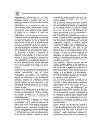 responsabilidad administrativa de la Caja,              porcentual del sueldo, pensión o Montepío, que
quedando constituido por representantes de los          tenía el carácter de obligatorio para todos los
estamentos activos y retirados, que con su              activos y retirados.
desempeño, avalan el resguardo de sus intereses         Con el objeto de brindar una atención de salud
respectivos.                                            más directa y personalizada a los imponentes, y
Posteriormente, con el transcurso del tiempo, se        para descongestionar la atención en los hospitales
fueron dictando nuevos cuerpos legales, ya sean         de las Fuerzas Armadas, se programó un vasto
leyes, decretos con fuerza de ley, decretos             plan de instalaciones de salud, propias del servicio
supremos, etc., con el objeto de mejorar y ampliar      de la Caja, el que se ha ido cumpliendo por
el ámbito de los beneficios a todos sus                 etapas, y con lo cual se han ido acrecentando y
imponentes.                                             mejorando las atenciones de salud.
Paralelamente a este concepto de modernización          Una de las obras más importantes es, sin lugar a
institucional, se han ido sucediendo las diferentes     dudas, "el Centro de Salud, Sargento 2-Cantinera
administraciones, cuya lista de Vice presidentes        Candelaria Pérez" inaugurado en 1984 y que es
ejecutivos no detallaré, ya que el período de           una obra visionaria y de gran aliento, que posee
exposición es limitado, pero el recuerdo de sus         instalaciones modernas y variados equipos
nombres se ha perpetuado en letras de bronce, en        médicos y odontológicos y que - para su atención -
una imponente placa de mármol, que preside el           cuenta con un selecto grupo de profesionales de
hall principal de la Caja, en su sede central. Estos    diversas especialidades, que junto a los
directivos desarrollaron sus mejores esfuerzos en       paramédicos, administrativos y auxiliares, no sólo
bien y fomento del servicio solidario, nos legaron      brindan la mejor y más completa atención a sus
su contribución y aportes, y fomentaron el              usuarios, sino que, al justificar plenamente la
desarrollo y la grandeza de esta benemérita             excelente      administración      de    Capredena,
institución, para colocarla en el sitial de gran        demuestran que están cumpliendo con los altos
prestigio en que en la actualidad se encuentra. La      objetivos de una efectiva previsión social, lo que es
gran responsabilidad de la Caja, es proporcionar a      un orgullo, no sólo para las Fuerzas Armadas, sino
sus imponentes una previsión social integral, con       que para toda la nación.
la que se pretende conseguir que los integrantes        Este ambicioso y esencial proyecto, fue una
activos de las instituciones armadas enfrenten su       efectiva realidad, gracias a los esfuerzos y
futuro con tranquilidad y que tengan fe en el           dedicaciones de muchas voluntades, entre quienes
porvenir.                                               hay que destacar a aquellos que proyectaron y
La Caja inició la mecanización de sus servicios en      dirigieron la obra del edificio, los arquitectos: don
1950 y en la década siguiente fue incorporado el        Mario Gómez Plaza y don Osvaldo Fehrmann
sistema      computacional,     que    se      aplicó   Saldías, y en lo referente a la programación,
primeramente        al   pago      de   pensiones,      asesoría de habilitación y diseño, y organización
extendiéndose posteriormente a los diferentes           de funcionamiento del centro de salud, al coronel
sectores de la institución. El uso de modernos          de Sanidad Dr. Patricio Silva Garín.
sistemas, producto del vertiginoso avance               Una humanitaria y celebrada novedad, fue el
tecnológico, permiten que la planificación de los       hecho que se pudo comprobar, que la Caja le dio
diversos servicios se vaya adecuando a las              ocupación a varios descapacitados físicamente
realidades presentes y futuras, de tal modo que         que cumplen labores normales en dicho lugar.
sea factible cubrir las demandas que la etapa           Anteriormente, en el año 1982, se había
moderna requiere.                                       inaugurado el Centro de Rehabilitación de
Tal vez, el área más importante es la salud, y la       Capredena, sargento 29 Cantinera Irene Morales,
Caja tiene la responsabilidad legal de administrar      ubicado en la comuna de La Florida, y que cuenta
los recursos que establece la Ley de la Salud de        con la infraestructura adecuada y conveniente a
las Fuerzas Armadas, en el sector que                   los períodos determinados para la rehabilitación de
corresponde a los pensionados, montepiadas y            los pacientes, siendo el primer Centro, como
sus cargas familiares.                                  establecimiento de su especialidad en el país,
A través del transcurso de los años, este sistema       dedicado a la rehabilitación de adultos y cuyos
de salud ha sido modificado en varias                   beneficiarios son el personal pasivo y activo de las
oportunidades, con el objeto de adecuarlo al            Fuerzas Armadas.
avance de la ciencia y a la creciente demanda de        Existen, además, los servicios de Farmacia y
los usuarios. Así, en el año 1941, fue establecido      Óptica, que desarrollan sus específicas funciones
el Sistema de ayuda voluntaria en cuotas y de uso       a cargo de personal idóneo y que, como todos los
colectivo para el personal que se hospitalizara en      organismos de la Caja, están al servicio de los
los hospitales Militar y Naval, hasta que la ley Nº     imponentes. Hay también, convenios con
12.856, en el año 1958, creó el Consejo de salud        hospitales, centros asistenciales, farmacias y
de las Fuerzas Armadas, y dispuso un aporte             profesionales, de tal manera, que se obtenga en el
                                                                                                         112
 