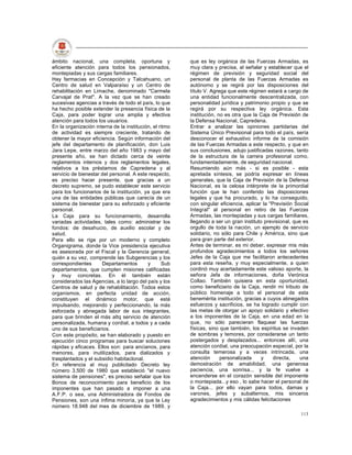ámbito nacional, una completa, oportuna y                que es ley orgánica de las Fuerzas Armadas, es
eficiente atención para todos los pensionados,           muy clara y precisa, al señalar y establecer que el
montepiadas y sus cargas familiares.                     régimen de previsión y seguridad social del
Hay farmacias en Concepción y Talcahuano, un             personal de planta de las Fuerzas Armadas es
Centro de salud en Valparaíso y un Centro de             autónomo y se regirá por las disposiciones del
rehabilitación en Limache, denominado "Carmela           título V. Agrega que este réginen estará a cargo de
Carvajal de Prat". A la vez que se han creado            una entidad funcionalmente descentralizada, con
sucesivas agencias a través de todo el país, lo que      personalidad jurídica y patrimonio propio y que se
ha hecho posible extender la presencia física de la      regirá por su respectiva ley orgánica. Esta
Caja, para poder lograr una amplia y efectiva            institución, no es otra que la Caja de Previsión de
atención para todos los usuarios.                        la Defensa Nacional, Capredena.
En la organización interna de la institución, el ritmo   Entrar a analizar las opiniones partidarias del
de actividad es siempre creciente, tratando de           Sistema Único Previsional para todo el país, sería
obtener la mayor eficiencia. Según información del       desconocer el exhaustivo informe de la comisión
jefe del departamento de planificación, don Luis         de las Fuerzas Armadas a este respecto, y que en
Jara Lepe, entre marzo del año 1983 y mayo del           sus conclusiones, adujo justificadas razones, tanto
presente año, se han dictado cerca de veinte             de la estructura de la carrera profesional como,
reglamentos internos y dos reglamentos legales,          fundamentadamente, de seguridad nacional.
relativos a los préstamos de Capredena y al              Resumiendo aún más - si es posible - esta
servicio de bienestar del personal. A este respecto,     apretada síntesis, se podría expresar en líneas
es preciso hacer presente, que gracias a un              generales, que la Caja de Previsión de la Defensa
decreto supremo, se pudo establecer este servicio        Nacional, es la celosa intérprete de la primordial
para los funcionarios de la institución, ya que era      función que le han conferido las disposiciones
una de las entidades públicas que carecía de un          legales y que ha procurado, y lo ha conseguido,
sistema de bienestar para su esforzado y eficiente       con singular eficiencia, aplicar la "Previsión Social
personal.                                                Integral" al personal en retiro de las Fuerzas
La Caja para su funcionamiento, desarrolla               Armadas, las montepiadas y sus cargas familiares,
variadas actividades, tales como: administrar los        llegando a ser un gran instituto previsional, que es
fondos: de desahucio, de auxilio escolar y de            orgullo de toda la nación, un ejemplo de servicio
salud.                                                   solidario, no sólo para Chile y América, sino que
Para ello se rige por un moderno y completo              para gran parte del exterior.
Organigrama, donde la Vice presidencia ejecutiva         Antes de terminar, es mi deber, expresar mis más
es asesorada por el Fiscal y la Gerencia general,        profundos agradecimientos a todos los señores
quién a su vez, comprende las Subgerencias y los         Jefes de la Caja que me facilitaron antecedentes
correspondientes      Departamentos        y      Sub    para esta reseña, y muy especialmente, a quien
departamentos, que cumplen misiones calificadas          cordinó muy acertadamente este valioso aporte, la
y muy concretas. En él también están                     señora Jefa de informaciones, doña Verónica
considerados las Agencias, a lo largo del país y los     Collao. También quisiera en esta oportunidad,
Centros de salud y de rehabilitación. Todos estos        como beneficiario de la Caja, rendir mi tributo de
organismos, en perfecta unidad de acción,                público homenaje a todo el personal de esta
constituyen el dinámico motor, que está                  benemérita institución, gracias a cuyos abnegados
impulsando, mejorando y perfeccionando, la más           esfuerzos y sacrificios, se ha logrado cumplir con
esforzada y abnegada labor de sus integrantes,           las metas de otorgar un apoyo solidario y efectivo
para que brinden el más altq servicio de atención        a los imponentes de la Caja, en una edad en la
personalizada, humana y cordial, a todos y a cada        que, no sólo parecieran flaquear las fuerzas
uno de sus beneficiarios.                                físicas, sino que también, los espíritus se invaden
Con este propósito, se han elaborado y puesto en         de sombras y temores, por considerarse un tanto
ejecución cinco programas para buscar soluciones         postergados y desplazados... entonces allí, una
rápidas y eficaces. Ellos son: para ancianos, para       atención cordial, una preocupación especial, por la
menores, para inutilizados, para dializados y            consulta temerosa y a veces intrincada, una
trasplantados y el subsidio habitaclonal.                atención      personalizada     y     directa,   una
En referencia al muy publicitado Decreto ley             demostración de amabilidad, una generosa
número 3.500 de 1980 que estableció "el nuevo            paciencia, una sonrisa... y la fe vuelve a
sistema de pensiones", es preciso señalar que los        encenderse en el corazón sensible del imponente
Bonos de reconocimiento para beneficio de los            o montepiada...y eso , lo sabe hacer el personal de
imponentes que han pasado a imponer a una                la Caja... por ello vayan para todos, damas y
A.F.P. o sea, una Administradora de Fondos de            varones, jefes y subalternos, mis sinceros
Pensiones, son una ínfima minoría, ya que la Ley         agradecimientos y mis cálidas felicitaciones
número 18.948 del mes de diciembre de 1989, y
                                                                                                          113
 