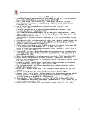 Orientaciones Bibliográficas
1.    Ávila Martel, Alamiro de: "Reseña Histórica de la Universidad de Chile" (1622 -1979) Ediciones de
      la Universidad de Chile. Editorial Universitaria. Santiago de Chile. 1979.
2.    Banco Central de Chile: "Mini historia del Banco Central de Chile" Editado por RR.PP. del
      Banco Central de Chile. Impreso en talleres de la Empresa Editora Nacional Gabriela Mistral,
      Santiago de Chile. 1981.
3.    Caja de Previsión de la Defensa Nacional: - Anuarios: 1984-1985- 1986-1987 y 1988.
-     Boletín Estadístico 1988
-     Cartillas de Centro de Salud de la Dirección de Instalaciones de Salud. Septiembre 1991. -
      Informática: Beneficios del Fondo de Salud 1989.
-     Instrucciones: para el personal de las FF.AA. que se acoge a retiro. Noviembre de 1985. Leyes y
      Reglamento de la Caja de Previsión de la Defensa Nacional. Ediciones "Gala". Stgo.de Chile 1955.
-     Memoria del Fondo de Salud. 1983.
-     Reglamento Interno del Servicio de Medicina Curativa.Ley N? 15.448. "Imprenta Miranda". Stgo.de
      Chile 1964.
4.    Castro Aránguiz Ramón: "Nociones de Seguridad Social". Offset. La Nación. Santiago de Chile 1987.
5.    Cheyre Valenzuela Hernán: "La previsión en Chile". Editado por el Centro de Estudios Públicos.
      Impreso en Alfabeta impresores. Stgo de Chile 1991.
6.    Ejército de Chile: "Recopilación de leyes, DL, DFL, Reglamentos y decretos del Ejército desde 1920
      a 1931". 27 tomos. Stgo de Chile. Impreso en el I.G.M. desde 1981 a 1987.
7.    Historia del Ejército de Chile. Estado Mayor General del Ejército. Tomos I al X . Talleres Vicuña e
      Instituto Geográfico Militar 1983 / 84 y 85.
8.    Jamett Maureira, Rigoberto: "La Caja de Retiro y Montepío de las Fuerzas de la defensa" (Memoria
      de Prueba para optar al grado de "Licenciado en la Facultad de Ciencias Jurídicas y Sociales de la
      Universidad de Chile") 1950.
9.    Matus Valencia, Juan Guillermo: "La defensa nacional" Imprenta de la FACH. Stgo de Chile. 1945.
10.   Mellafe, Rolando: "Reseña histórica del Instituto Pedagógico" Cien Años en la formación de
      profesores. Universidad Metropolitana de Ciencias de la Educación. Stgo. de Chile. Imprenta Talleres
      Editorial Universitaria. 1988.
11.   Ministerio del Trabajo y Previsión Social: "Todo lo que Ud. necesita saber sobre el nuevo sistema
      previsionaf". Offset de La Nación. Stgo. de Chile. Diciembre 1987.
12.   Real Academia Española: "Diccionario de la Lengua española" Talleres Gráficos de la Editorial
      ESPASA - CALPA. Madrid. 1984.
13.   Revista "Hoy": "La primera década de las A.F.P." Suplemento) Edición 719. Stgo. de Chile. Abril-
      Mayo 1991.
14.   Revista técnica del Trabajo y Previsión social: Nfi 9 Stgo. de Chile. Septiembre 1976.
15.   Riquelme Espinoza, Nazael Hernán : "Régimen de Beneficios de la Caja de Previsión de la Defensa
      Nacional". ( Memoria de Prueba para optar al grado de "Licenciado en la Facultad de Ciencias
      Jurídicas y Sociales de la Universidad de Concepción") 1950.
16.    Servicio de Seguro Social: "Obligaciones y beneficios" Imprenta "Roma". Stgo. de Chile. 1960.
17.   Varas, José Antonio : "Recopilación militar de leyes y decretos desde 1812 a 188, 7 tomos. Stgo. de
      Chile. Diversas imprentas desde 1866.
18.   Vergara Robles, Enrique : "Biografía de don Luis Barros Borgoño". Imprenta del I.G.M. Stgo.




                                                                                                             114
 