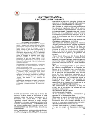 UNA TERGIVERSACIÓN A
                                       LA CONSTITUCIÓN Y A LA LEY
                                                             «La Guerra del Pacífico», narra los sucesos que
                                                             acaecieron en Santiago los días 5, 6 y 7 de julio de
                                                             1879, previos al nombramiento de Sotomayor:
                                                             «En Santiago se celebró un Consejo de Ministros
                                                             de excepcional importancia el 5,6 y 7 de julio, en
                                                             que se debatieron intensamente las razones que
                                                             aconsejaban invadir Tarapacá antes que Tacna o
                                                             Lima, o vice versa, adoptándose por la mayoría de
                                                             sus miembros una resolución análoga a la de la
                                                             Junta de Antofagasta, es decir la campaña de
                                                             Tarapacá.
                                                             «Pinto votó en favor de ella por las ventajas que
                                                             ofrecía para una inteligencia con Bolivia.
             MANUELREYNO GUTIÉRREZ                           «La mayoría del Ministerio opinó por la marcha a
   El Coronel Manuel Reyno Gutiérrez es miembro
   emérito y fundador de la Academia de Historia Militar,
                                                             Tarapacá fundándose en las razones expresadas
   participando en su directorio desde 1977. Es Oficial de   en Antofagasta; la vecindad de la Base de
   Estado Mayor, Profesor de Estrategia e Historia           Operaciones, privar de rentas al enemigo,
   Militar. Durante los años 1946-47 fue comandado al        continuar la lucha con los recursos de Tarapacá;
   Ejército de EE. UU. en un postgrado en Fort               tener en la mano la prenda que asegurara la
   Leavenwoth. Durante los años 1956-57 se desempeñó         indemnización de los gastos y las garantías del
   como Agregado Militar en Bolivia. Como historiador        porvenir.
   militar ha publicado las siguientes obras: Freiré,
                                                             «Varas disintió del parecer del Consejo. Declaró
   Libertador de Chiloé: su vida y su época (1973);
   Pensamiento de don José Miguel Carrera (1975);            que a su juicio se adoptaba la operación más
   Grandes Figuras y Momentos Culminantes de Nuestra         expuesta, porque en Tarapacá el ejército veterano
   Historia (1984); Proceres de Chile (1985); Fascículos     del enemigo estaba protegido por el desierto y en
   diversos «La Nación».                                     posiciones fortificadas, no así en Tacna, menos en
   Formó parte del Comité correspondiente y colaboró en      Lima.
   la elaboración de la Historia del Ejército de Chile y     «No quiso el Consejo proceder de ligera a hacer
   Galería de Hombres de Armas.                              los cambios fundamentales en la dirección del
   Colaborador permanente de las revistas «Memorial del      Ejército y de la Escuadra, pero manifestó bien
   Ejército», «Armas y Servicios», «Sociedad de Historia
   y Geografía», revista O'Higginiana, revista «Patria
                                                             claramente su resolución de ejercer su autoridad
   Vieja» y revista de «Nuestro Chile». En la prensa         en el teatro de las Operaciones, tanto de mar
   nacional de las regiones ha colaborado con artículos en   como de tierra, haciéndose representar en el
   «El Mercurio» de Antofagasta y Santiago, «La              Ejército por Santa María que volvería al norte en
   Tercera», «La Nación» y «El Mercurio» de                  clase de Delegado, con superioridad sobre el
   Valparaíso.                                               General, y en el Ejército y la Escuadra por
   Es miembro de las siguientes sociedades; Escritores de    Sotomayor que recibió un nombramiento
   Chile, Chilena de Historia y Geografía, Instituto         desconocido en la Constitución. El título que se le
   O'Higginiano y Estudios históricos de General J.M.
   Carrera.
                                                             asignó fue el de COMISARIO GENERAL».
                                                             «El nombramiento de Sotomayor ve hoy por
                                                             primera vez la luz pública. Se extendió en tres
                                                             ejemplares rotulados así:
                                                             «Al General de Jefe del Ejército.
                                                             «Al Almirante de la Escuadra.
Cuando se recuerdan hechos de la Guerra del                  «A las autoridades militares, administrativas y
Pacífico, a veces vuelve a escucharse la vieja               judiciales de los territorios del Norte.
discusión sobre los poderes otorgados por el                 «Sotomayor se guardó el nombramiento sin hacer
Presidente don Aníbal Pinto a don Rafael                     jamás uso de él y los tres ejemplares se
Sotomayor Baeza, persona a quien designó                     encontraron entre sus papeles después de su
«Delegado», «para que ejerza durante la campaña              muerte, en sus propios sobres lacrados y sin abrir.
que está por emprenderse, LAS ATRIBUCIONES                   «Ese trascendental documento dice así:
DE INSPECCIÓN Y DIRECCIÓN SUPERIOR QUE                       Santiago, Julio 11 de 1879 «Teniendo presente:
CORRESPONDE AL EJECUTIVO». (Decreto de                       «1.- que con arreglo a lo dispuesto en el artículo
nombramiento).                                               81                          y                     en
Ahora veamos cómo, según don Gonzalo Bulnes,
en el Tomo I, páginas 369, 370 y 371, de su obra
                                                                                                             115
 