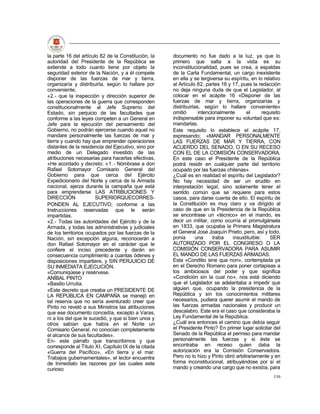 la parte 16 del artículo 82 de la Constitución, la   documento no fue dado a la luz, ya que lo
autoridad del Presidente de la República se          primero que salta a la vista es su
extiende a todo cuanto tiene por objeto la           inconstitucionalidad, pues se crea, a espaldas
seguridad exterior de la Nación, y a él compete      de la Carta Fundamental, un cargo inexistente
disponer de las fuerzas de mar y tierra,             en ella y se tergiversa su espíritu, en lo relativo
organizaría y distribuirla, según lo hallare por     al Artículo 82, partes 16 y 17, pues la redacción
conveniente;                                         no deja ninguna duda de que el Legislador, al
«2.- que la inspección y dirección superior de       colocar en el acápite 16 «Disponer de las
las operaciones de la guerra que corresponden        fuerzas de mar y tierra, organizarías y
constitucionalmente al Jefe Supremo del              distribuirlas, según lo hallare conveniente»
Estado, sin perjuicio de las facultades que          omitió       intencionalmente     el       requisito
conforme a las leyes competen a un General en        indispensable para imponer su voluntad que es:
Jefe para la ejecución del pensamiento del           mandarlas.
Gobierno, no podrán ejercerse cuando aquel no        Este requisito lo establece el acápite 17,
mandare personalmente las fuerzas de mar y           expresando; «MANDAR PERSONALMENTE
tierra y cuando hay que emprender operaciones        LAS FUERZAS DE MAR Y TIERRA, CON
distantes de la residencia del Ejecutivo, sino por   ACUERDO DEL SENADO, O EN SU RECESO
medio de un Delegado investido de las                CON EL DE LA COMISIÓN CONSERVADORA.
atribuciones necesarias para hacerlas efectivas,     En este caso el Presidente de la República
«He acordado y decreto: «1.- Nómbrase a don          podrá residir en cualquier parte del territorio
Rafael Sotomayor Comisario General del               ocupado por las fuerzas chilenas».
Gobierno para que cerca del Ejército                 ¿Cuál es en realidad el espíritu del Legislador?
Expedicionario del Norte y cerca de la Armada        No hay necesidad de ser un erudito en
nacional, ejerza durante la campaña que está         interpretación legal, sino solamente tener el
para emprenderse LAS ATRIBUCIONES Y                  sentido común que se requiere para estos
DIRECCIÓN              SUPERIORQUECORRES-            casos, para darse cuenta de ello. El espíritu de
PONDEN AL EJECUTIVO, conforme a las                  la Constitución es muy claro y va dirigido al
Instrucciones reservadas que le serán                caso de que en la Presidencia de la República
impartidas.                                          se encontrase un «técnico» en el mando, es
«2.- Todas las autoridades del Ejército y de la      decir un militar, como ocurría al promulgársela
Armada, y todas las administrativas y judiciales     en 1833, que ocupaba la Primera Magistratura
de los territorios ocupados por las fuerzas de la    el General José Joaquín Prieto, pero, así y todo,
Nación, sin excepción alguna, reconocerán a          ponía       una     traba   insustituible:    SER
don Rafael Sotomayor en el carácter que le           AUTORIZADO POR EL CONGRESO O LA
confiere el inciso precedente y darán en             COMISIÓN CONSERVADORA PARA ASUMIR
consecuencia cumplimiento a cuantas ódenes y         EL MANDO DE LAS FUERZAS ARMADAS.
disposiciones impartiere, y SIN PERJUICIO DE         Esta «Conditio sine qua non», contemplada ya
SU INMEDIATA EJECUCIÓN.                              en el Derecho Romano para poner cortapisas a
«Comuniqúese y resérvese.                            los ambiciosos del poder y que significa
ANÍBAL PINTO                                         «Condición sin la cual no», nos está diciendo
«Basilio Urrutia.                                    que el Legislador se adelantaba a impedir que
«Este decreto que creaba un PRESIDENTE DE            alguien que, ocupando la presidencia de la
LA REPÚBLICA EN CAMPAÑA se manejó en                 República y sin los conocimientos militares
tal reserva que no sería aventurado creer que        necesarios, pudiera querer asumir el mando de
Pinto no reveló a sus Ministros las atribuciones     las fuerzas armadas nacionales y producir un
que ese documento concedía, excepto a Varas,         descalabro. Este era el caso que consideraba la
ni a los del que le sucedió, y que si bien unos y    Ley Fundamental de la República.
otros sabían que había en el Norte un                ¿Cuál era entonces el camino que debía seguir
Comisario General, no conocían completamente         el Presidente Pinto? En primer lugar solicitar del
el alcance de sus facultades».                       Senado de la República el permiso para mandar
En- este párrafo que transcribimos y que             personalmente las fuerzas y si éste se
corresponde al Título XI, Capítulo IX de la citada   encontraba en receso quien daba la
«Guerra del Pacífico», «En tierra y el mar.          autorización era la Comisión Conservadora.
Trabajos gubernamentales», el lector encuentra       Pero no lo hizo y Pinto obró arbitrariamente y en
de Inmediato las razones por las cuales este         forma inconstitucional, atribuyéndose por sí el
curioso                                              mando y creando una cargo que no existía, para
                                                                                                     116
 