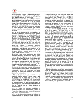 torcerle la nariz a la Ley. Desde este momento,       los jefes subalternos; y lo mismo se entenderá
a nuestro juicio, el Presidente de la República       con todo oficial que mandare cuerpo o
se colocaba fuera de la Constitución.                 destacamento; LOS CONSEJOS O JUNTAS DE
Ahora bien, existía otra Ley que debía cumplirse      GUERRA sobre las operaciones militares
y que llevaba la misma firma del Presidente que       exponen el secreto, y desunen los ánimos con
promulgó la Constitución de 1833: el General          la variedad de dictámenes; ordinariamente
José Joaquín Prieto y ella databa del 25 de abril     embarazan al General en sus resoluciones, si
de 1839. Tal Ley era la «ORDENANZA                    tienen intento de obrar, y si él inclina a la
GENERAL DEL EJERCITO» y que, al igual que             inacción, lo suele disponer de modo que cubre
la de la Armada, fijaba normas que debían             con ellos su Independencia.
seguirse para los casos de conmoción interna o        «Art. 28.- TODO MANDO MILITAR HA DE
externa.                                              RESIDIR EN UNO SOLO, y éste RESPONDER
En la parte resolutoria de promulgación se            DE SUS OPERACIONES. Ningún jefe militar
estampa: «Por tanto, con las facultades que me        dirá a subalterno suyo que proceda de acuerdo
concede el artículo 161 de la Constitución y la       con otro; elegirá siempre el mejor, le encargará
Ley de 31 de Enero de 1837, ordeno y mando:           el todo, y le dejará la libertad de tomar el
Que la presente Ordenanza SE OBSERVE A LA             dictamen que quisiere por la responsabilidad
LETRA FIEL Y PUNTUALMENTE como Ley del                que le queda de los sucesos».
Estado, quedando derogadas todas las                  Al respecto cabe notar que la Ordenanza
disposiciones anteriores y para que llegue a          General entrega POR COMPLETO la
conocimiento de todos, circúlese al General en        responsabilidad al General en Jefe, sea este del
Jefe del Ejército e Inspector General,                Ejército o de la Armada, y la totalidad del
autoridades civiles, militares y eclesiásticas, e     mando, pudiendo designar los Jefes y Oficiales
imprímase, insertándose este decreto en la            que crea conveniente en los mandos
portada de la misma Ordenanza, a fin de que           subalternos como Regimientos, batallones, etc.
tenga el debido y exacto cumplimiento en la           Al mismo tiempo, la Ordenanza establece
parte que a cada uno tocare».                         CLARAMENTE algunos conceptos que durante
Entonces, ¿cuál era la disposición que debía          la guerra serán tergiversados, atropellados o
aplicarse en esta circunstancia bélica? Nada          conculcados por los personeros civiles del
menos que lo dispuesto en el artículo 1 del           Gobierno. Tal es lo referente a Consejos o
Título LIX de la Ordenanza, correspondiente a         Juntas de Guerra, que, a espaldas de los jefes
SERVICIO DE CAMPAÑA y que trata de «las               militares, van a ser realizados por civiles, como
atribuciones del General en Jefe del Ejército,        ocurrió al comienzo de la guerra. Tal es la
sucesión accidental del mando de éste y lugar         aberración que se nota en la Dirección de la
de los Generales en las líneas», que dice:            Guerra, que se prescinde del General en Jefe y
«Art. 1.- Cuando el Gobierno resolviera que se        se acepta lo que Arteaga denominó «Reunión
forme ejército destinado a obrar defensiva u          de Doctores».
ofensivamente dentro o fuera del territorio de la     ¿Quiénes eran estos personajes que discutían
República, contra los enemigos de ésta,               sobre las operaciones del Ejército y la Armada?
señalará el paraje de Asamblea en que las             ¿Tenían algún grado militar o los conocimientos
tropas han de reunirse».                              necesarios como para dirigir operaciones?
«Art. 2.- El Jeneral en Jefe nombrado para el         ¡Claro que no! Estos hombre eran el ministro
referido ejército tendrá, DESDE QUE SEA               Domingo Santa María, lego absoluto en materia
ELEGIDO, EL MANDO DE LAS TROPAS                       militar, PERO HOMBRE DE GOBIERNO Y
DESTINADAS A CAMPAÑA, y el Comandante                 POLÍTICO; Rafael Sotomayor, abogado, amigo
General de Armas de la Provincia de Asamblea          íntimo de Pinto, pero igualmente un entusiasta
le dará a conocer en la orden general por tal
jefe del ejército, tan luego como por el Ministerio
de la Guerra se le haya avisado el
nombramiento».
Art. 6.- Todos los oficiales generales y
particulares de que se componga el Ejército de
Asamblea, dependerán del jefe de él, desde el
día en que se dé a conocer».
«Art. 27.- El General en Jefe de un ejército no
podrá disculpar su conducta con el parecer de
                                                                                                   117
 