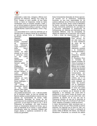 colaborador y nada más; «Vergara y Alfonso eran             Estos Comandantes Generales de Armas ejercían,
personas de influencia. Alfonso muy amigo de                de acuerdo con la Ordenanza, amplísimas
Pinto. Vergara un semi caudillo, ya que había               funciones, ya que eran responsables de «la
tenido un diario en Valparaíso, donde se había              quietud y defensa» de su Provincia, tenían facultad
manifestado como un luchador resuelto y hábil, y            para mover las tropas, dando cuenta al Ministerio
por su fortuna estaba en situación de tomar mucha           de Guerra, recibían los partes de los estados de
mayor preponderancia política si quería». (Cita de          víveres, municiones, pertrechos, etc. que había en
Gonzalo Bulnes. Guerra del Pacífico, Tomo I, Pag.           la Provincia, autorizaban la construcción de
356).                                                       fortificaciones, etc. Además, por intermedio de sus
«La personalidad de la Junta fue estimada por el            Ayudantes Militares, eran los encargados de
General como un ataque a fondo de su autoridad y            repartir las órdenes de la Guarnición, dar el Santo
al ejército, porque había en Antofagasta tres               y Seña y dictar las disposiciones que creyera
Generales:                                                                                   pertinentes a un
Villagrán,                                                                                   buen servicio. Es
Baquedano             y                                                                      por esta razón que
Escala,      coroneles                                                                       no hubo resistencia
de         importancia                                                                       de parte de los
como        Velázquez,                                                                       Generales           y
Lagos, Sotomayor y                                                                           aceptaron         una
todos           fueron                                                                       disposición contraria
excluidos.          En                                                                       a la Constitución
cambio, se daba                                                                              Política del Estado y
entrada en la Junta                                                                          a       la     propia
a personas civiles                                                                           Ordenanza General
con      las    cuales                                                                       del Ejército.
estaba               él                                                                      El Presidente Pinto
abiertamente                                                                                 no mandaba las
distanciado.         El                                                                      fuerzas armadas de
General calificó la                                                                          Chile al comenzar la
Junta             como                                                                       guerra contra Perú y
CONSEJO             DE                                                                       Bolivia, por no haber
DOCTORES».                                                                                   recibido esa facultad
«Es curioso ver,                                                                             de parte del Senado
escribía Vergara, a                                                                          ni de la Comisión
cuatro        paisanos                                                                       Conservadora, por
dictaminando sobre                                                                           tanto, la lógica nos
operaciones                                                                                  dice, con absoluta
militares con tanto                                                                          certeza, que si no
aplomo como si                                                                               tenía el mando, mal
fueran Wellington o                                                                          podía delegarlo en
Napoleón».                                                                                   nadie. De acuerdo
«¡El      sufrido     y                                                                      con la Ordenanza,
disciplinado Ejército                                                                        Ley de la República,
no      dijo    nada!»                                                                       el único que podía
(Bulnes. Obra citada                                                                         ejercer la autoridad
Tomo I, Págs. 360 y 361)                                    suprema en el Ejército era el General en Jefe
¡Era posible tal aberración...! ¡Sí...!, ello fue posible   designado y, sin embargo, fue' contra todo lo
por la disciplina militar, ya que los oficiales del         establecido y aun ordenó Juntas de Guerra, que
Ejército estaban acostumbrados al mando civil que           tampoco eran legales y que, por sobre todo, eran
ejercían los Comandantes de Armas. Tales                    contrarias al espíritu de la Ley que era la
Comandantes Generales de Armas de las                       Ordenanza General, ya que así lo prescribía el
Provincias eran los verdaderos Comandantes de la            artículo 28 del Título LIX y el artículo 27 del mismo
guarnición, ya que según el Título Lll, art. 1, de la       Título, respecto a Consejos o Juntas de Guerra.
Ordenanza, se expresaba: «En cada Provincia                 A mayor abundamiento, debe recordarse que no
habrá un Comandante General de Armas, que lo                es ésta la única vez que Pinto procede en forma
será el Intendente de la misma, a quien estarán             arbitraria. Por segunda vez lo hace en 1881 con
subordinados todos los individuos militares que             motivo de la Campaña de Cautín y sobrepone el
tengan destino o residencia accidental en ella,             mando militar al Ministro del Interior, don Manuel
incluso los generales".                                     Recabarren. Finalmente, su conducta dio pábulo
                                                                                                              118
 
