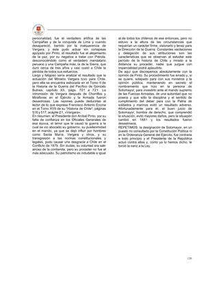 personalidad, fue el verdadero artífice de las        al de todos los chilenos de ese entonces, pero no
Campañas y de la conquista de Lima y cuando           estuvo a la altura de las circunstancias que
desapareció, barrido por la malquerencia de           requerían un carácter firme, visionario y tenaz para
Vergara, y éste pudo actuar sin cortapisas            la Dirección de la Guerra. Constantes vacilaciones
apoyado por Pinto, el resultado fue el alejamiento    y delegación de sus atribuciones son las
de la paz, por su negativa a tratar con Piérola,      características que se observan al estudiar este
desconociéndolo como el verdadero mandatario          período de la historia de Chile y mirado a la
peruano y una Campaña más, la de la Sierra, que       distancia su proceder, nadie que juzgue con
duró cerca de tres años y casi costó a Chile la       imparcialidad podrá aplaudirlo.
pérdida de todos sus esfuerzos.                       De aquí que discrepemos absolutamente con la
Largo y fatigoso sería analizar el resultado que la   opinión de Pinto. Su procedimiento fue errado y, si
actuación del Ministro Vergara tuvo para Chile,       se quiere, solapado para con sus ministros y la
pero ella se encuentra esbozada en el Tomo II de      opinión pública, manteniendo en secreto el
la Historia de la Guerra del Pacífico de Gonzalo      nombramiento que hizo en la persona de
Bulnes, capítulo XII, págs. 701 a 721. La             Sotomayor, para investirlo ante el mando supremo
intromisión de Vergara después de Chorrillos y        de las Fuerzas Armadas, de una autoridad que no
Miraflores en el Ejército y la Armada fueron          poseía y que sólo la disciplina y el sentido de
desastrosas. Las razones puede deducirlas el          cumplimiento del deber para con la Patria de
lector de lo que expresa Francisco Antonio Encina     soldados y marinos evitó un resultado adverso.
en el Tomo XVII de su "Historia de Chile", páginas    Afortunadamente para él, el buen juicio de
516 y 517, acápite 2 1 , «Vergara».                   Sotomayor, hombre de derecho, que comprendió
En resumen: el Presidente don Aníbal Pinto, por su    la situación, evitó mayores daños, pero la situación
falta de confianza en los Oficiales Generales de      cambió en 1881 y los resultados fueron
esa época, el terror que le causó la guerra a la      desastrosos.
cual se vio abocado su gobierno, su pusilanimidad     REPETIMOS: la designación de Sotomayor, en un
en el mando, ya que se dejó influir por hombres       puesto no consultado por la Constitución Política ni
como Santa María, Vergara y otros, y su               en la Ordenanza General del Ejército, fue contraria
transgresión a las normas constitucionales y          a todo principio y el Presidente de la República
legales, pudo causar una desgracia a Chile en el      actuó contra ellas y, como ya lo hemos dicho, le
Conflicto de 1879. Sin dudas, su voluntad era salir   torció la nariz a la Ley.
airoso de la contienda, pero su proceder no fue el
más adecuado. Su patriotismo es indudable e igual




                                                                                                      120
 