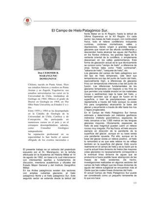 El Campo de Hielo Patagónico Sur.
                                                     fiordo Baker en la XI Región, hasta la latitud de
                                                     Ultima Esperanza en la XII Región. En cada
                                                     sector, las masas de hielo ocupan, con continuidad
                                                     física, todo el relieve cordillerano incluyendo
                                                     cumbres, cordones montañosos, valles y
                                                     depresiones, dando origen a grandes lenguas
                                                     glaciares que nacen en las alturas cordilleranas y
                                                     descienden hasta alcanzar las aguas del Pacífico
                                                     en los fiordos chilenos, los grandes lagos de la
                                                     vertiente oriental de la cordillera, o simplemente
                                                     descansan en los valles pedemontanos. Esta
                                                     forma de glaciación actual es la que técnicamente
                                                     se conoce como "campo de hielo", a diferencia de
                                                     otras formas tales como "hielo continental",
                                                     "sábana de hielo", "casquete de hielo", etc.
              Don CEDOMIR B.                         Los glaciares del campo de hielo patagónico son
               MARANGUNIC                            del tipo de hielo temperado, vale decir sus
               DOMIANOViC                            temperaturas son las del punto de fusión del hielo,
                                                     esencialmente OgC, a diferencias de glaciares
    Chileno, nacido en Punta Amas. Hizo              fríos con temperaturas inferiores a las del punto de
                                                     fusión. Las diferencias fundamentales de los
    sus estudios básicos y medios en Punta
                                                     glaciares temperados con respecto a los fríos es
    Arenas y en Zagreb, Yugolsavia; sus
                                                     que permiten una notable erosión en los materiales
    estudios universitarios los cursó en la          (rocas o sedimentos) bajo la base del hielo, y
    Universidad de Chile, titulándose de             también permiten que el agua de fusión en la
    Geólogo en 1964. Obtuvo el grado de              superficie, o bien de precipitaciones, percoien
    Doctor en Geología en 1968, en The               rápidamente a través del hielo (porque no existe
    Ohio State University en Estados U n i-          frío para congelarlas) alcanzando la base del
    dos.                                             glaciar y escurriendo a través de ella hasta los ríos
    Entre 1959 y 1984 se ha desempeñado              o lagos proglaciales.
    en la Cátedra de Geología de la                  En el Campo de Hielo Patagónico Sur hemos
                                                     estimado y determinado por métodos geofísicos
    Universidad de Chile, Católica y de
                                                     indirectos (método gravimétrico), espesores de
    Concepción.     Ha     participado   en
                                                     hielo cercanos a los 1.000 metros en las lenguas
    numerosos cursos en el país y en el              glaciares mayores. Obviamente, espesores de
    extranjero desempeñándose, además,               hielo de esta magnitud pueden cubrir un relieve
    como        Consultor         Geológico          rocoso muy irregular. Por ley física, el hielo escurre
    independiente.                                   siempre en dirección de la pendiente de la
    Su reputación profesional en su                  superficie del glaciar, aunque en su base exista
    especialidad lo han hecho el asesor              una pendiente opuesta. Por ello, aunque en la
    obligado de los eventos nacionales e             base del glaciar exista un relieve positivo , el hielo
                                                     lo remontará si es que este relieve no se refleja
                                                     también en la superficie del glaciar. Esto ocurre
                                                     realmente en el campo de hielo y es la razón por la
El presente trabajo es un extracto del preámbulo     cual la actual línea divisoria de hielos (las mayores
expuesto por el Sr. Marangunic, en la tertulia       cotas glaciares) no necesariamente corresponde a
efectuada en la Academia de Historia Militar el 14   la eventual línea divisoria de aguas que se
de agosto de 1992, en base a la cual intervinieron   produciría si fuera posible hacer abstracción de las
con interesantes aportes y fundamentos de            masas      de     hielo existentes. De hecho,
discusión, miembros académicos y oficiales del       investigaciones realizadas en algunos sectores del
Estado Mayor General y del Instituto Geográfico      campo de hielo reflejan que las líneas divisorias de
Militar.                                             aguas del relieve subglacial se encuentran más al
En los Andes patagónicos existen dos sectores        Oeste que las cuales líneas divisorias del hielo.
con amplias cubiertas glaciares: el hielo            El actual Campo de Hielo Patagónico Sur puede
patagónico Norte y el hielo patagónico Sur. Este     ser considerado como un pequeño remanente de
segundo sector se extiende desde la latitud del      lo que era hace

                                                                                                       121
 