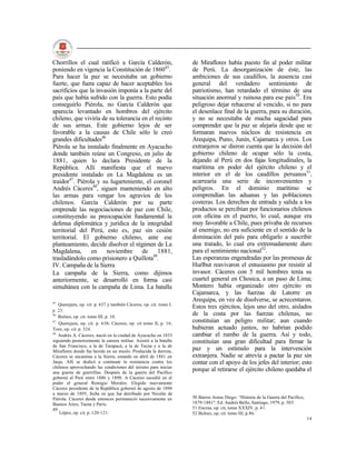Chorrillos el cual ratificó a García Calderón,                      de Miraflores había puesto fin al poder militar
poniendo en vigencia la Constitución de 186045.                     de Perú. La desorganización de éste, las
Para hacer la paz se necesitaba un gobierno                         ambiciones de sus caudillos, la ausencia casi
fuerte, que fuera capaz de hacer aceptables los                     general del verdadero sentimiento de
sacrificios que la invasión imponía a la parte del                  patriotismo, han retardado el término de una
país que había sufrido con la guerra. Esto podía                    situación anormal y ruinosa para ese país50. Era
conseguirlo Piérola, no García Calderón que                         peligroso dejar rehacerse al vencido, si no para
aparecía levantado en hombros del ejército                          el desenlace final de la guerra, para su duración,
chileno, que viviría de su tolerancia en el recinto                 y no se necesitaba de mucha sagacidad para
de sus armas. Este gobierno lejos de ser                            comprender que la paz se alejaría desde que se
favorable a la causas de Chile sólo le creó                         formaran nuevos núcleos de resistencia en
grandes dificultades46                                              Arequipa, Puno, Junín, Cajamarca y otros. Los
Piérola se ha instalado finalmente en Ayacucho                      extranjeros se dieron cuenta que la decisión del
donde también reúne un Congreso, en julio de                        gobierno chileno de ocupar sólo la costa,
1881, quien lo declara Presidente de la                             dejando al Perú en dos fajas longitudinales, la
República. Allí manifiesta que el nuevo                             marítima en poder del ejército chileno y el
presidente instalado en La Magdalena es un                          interior en el de los caudillos peruanos51,
traidor47. Piérola y su lugarteniente, el coronel                   acarrearía una serie de inconvenientes y
Andrés Cáceres48, siguen manteniendo en alto                        peligros. En el dominio marítimo se
las armas para vengar los agravios de los                           comprendían las aduanas y las poblaciones
chilenos. García Calderón por su parte                              costeras. Los derechos de entrada y salida a los
emprende las negociaciones de paz con Chile,                        productos se percibían por funcionarios chilenos
constituyendo su preocupación fundamental la                        con oficina en el puerto, lo cual, aunque era
defensa diplomática y jurídica de la integridad                     muy favorable a Chile, pues privaba de recursos
territorial del Perú, esto es, paz sin cesión                       al enemigo, no era suficiente en el sentido de la
territorial. El gobierno chileno, ante ese                          dominación del país para obligarlo a suscribir
planteamiento, decide disolver el régimen de La                     una tratado, lo cual era extremadamente duro
Magdalena, en noviembre de 1881,                                    para el sentimiento nacional52.
trasladándolo como prisionero a Quillota49.                         Las esperanzas engendradas por las promesas de
IV. Campaña de la Sierra                                            Hurlbut reavivaron el entusiasmo por resistir al
La campaña de la Sierra, como dijimos                               invasor. Cáceres con 5 mil hombres tenía su
anteriormente, se desarrolló en forma casi                          cuartel general en Chosica, a un paso de Lima;
simultánea con la campaña de Lima. La batalla                       Montero había organizado otro ejército en
                                                                    Cajamarca, y las fuerzas de Latorre en
45
                                                                    Arequipa, en vez de disolverse, se acrecentaron.
   Querejazu, op. cit. p. 637 y también Cáceres, op. cit. tomo I.
                                                                    Estos tres ejércitos, lejos uno del otro, aislados
p. 23.
46
   Bulnes, op. cit. tomo III, p. 10.
                                                                    de la costa por las fuerzas chilenas, no
47
   Querejazu, op. cit. p. 638; Cáceres, op. cit tomo II, p. 16;
                                                                    constituían un peligro militar; aun cuando
Toro, op. cit. p. 324.                                              hubieran actuado juntos, no habrían podido
48
   Andrés A. Cáceres; nació en la ciudad de Ayacucho en 1833        cambiar el rumbo de la guerra. Así y todo,
siguiendo posteriormente la carrera militar. Asistió a la batalla   constituían una gran dificultad para firmar la
de San Francisco, a la de Tarapacá, a la de Tacna y a la de
Miraflores donde fue herido en un muslo. Producida la derrota,
                                                                    paz y un estímulo para la intervención
Cáceres se encamina a la Sierra, estando en abril de 1881 en        extranjera. Nadie se atrevía a pactar la paz sin
Jauja. Allí se dedicó a continuar la resistencia contra los         contar con el apoyo de los jefes del interior; esto
chilenos aprovechando las condiciones del terreno para iniciar
una guerra de guerrillas. Después de la guerra del Pacífico
                                                                    porque al retirarse el ejército chileno quedaba el
gobernó al Perú entre 1886 y 1890. A Cáceres sucedió en el
poder el general Remigio Morales. Elegido nuevamente
Cáceres presidente de la República gobernó de agosto de 1894
a marzo de 1895, fecha en que fue derribado por Nicolás de
Piérola. Cáceres desde entonces permaneció sucesivamente en         50 Barros Arana Diego: “Historia de la Guerra del Pacífico,
Buenos Aires, Tacna y París.                                        1879-1881". Ed. Andrés Bello, Santiago, 1979, p. 503.
49                                                                  51 Encina, op. cit, tomo XXXIV, p. 41.
    López, op. cit. p. 120-121.                                     52 Bulnes, op, cit. tomo III, p.86.
                                                                                                                                  14
 