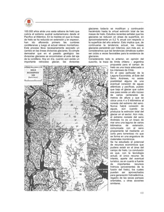 glaciares todavía se modifican y continuarán
100.000 años atrás una vasta sábana de hielo que       haciéndolo hasta la virtual extinción total de las
cubría el extremo austral sudamericano desde el        masas de hielo. Estudios recientes señalan que los
Pacífico al Atlántico. En la medida en que la masa     glaciares se reducen en áreas de superficie, en
de hielo se ha reducido en extensión y en espesor,     aproximadamente un 0,2 % anual con respecto a
han ido aflorando primero las cumbres                  la superficie del año anterior. Esto implica que, de
cordilleranas y luego el actual relieve montañoso.     continuarse la tendencia actual, las masas
Este proceso lleva necesariamente asociado un          glaciares persistirán por milenios; aún más así, si
cambio en las líneas divisorias glaciares. Es simple   consideramos que las tendencias climáticas suelen
demostrar que en el pasado geológico las               ser ciclos a veces favorables para la existencia de
divisorias glaciares se encontraban al este del eje    glaciares.
de la cordillera. Hoy en día, cuando aún existe un     Considerando todo lo anterior, en opinión del
importante retroceso glaciar, las divisorias           suscrito, la traza de límite chileno - argentina
                                                                            propuesta para el campo de
                                                                            hielo es una traza adecuada a
                                                                            los intereses de Chile.
                                                                            En el caso particular de la
                                                                            Laguna Escondida, al Este del
                                                                            Seno Andrews, no existe
                                                                            posibilidad alguna de una
                                                                            eventual conexión de aguas
                                                                            atlánticas y pacíficas, puesto
                                                                            que bajo el glaciar que cubre
                                                                            ese paso existe un alto rocoso
                                                                            de varios centenares de
                                                                            metros de altura y que se
                                                                            ubica unos 4 a 5 kilómetros al
                                                                            noreste del extremo del seno.
                                                                            Nunca habrá conexión de
                                                                            aguas,      aún    cuando     se
                                                                            produzca la extinción total del
                                                                            glaciar en el sector. Aún más,
                                                                            el extremo noreste del seno
                                                                            Andrews no es un brazo de
                                                                            mar sino una laguna de varios
                                                                            kilómetros     de     extensión,
                                                                            comunicada con el seno
                                                                            propiamente tal mediante un
                                                                            corto pero torrentoso río que
                                                                            se forma en una angostura de
                                                                            materiales morrénicos.
                                                                            Se ha estudiado el potencial
                                                                            de recursos económicos que
                                                                            pudiera existir en el área del
                                                                            campo de hielo. La conclusión
                                                                            es que, con la tecnología
                                                                            actual, el único recurso de
                                                                            interés, aparte del eventual
                                                                            turístico, es en cuanto a fuente
                                                                            de      importantes     recursos
                                                                            hídricos (provenientes de la
                                                                            fusión del hielo), los cuales
                                                                            pueden ser aprovechados
                                                                            para generación hidroeléctrica,
                                                                            regadío de las secas pampas
                                                                            orientales, u otras acciones
                                                                            similares.


                                                                                                        122
 