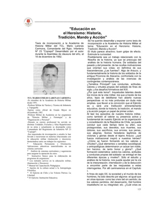 "Educación en
                                       el Heroísmo: Historia,
                                    Tradición, Mando y Acción"
                                                        Se ha querido desarrollar y exponer como tesis de
         Tesis de incorporación a la Academia de        incorporación a la Academia de Historia Militar el
         Historia Militar del TCL. Mario Larenas        tema: "Educación en el Heroísmo: Historia,
         Carmona, Comandante del Rgto. Infantería       Tradición, Mando y Acción".
         Nº 23 "Copiapó" Desarrollado por el autor      El título parece atractivo; buen golpe de efecto.
         durante la Asamblea de clausura del año, el    Estimula la curiosidad.
         16 de diciembre de 1992.                       Posiblemente sea un trabajo relacionado con la
                                                        filosofía de la historia, ya que se preocupa del
                                                        análisis de la historia humana. De soldados del
                                                       pasado y del presente; de las ocultas motivaciones
                                                       que orientan sus vidas; en definitiva de sus
                                                       trascendencias ¿Las fuentes?. Algo de Arauco, y
                                                       fundamentalmente la historia de los soldados de la
                                                       antigua Provincia de Atacama, confrontada con la
                                                       investigación y análisis de las vivencias de
                                                       contingentes contemporáneos.
                                                       ¿Temática Principal? Las conductas, actitudes,
                                                       valores y virtudes propias del soldado de fines de
                                                       siglo; y los desafíos formativos del XXI.
                                                       ¿Por qué este tema?. Inquietudes latentes desde
                                                       los inicios de la vida militar, los que a través de los
TCL MARIO EMILIO LARENAS CARMONA                       años, lejos de debilitarse han abierto nuevas
-Es miembro de la Academia de Historia Militar         perspectivas -si no más profundas sin duda más
desde 1991.                                            amplias- que llevan a la convicción que el Ejército
-Profesor Militar de Táctica y Técnica de Infantería   es y será una Institución eminentemente
y Topografía
                                                       educativa, donde la historia, la tradición, el mando
-Egresa como oficial de Estado Mayor en
diciembrede 1982
                                                       y la acción juegan un papel de primer orden.
-Profesor Militar de Academia en las asignaturas       Al leer los episodios de nuestra historia militar,
de "Historia Militar y Estrategia" y de                como también al valorar su presencia activa y
"Organización y Personal".                             fundamental de nuestro Ejército en la organización
-Durante su carrera profesional ha servido en          y consolidación de la República de Chile, se puede
distintas Unidades, Escuelas y Altas Reparticiones     concluir que cada tiempo tiene su afán, sus
de su arma y actualmente se desempeña como             protagonistas, sus desvelos, sus muertes, sus
Comandante del Regimiento de Infantería NP 23          dolores, sus sacrificios, sus errores, sus penas,
"Copiapó".
-Sus inquietudes de investigación y estudio lo han
                                                       sus alegrías. Somos herederos legítimos de
llevado a incursionar en materias relacionadas con     victorias y glorias desde el lejano Arauco. ¿qué
la educación militar (instrucción y docencia),         fuerza motivacional inspiró a nuestros héroes?
destacándose entre sus trabajos los siguientes:        .¿Cómo se fueron formando en los valores y
*       Educación Permanente y Orientación.            virtudes?.¿Qué elementos o variables sociológicas
Aplicaciones educativas materializadas en un           o antropológicas determinaron un actuar tan noble,
sistema curricular.                                    tan heroico, de tanto honor y gloria?. ¿Qué
* Análisis de sistemas curriculares y sugerencias      formación sistemática -sobre los valores, actitudes
para asegurar la operación de estos.
                                                       y conductas propias del soldado- se entregó en las
*     Instructivo básico para la elaboración de
programas de asignaturas.                              diferentes épocas y niveles?. Sólo el estudio y
* Los métodos activos en la educación militar,         análisis de la historia, nos puede ayudar por la vía
(Instrucción y Docencia).                              de la interpretación, interrelación y de la deducción
* Manual de Capacitación Pedagógica.                   a encontrar parte de las respuestas a estas
* Aportes de la cultura actual a la Antropología       interrogantes. Por allí caminaremos en el Capítulo
Filosófica.                                            I.
* El Ejército de Chile y los Valores Patrios; La
                                                       A fines de siglo XX, la sociedad y el mundo de los
Libertad.
* El Ejército: Institución Educativa.                  hombres, ha sido descrito por algunos -al igual que
                                                       en otras épocas- como las crisis del sin sentido; de
                                                       los valores perdidos, del desencanto. Del hombre
                                                       insatisfecho en su integridad; etc. ¿Cuál crisis es
                                                                                                          123
 