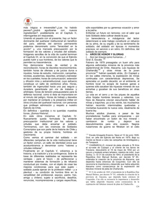 más trágica e irreversible?.¿Las ha habido               sólo soportables por su generosa vocación y amor
peores?.¿podrá         agudizarse      con     nuevos    a la patria.
ingredientes?; posiblemente en el Capítulo II,           Enfrentar un futuro sin temores; con el valor que
interrogantes sin respuestas.                            todo Soldado debe cultivar desde la paz.
Uniendo el pasado con el presente, hay un factor         La benevolencia e indulgencia del lector
dominante del quehacer institucional en beneficio        determinará si este trabajo constituirá un refuerzo
del país; además del servicio permanente                 de su alma, de su orgullo y de su sentimiento de
podemos denominarlo como "tenacidad en la                soldado; del soldado sin épocas ni momentos
acción" y, una marcada preocupación por la               precisos; en servicio o en retiro. En definitiva, del
formación de los valores y virtudes del soldado.         soldado de siempre.
Imágenes sencillas de la vida de cuartel terminan        I.- AÑOS DE HONOR Y GLORIAS
el Capítulo III, en la convicción de que el Ejército     I Son tan bravos como humanos....!
puede nutrir a sus hombres, de los valores que le        Gral. E. Escala. 129
permiten su trascendencia.                               Febrero de 1879 presagiaba un buen año para
Hoy democracia: horas de verdad y de                     algunos esforzados mineros de la provincia más
reconciliación; horas de discretos reconocimientos;      septentrional de Chile, Atacama. Las riquezas de
también horas de ofensas y de juicios duros e            Chañarcillo130 y otras minas de la joven
injustos; horas de estudio, instrucción, campañas,       provincia131 habían quedado atrás, .En Copiapó y
revistas, academias, deportes, amistad y bienestar       en los valles interiores, la explotación de minas
en los cuarteles; horas de comunicación, extensión       continuaba con características depresivas, Se
y difusión intra y extrainstitucional, cuyo esfuerzo     apreciaba un pueblo decaído; en el ambiente, el
constituye un salto de veinticinco años. Horas,          hombre local no acogía de buenas ganas a
también de ingenuidad hacia una paz segura y             quienes sólo sacaban las riquezas mineras de sus
duradera garantizada por vía de tratados y               entrañas y gozaban de sus beneficios en otras
arbitrajes; horas de tensión presupuestaria para la      tierras.
defensa nacional, como si ésta se improvisara en         La vida en el cerro y en los piques de aquellos
el minuto del peligro. Horas de trabajo y desvelos       años forjaba hombres tenaces y valientes. Los
por mantener el contacto y la presencia militar en       hijos de Atacama crecían escuchando hablar de
otros círculos del quehacer nacional, con personas       minas y trapiches; ya a los veinte, los muchachos
que profesan admiración y respeto a nuestro              habían recorrido interminables quebradas y
Ejército de Chile.                                       montañas buscando la nueva veta, idealmente de
En definitiva - queridas o no queridas -nuestras         buena ley.
horas. ¡Somos Historia!.                                 Muchos adultos jóvenes, a pesar de las
En este clima iniciamos el Capítulo IV.                  prometedoras huellas para enriquecerse - por
Nuevamente queda formulada la evidente                   haber encontrado un bolón de rico mineral -
preocupación institucional por los valores y             cambiaron     de     rumbo      y   dejaron      sus
virtudes que debe encarnar el soldado.                   descubrimientos para otra ocasión. Negros
Terminamos, con las vivencias de Soldados                nubarrones de guerra se filtraban en el cielo
Conscriptos que son parte de la historia de Chile y
gestores de su propia historia; hombres en
crecimiento.                                             129
                                                             Escala Amagada Erasmo. Nace el 12 de junio 1826.
Como vemos el caminar del soldado - en                   Gral. en Jefe del Ejército del Norte en 1879. Bajo su
diferentes campañas de la vida institucional tiene       mando se llevan a cabo las campañas de Antofagasta y
un factor común, un sello de identidad única que         de Tarapacá.
                                                         130
acostumbramos a denominar como "valores y                    CHAÑARCILLO, mineral de plata ubicado a 76 Kms
virtudes militares".                                     al sur-este de Copiapó y al oriente de los llanos de
                                                         Travesía, descubierto el 16 de mayo de 1832 por un
Finalmente en el Capítulo V, volvemos a la
                                                         oscuro y modesto arriero leñatero, mestizo de indio, Juan
historia, a la tradición y a la contingencia. Sobre la   Godoy. 3.- El 31 de octubre de 1843, el presidente de la
base de diferentes realidades se representa las          República Don Manuel Bulnes, por decreto N° 85,
ventajas - para el futuro - de perfeccionar y            ordenaba la creación de la provincia de Atacama, que
mantener sistemas de formación y de refuerzo             dependía hasta entonces de Coquimbo. Con ello se
conductual por niveles, con el objeto de crear las       reconocía la importancia y desarrollo que había adquirido
mejores condiciones para que este sujeto -               Atacama como consecuencia de la explotación del
soldado pueda ejercer en la profesión militar - y a      fabuloso mineral de plata de Chañarcillo.
                                                         131
plenitud - su condición de hombre libre en la               El 31 de octubre de 1843, el presidente de la República Don
versatilidad del profesional, esposo, padre, hijo,       Manuel Bulnes, por decreto N° 85, ordenaba la creación de la
amigo y chileno; sujeto a sacrificios, desafíos,         provincia de Atacama, que dependía hasta entonces de
                                                         Coquimbo. Con ello se reconocía la importancia y desarrollo
renuncias, incomprensiones y cargas específicas,
                                                         que había adquirido Atacama como consecuencia de la
                                                         explotación del fabuloso mineral de plata de Chañarcillo.
                                                                                                                    124
 