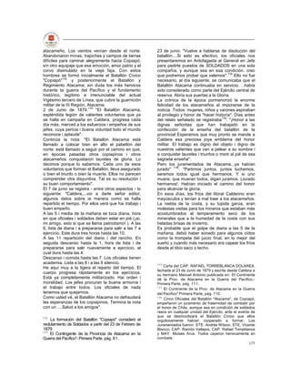 atacameño. Los vientos venían desde el norte.             23 de junio. "Vuelve a hablarse de disolución del
Abandonaron minas, trapiches y campos de tierras          batallón....Si esto es efectivo, los oficiales nos
difíciles para caminar alegremente hacia Copiapó,         presentaremos en Antofagasta al General en Jefe
sin otro equipaje que esa emoción, amor patrio y el       para pedirle puestos de SOLDADOS en una sola
corvo disimulado en la vieja faja. Con estos              compañía, y aunque sea en esa condición, creo
hombres se formó inicialmente el Batallón Cívico          que podremos probar que valemos".134 Ello no fue
"Copiapó"132 y posteriormente el Batallón y               necesario, al día siguiente, se comunicaba que el
Regimiento Atacama; sin duda los más heroicos             Batallón Atacama continuaba en servicio había
durante la guerra del Pacífico y el fundamento            sido considerado como parte del Ejército central de
histórico, legítimo e irrenunciable del actual            reserva. Abría sus puertas a la Gloria.
Vigésimo tercero de Línea, que cubre la guarnición        La crónica de la época pormenorizó la enorme
militar de la III Región, Atacama.                        felicidad de los atacameños al imponerse de la
2 de Junio de 1879.133 "El Batallón Atacama,              noticia. Todos: mujeres, niños y varones aspiraban
espléndida legión de valientes voluntarios que ya         al privilegio y honor de "hacer historia". Días antes
se halla en campaña en Caldera, progresa cada             del relato señalado se registraba135: "¡Honor a las
día más, merced a los esfuerzos i empeños de sus          dignas señoritas que han trabajado en la
jefes, cuya pericia i buena voluntad todo el mundo        confección de la enseña del batallón de la
reconoce i aplaude".                                      provincial Esperamos que muy pronto se mande a
Continúa la nota: "El Batallón Atacama está               Caldera esa preciosa joya emblema del honor
llamado a colocar bien en alto el pabellón del            militar. El trabajo es digno del objeto i digno de
norte: está llamado a seguir por el camino en que,        nuestros valientes que van a pelear a su sombra i
en épocas pasadas otros copiapinos i otros                a conquistar laureles i triunfos o morir al pié de esa
atacameños conquistaron laureles de gloria. Lo            sagrada enseña".
decimos porque lo sabemos. Cada uno de esos               Pero los juramentados de Atacama...ya habían
voluntarios que forman el Batallón, lleva asegurado       jurado" 136 : "Partimos juntos, juntos luchemos,
o bien el triunfo o bien la muerte. Ellos no parecen      seremos todos igual que hermanos. Y si uno
comprender otra disyuntiva. Tal es su resolución i        muere, que mueran todos, digan juramos. (Jurado
su buen comportamiento".                                  hermanos!. Habían iniciado el camino del honor
El 7 de junio se registra - entre otros aspectos - lo     para alcanzar la gloria.
siguiente: "Caldera,...voi a darle señor editor,          En esos días, los fríos del litoral Calderino eran
algunos datos sobre ia manera como se halla               mayúsculos y tenían a mal traer a los atacameños.
repartido el tiempo. Por ellos verá que hai trabajo i     La niebla de la costa, y su tupida garúa, eran
buen empeño.                                              molestas visitas para los mineros que estaban más
A las 5 i media de la mañana se toca diana, hora          acostumbrados al temperamento seco de los
en que oficiales i soldados deben estar en pié (¡ai,      minerales que a la humedad de la costa con sus
mi amigo, esto si que se llama patriotismo! ). A las      heladas brisas de invierno.
6, lista de diana i a prepararse para salir a las 7 a     Es probable que el golpe de diana a las 5 de la
ejercicio. Este dura tres horas hasta las 10.             mañana, debió haber sonado para algunos oídos
A las 11 repartición del diario i del rancho. En          como la trompeta del juicio final, en lo mejor del
seguida descanso hasta la 1, hora de lista i de           sueño y cuando más necesario era capear los fríos
prepararse para salir nuevamente a ejercicio, el          desde el tibio saco o lecho.
cual dura hasta las 4.
Descanso i comida hasta las 7. Los oficiales tienen
academia. Lista a las 8 i a las 9 silencio.               134
He aquí muy a la ligera el reparto del tiempo. El             Carta del CAP. RAFAEL TORREBLANCA DOLAREA,
                                                          fechada el 23 de Junio de 1879 y escrita desde Caldera a
cuerpo progresa rápidamente en los ejercicios.
                                                          su hermano Manuel Antonio publicada en: El Continente
Está ya completamente militarizado. Hai orden i           dé la Prov. de Atacama en la Guerra del Pacífico.-
moralidad. Los jefes procuran la buena armonía i          Primera Parte, pág. 111.
el trabajo entre todos. Los oficiales de nada             135
                                                              El Continente de la Prov. de Atacama en la Guerra
tenemos que quejarnos.                                    del Pacifico" Primera Parte, pág. 110.
Como usted vé, el Batallón Atacama no defraudará          136
                                                              Cinco Oficiales del Batallón "Atacama", de Copiapó,
las esperanzas de los copiapinos. Termina la nota         empeñaron un juramento de fraternidad de combatir por
con un ....Salud a los amigos".                           el honor de Chile, aunque sea en condición de soldados
                                                          rasos en cualquier unidad del Ejército, ante el evento de
132
                                                          que se desmovilizará el Batallón Cívico que ellos
    La formación del Batallón "Copiapó" consideró el      orgullosamente habían cooperado a formar. Los
reclutamiento de Soldados a partir del 23 de Febrero de   Juramentados fueron: STE. Andrés Wilson, STE. Vicente
1879.                                                     Blanco, CAP. Ramón Vallejos, CAP. Rafael Torreblanca
133
    El Contingente de la Provincia de Atacama en la       y MAY. Moisés Arce. Todos cayeron heroicamente en
Guerra del Pacífico"- Primera Parte. pág. 81.             combate.
                                                                                                                125
 