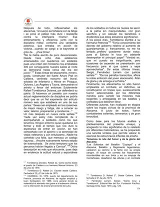 Después de todo, reflexionaban los                          de los soldados en todos los niveles de servir
atacamas, "el cuerpo se fortalece con la fatiga             a la patria sin mezquindades, con gran
i se pone el pellejo más duro i resistente                  sacrificio y sin calcular los beneficios o
contra      la    intemperie     misma".     Ese            dividendos que estos esfuerzos significarían.
entrenamiento y eficiencia, junto con la                    A los pocos días, Torreblanca escribe a su
disciplina militar, conformó una verdadera                  hermana Petronila140 "Tenía conocimiento del
potencia, que entraba en acción de                          decreto del gobierno relativo al aumento de
victoria....cuando se cargó a la bayoneta al                guardiamarinas y, francamente, no me ha
grito de ¡Viva Chile!.                                      tentado...prefiero quedarme donde estoy,
"No te había escrito de puro desconsolado.                  pues al Ejército le toca en adelante
Desde        hace    ocho     días   estábamos              desempeñar el principal papel" "Verdad es,
amenazados con quedarnos sin soldados                       que mi puesto es insignificante; pero
pues una orden del ministerio nos arrebataba                ocasiones de ascender se presentarán con
300 por consiguiente nuestra salida al norte                frecuencia para el que quiera y sepa
se demoraría hasta cerca del día del                        aprovecharlas". De estas últimas líneas,
juicio".137 Estas líneas del atacameño, minero,             Sergio Fernández Larraín con justicia
poeta, constructor del fuerte Arturo Prat en                señala141 "De los párrafos transcritos, aflora
Caldera, centinela nocturno del litoral,                    la noble ambición del joven atacameño. Afán
soldado de Infantería y Héroe en Pisagua,                   de gloria y de entrega a la Patria."
Dolores, Los Ángeles y Tacna, demuestran el                 Finalmente, los atacameños no sólo fueron
anhelo y fervor del entonces Subteniente                    empleados en combate; en definitiva, se
Rafael Torreblanca Doiarea, por defenderá su                constituyeron en tropas que, sucesivamente
patria. Si hacemos un paralelo con nuestra                  fueron seleccionadas por los diferentes
actual reglamentación de disciplina se podría               mandos para cumplir las misiones más
decir que es un fiel exponente del artículo                 exigentes y arriesgadas en las batallas y
número seis que establece en una de sus                     combates que debieron librar.
partes: "deseo ser empleado en las ocasiones                Diferentes autores, han rivalizado en elogios
de mayor riesgo y fatiga, dar a conocer su                  sobre las tropas cívicas de la provincia de
valor, talento, preparación y constancia..."                Atacama. A juicio de todos, fueron
Un mes después en nueva carta señala138                     combatientes valientes, temerarios y de gran
"cada vez estoy más complacido de ir                        tenacidad.
acompañando a soldados como los que                         Como base para los futuros análisis y
tenemos. Ningún enfermo quiso quedarse sin                  planteamientos del presente ensayo, y
formar y todo el tiempo que nos duró la                     acogiendo lo más significativo de lo relatado
esperanza de entrar en acción, se han                       por diferentes historiadores, se ha preparado
comportado con el aplomo y la serenidad de                  una sencilla síntesis que permite valorar lo
viejos veteranos y con entusiasmo...Nadie ha                esencial de estos bravos Infantes de antaño.
cometido una falta, que merezca un castigo
                                                            Tomemos la ruta del honor y de la gloria del
riguroso... Anoche nuevamente hemos estado                  Atacama:
de trasnochada. Se avisó temprano que los                   "Los Soldados del Batallón "Copiapó" y el
peruanos habían llegado a Carrizal".139 Dicha               Atacama, Batallón y Regimiento legendarios,
descripción es más que elocuente, pues deja                 vadearon su camino a la fama con su propia
en evidencia la actitud natural y espontánea                sangre. Al toque de corneta los Atacameños
                                                            incontenibles en sus brios y en su empuje de
                                                            montañeses, desafiaron las alturas y en combate
137
    Torreblanca Doralea, Rafael 2a. Carta escrita desde
el puerto de Caldera a su hermano Manuel Antonio. 23
de junio de 1879.
138
    Torreblanca D. Rafael 2o. Escribe desde Caldera.
Fechada el 22 y 23 de Julio de 1879.
                                                            140
139
    CARRIZAL. En 1879, puerto del departamento de               Torreblanca D. Rafael 2". Desde Caldera. Carta
Freirina, provincia de Atacama, de regular amplitud y       fechada el 31 de julio 1879.
                                                            141
buen fondeadero. En 1986, zona general donde se                  Fernández Larraín, Sergio. "Santa Cruz y
materializó el atentado más grave a la soberanía chilena,   Torreblanca". Editorial Mar del Sur. Fundación Pacífico.
con la internación de arsenal proveniente de Cuba.          Santiago Chile. Sept. 1979. pág. 129.
                                                                                                                126
 
