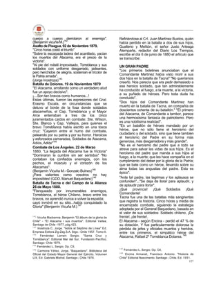 cuerpo a cuerpo 142      derrotaron al enemigo".           Refiriéndose al Crl. Juan Martínez Bustos, quién
(Benjamín vicuña M.)                                       había perdido en la batalla a dos de sus hijos,
Asalto de Pisagua. 02 de Noviembre 1879.                   Gualterio y Melitón, el señor Justo Arteaga
"Cinco horas costó el triunfo"                             Alemparte, redactor del Diario Los Tiempos,
"Sobre la escarpada ladera del acantilado, yacían          escribe el día 6 de junio de 1880 el artículo que
los muertos del Atacama, era el precio de la               se transcribe:
victoria".
"Al pie del mástil improvisado, Torreblanca y sus          UN GRAN PADRE
soldados con uniforme desgarrado, jadeantes,
                                                           "Los primeros boletines anunciaban que el
pero henchidos de alegría, sostenían el tricolor de
la Patria amada".                                          Comandante Martínez había visto morir a sus
                                                           dos hijos en la batalla de Tacna" "No queríamos
(Jorge lnostroza)143
                                                           creerlo. Nos parecía que era pedir demasiado a
Batalla de Dolores. 19 de Noviembre 1879
                                                           ese heroico soldado, que tan admirablemente
"El Atacama, arrollando como un verdadero alud
                                                           ha conducido al fuego, a la muerte, a la victoria,
fue un apoyo decisivo".
                                                           a su puñado de héroes. Pero toda duda ha
¡....Son tan bravos como humanos...!
                                                           concluido".
Estas últimas, fueron las expresiones del Gral.
Erasmo Escala, en circunstancias que se                    "Dos hijos del Comandante Martínez han
detuvo al borde de la fosa donde soldados                  muerto en la batalla de Tacna, en compañía de
atacameños, el Cap. Torreblanca y el Mayor                 doscientos ochenta de su batallón." "El primero
Arce enterraban a tres de los cinco                        del Atacama, de Comandante a tambor, parece
juramentados caídos en combate: Ste. Wilson,               una hermosísima fantasía de patriotismo. Pero
Ste. Blanco y Cap. Vallejos, para quienes el               es una nobilísima realidad".
bravo Torreblanca había escrito en una tosca               "Es un batallón de héroes mandado por un
cruz: "Cayeron entre el humo del combate,                  héroe, que no sólo tiene el heroísmo del
peleando por su patria y por su honor. Heroicos            ciudadano y del soldado, sino que tiene también
y esforzados camaradas, Soldados de Atacama,               el heroísmo del Padre en su forma más
Adiós, Adiós"144                                           generosa, más desgarradora y más grande".
                                                           "No es el heroísmo del padre que a todo se
Combate de Los Ángeles. 22 de Marzo                        atreve para salvar las vidas de sus hijos. Es el
1880. "La llegada del Atacama fue la Victoria"             heroísmo del padre que manda a sus hijos al
"Dominaron la cumbre sin ser sentidos" "No                 fuego, a la muerte; que les hace compañía en el
contaban los confiados enemigos, con los                   cumplimiento del deber por la gloria de la Patria;
pechos, el músculo y el corazón de los                     que se bate como un héroe, llevando sobre su
Atacamas".                                                 alma todas las angustias del padre. Esto es
(Benjamín Vicuña M.- Gonzalo Bulnes)145                    épico".
¡Para valientes como vosotros no hay
imposibles! (GDD. Manuel Baquedano)146                     "Ante tal padre, las lagrimas y los aplausos se
Batalla de Tacna o del Campo de la Alianza                 confunden"..."Se deja de llorar para aplaudir, y
26 de Mayo 1880.                                           de aplaudir para llorar".
"Flanqueado por innumerables enemigos,                     ¡Qué provincia!        ¡Qué Soldados ¡Qué
Torreblanca, el héroe Chileno, bravo entre los             Comandante!
bravos, no aprendió nunca a volver la espalda;             Tacna fue una de las batallas más sangrientas
cayó inmóvil en su sitio...había conquistado la            que registra la historia. Cinco horas y media de
Gloria" (Benjamín Vicuña M.) 147                           encarnizado combate, siguiendo la estrategia
                                                           adoptada por el General Baquedano, basada en
                                                           el valor de sus soldados: Soldado chileno, ¡De
142
    Vicuña Mackenna, Benjamín "El álbum de la gloria de    frente!, ¡de frente!.
Chile" - "El Atacama i sus muertos". Editorial Vaitea,     El Atacama - según Encina - perdió el 47 % de
Santiago de Chile -1977. pág.423.                          su dotación. Y fue particularmente dolorosa la
143
    Inostroza C. Jorge. "Adiós al Séptimo de Línea" Ed.    pérdida de jefes y oficiales muertos y heridos,
Empresa Editora Zig-Zag.S.A. Stgo.- Chile 1957. Tomo II.   entre los primeros, el simpático héroe del
144
      Fernández Larraín Sergio. "Santa Cruz y              Atacama, Rafael 2º Torreblanca Dolarea. 148
Torreblanca". Editorial Mar del Sur. Fundación Pacífico.
Santiago- Chile 1979.
145
    Fernández L. Sergio. Op. Clt.
                                                           147
146
    Carmona Yáñez, Jorge. "Baquedano". Biblioteca del         Fernández L. Sergio. Op. Clt.
                                                           148
Oficial del Estado Mayor General del Ejército. Volumen         Encina Armanet, Francisco Antonio. "Historia de
LIX. Ed. Gabriela Mistral. Santiago - Chile 1978.          Chile" Editorial Nascimento. Santiago - Chile. Ed. 1951.
                                                                                                                 127
 