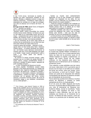 A las 14.30 horas, terminada la batalla, la                 ..."Jamás su muerte será suficientemente
bandera de Chile nuevamente ondeaba en las                  deplorada. El era el más simpático de nuestros
alturas. Oficiales y soldados tuvieron a cargo tan          oficiales, era respetado de sus jefes, de sus
solemne ceremonia..; Torreblanca, había izado su            iguales y de sus inferiores; en una palabra era el
estandarte de combate en un lugar de privilegio,            brazo derecho de nuestro batallón."...
que sólo se alcanza con la fuerza del honor....la           "...Todos los cuerpos (unidades) han rivalizado en
gloria.                                                     arrojo i decisión. Muchos jefes de cuerpo han sido
El 15 de Junio de 1880, desde Tacna, el Sargento            heridos porque iban a la cabeza de su tropa
Tricó149 escribió a su familia.                             estimulada con la palabra i el ejemplo".
De su carta, algunos párrafos150 :                          "...Habiendo quedado casi solo en la compañía,
"Querida mamá:...quería anunciarles los nuevos              porque los sargentos han caído, casi no tengo
triunfos de las armas chilenas i la fortuna con que         tiempo para escribir, i esto que era sólo un
su hijo peleó en la memorable acción del 26 de              borrador me veo en la necesidad de mandarlo"...
mayo..., comprendía bien que la noticia de la gran          "...La toma de Arica, fue una trajedia sangrienta...,
batalla, del inmenso triunfo, no sería para usted           un recuerdo a todos los amigos i un abrazo a todos
sino un motivo de dolor i de inmensa ansiedad".             los de mi casa i usted recíbalo de su hijo que tanto
"...En los momentos de la lucha nada piensa el              la quiere"....
hombre de sus sentimientos, es una fiera rara que
tiene sólo instintos de matar antes que la
muerte lo saque del combate después, el más                                              José A. Tricó Vivanco.
agudo dolor, la más honda pena hiere i destroza
nuestro pecho...; el campo sembrado de cadáve-
res i de heridos cuyos clamores conmoverían al              Cuando en Copiapó se supo la fatal noticia de
corazón más duro, es el triste despertar que sigue          la muerte del Capitán Rafael Torreblanca en
a la batalla i luego nuestro pensamiento vuela a            la batalla de Tacna, fue un duelo general para
Chile i un nuevo pesar nos abruma i                         todos los hijos de la provincia, pues en él
desconsuela"...                                             cifraba Copiapó su orgullo y esperanzas. La
..."Al recorrer el campo encontré amigos i jefes
                                                            alegría del nuevo triunfo de las tropas
queridos que en su lecho de sangre dormían el
                                                            chilenas, no fue bastante para secar las
sueño eterno; amigos horriblemente heridos y
próximos a exhalar el último suspiro, después de            lágrimas que se derramaron por el modesto y
sufrir increíbles torturas"...                              pundoroso Joven.
" La 2da. Compañía del Atacama al mando                     "Con relación a esas pérdidas que tan cerca
del bravo Capitán Torreblanca avanzó hasta                  me tocan, debo decir a S.S. que siento que el
ponerse a 100 metros del enemigo. Un Capitán del            tercero de mis hijos no se halle aún en estado
Santiago le dijo: hagamos fuego hasta que llegue            de tomar las armas, para que venga, como
la División. No pienso así - contestó mi Capitán- i         sus hermanos, a morir por la Patria". Estas
creo que si no retroceden a balazos, retrocederán
                                                            líneas son parte de la respuesta del valiente
a bayonetazos,...mandó a la carga,...sus soldados
animados por el ejemplo del héroe, corrían                  Comandante del Atacama al pésame enviado
serenos a encontrar honrosa tumba; allí murió él            por el Intendente de la provincia.
mandando cargar a sus soldados, animándolos                 Tacna abrió las puertas de la Gloria a muchos
con su noble ejemplo"....                                   bravos de Atacama y preparó la caída
                                                            estrepitosa de Arica, la inexpugnable.
                                                            El 21 de Junio de 1880, después del triunfo
149                                                         de Arica, el general Manuel Baquedano envió
     Tricó Vivanco, José Antonio? Nacido en 1859 al
fragor de los combates que en su provincia y en la de       una nota al Intendente de Atacama don
Coquimbo libró Pedro León Gallo. De niño había fundado      Guillermo Matta, donde le manifiesta: "Cada
sociedades literarias y hablase hecho poeta. Al iniciarse   día estoy más orgulloso de tener a mis
la guerra trabajaba con éxito y prosperidad una mina.       órdenes a esos valientes, que en vez de
Alma y secretarlo de la sociedad de redactores hunto a
los Sargentos del Atacama; individuos Instruidos,           soldados son leones en el momento de la
honorables y juveniles, que hablan tomado las armas por     acción. Te felicito de todo corazón, como así
convicción, y que en los momentos de ocio se hicieron       mismo a tu provincia por la decisión que ha
diaristas publicando hasta veinte ejemplares de El
Atacameño, que tuvo sólo cuatro números en septiembre
de 1880. Muere con heroísmo en Chorrillos el 15 de
enero de 1881.
150
   "EI Continente de la Provincia de Atacama" Tomo II.
pág. 411.
                                                                                                             128
 