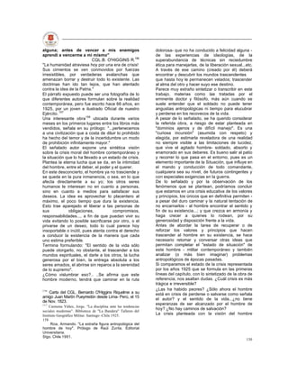 alguna; antes de vencer a mis enemigos                         dolorosa- que no ha conducido a felicidad alguna -
aprendí a vencerme a mi mismo"                                 de las experiencias de ideologías, de la
                            CQL.B. O'HIGGINS R.156             superabundancia de técnicas sin reciedumbre
"La humanidad atraviesa hoy por una era de crisis!             ética para manejarlas, de la liberación sexual...etc.
Sus cimientos se ven conmovidos por fuerzas                    A través de ese camino (creado por él) deberá
irresistibles, por verdaderas avalanchas que                   encontrar y descubrir los mundos trascendentes
amenazan borrar y destruir todo lo existente. Las              que hasta hoy le permanecen velados; trascender
doctrinas han ido tan lejos, que han atentado                  al alma del otro y hacer suyo ese destino.
contra la idea de la Patria."                                  Parece muy extraño sintetizar o transcribir en este
El párrafo expuesto puede ser una fotografía de lo             trabajo, materias como las tratadas por el
que diferentes autores formulan sobre la realidad              eminente doctor y filósofo, más aún cuando se
contemporánea, pero fue escrito hace 66 años, en               suele entender que el soldado no puede tener
1925, por un joven e ilustrado Oficial de nuestro              angustias antropológicas ni tiempo para elucubrar
Ejército. 157                                                  y perderse en los recovecos de la vida.
Una interesante obra158 ubicada durante varios                 A pesar de lo señalado, se ha querido considerar
meses en los primeros lugares entre los libros más             la referida obra, a riesgo de estar planteada en
vendidos, señala en su prólogo: "...pertenecemos               "dominios ajenos y de difícil manejo". Es una
a una civilización que a costa de diluir lo prohibido          "curiosa incursión" (asumida con respeto) y
ha hecho del temor y de la incertidumbre un modo               elegida, por estimarla reveladora de una realidad
de prohibición infinitamente mayor."                           no siempre visible a las limitaciones de lucidez,
El señalado autor expone una sintética visión                  que vive el agitado hombre- soldado, absorto y
sobre la crisis moral del hombre contemporáneo y               enamorado en sus deberes. Es bueno salir al patio
la situación que lo ha llevado a un estado de crisis.          y recorrer lo que pasa en el entorno, pues es un
Plantea la eterna lucha que se da, en la intimidad             elemento importante de la Situación, que influye en
del hombre, entre el deber, el poder y el querer.              el mando y conducción de todo comandante,
En este desconcierto, el hombre ya no trasciende y             cualquiera sea su nivel, de futuros contingentes y
se queda en la pura inmanencia, o sea, en lo que               con especiales exigencias en la guerra.
afecta directamente a su yo; los otros seres                   De lo señalado y por la observación de los
humanos le interesan no en cuanto a personas,                  fenómenos que se plantean, podríamos concluir
sino en cuanto a medios para satisfacer sus                    que estamos en una crisis educativa de los valores
deseos. La idea es aprovechar lo placentero al                 y principios, los únicos que en definitiva permiten -
máximo, el poco tiempo que dura la existencia.                 a pesar del duro caminar y la natural tentación de
Esto trae aparejado el liberar a las personas de               no encarnarlos - al hombre encontrar el sentido y
sus            obligaciones,          compromisos,             fin de su existencia...; y que crezca en armonía y
responsabilidades..., a fin de que puedan vivir su             haga crecer a quienes lo rodean, por su
vida evitando lo posible sacrificarse por otro, o el           generosidad y disposición frente a la vida.
privarse de un deseo, todo lo cual parece hoy                  Antes de abordar la tarea de recuperar o de
insoportable o inútil, pues atenta contra el derecho           reforzar los valores y principios que hacen
a conducir la existencia de la manera que cada                 trascender al hombre en su existencia, se hace
uno estima preferible.                                         necesario retomar y conversar otras ideas que
Termina formulando: "El sentido de la vida sólo                permitan completar el "estado de situación" de
puede otorgarlo, no obstante, el trascender a los              este hombre - militar contemporáneo y también
mundos espirituales, el darle a los otros, la lucha            analizar (o más bien imaginar) problemas
generosa por el bien, la entrega absoluta a los                antropológicos de épocas pasadas.
seres amados, el abrirse sin reparos a la serenidad            Si comparamos el estado de la crisis representada
de lo supremo".                                                por los años 1925 que se formula en las primeras
¿Cómo vislumbrar eso?.. ..Se afirma que este                   líneas del capítulo, con lo sintetizado de la obra de
hombre moderno, tendrá que caminar en la ruta                  referencia, nos asaltan dudas. ¿Cuál crisis es más
                                                               trágica e irreversible?
156                                                            ¿Las ha habido peores? ¿Sólo ahora el hombre
   Carta del CGL. Bernardo O'Higgins Riquelme a su             está en crisis de perderse o salvarse como señala
amigo Juan Martín Pueyrredón desde Lima- Perú, el 15
                                                               el autor? y el sentido de la vida...¿no tiene
de Nov. 1823.
157                                                            esperanzas de ser alcanzado por el hombre de
    Carmona Yáñez, Jorge. "La disciplina ante las tendencias
                                                               hoy? ¿No hay caminos de salvación?
sociales modernas". Biblioteca de "La Bandera" Talleres del
Instituto Geográfico Militar. Santiago -Chile 1925.            La crisis planteada con la visión del hombre
158
      Roa, Armando. "La extraña figura antropológica del
hombre de hoy". Prólogo de Raúl Zurita. Editorial
Universitaria.
Stgo. Chile 1991.
                                                                                                                130
 