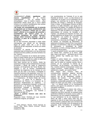 "somatocóntrico"...¿Podrá       agudizarse     con    Las incertidumbres de Tutmosls III en la sala
nuevos       ingredientes?      Si     el   hombre    Hipóstila de Karnak - Luxor. La vida intensa en la
contemporáneo - con su extraña figura                 creatividad, en el gozo y en el sufrimiento de los
antropológica - tiene un destino incierto.. .¿Que     griegos. Las columnas de la eterna Roma que
expectativas tendrá aquel que a futuro estará         esconden las intrigas y violencias de Pompeyo,
inmerso en un entorno posiblemente más confuso        Craso y César. La Embriaguez Oriental de Marco
y negador del sentido de la vida?                     Antonio y la bella Cleopatra. Las aguas de los
¿Se puede vivir escandalizado por el presente         Pescadores de Galilea. Los castillos de Palmira en
y angustiado por un futuro, posiblemente más          Siria. El angustioso cáliz y abandono de Cristo en
truculento y siniestro?. Parece que no. ¿Qué          Getsemaní. El dolor de María en el Gólgota. Las
hacer? ¿Dormir en la angustia del presente e          solemnidades de Londres, de Versalles y de
incertidumbre del futuro?...¿Caer en la               Topkapi. Los jardines de Francisco de Asís. Las
hipnosis hamletiana de mortal inacción?               estepas agresivas de Gengis Khan. Las soledades
¿Cargar sobre humanas espaldas - de poco              de Napoleón. Los sueños de Cervantes. Las
virtuosos- el peso de la tragedia puesta en           audacias y ansiedades de Carrera. Los
escenario?.                                           vencimientos y renuncias de O'Higgins. El aplomo
No es fácil encontrar respuestas a todas estas        de Bulnes. La tenacidad de Baquedano. El
interrogantes que afloran sin ser llamadas;           aislamiento de Ignacio Carrera Pinto y sus jóvenes
llegan...de golpe: están allí; y por lo tanto         Soldados. El sufrimiento y valor de Juan Martínez.
trataremos de dar respuestas, al menos con mérito     El entusiasmo y versatilidad de Rafael
de sensatez.                                          Torreblanca. La triste y amarga soledad de Petain.
Iniciaremos el apronte de las respuestas              Los horrores de la guerra
esperadas bajo el fundamento y con las armas que      "y aquél compañero herido, que peleó al enemigo
la historia de otros pueblos y de otros hombres nos   con instinto fiero....mientras yo le decía, ¡dale,
dan. Veamos.                                          dale, mata a ese perro!..., ignorando que en otras
La tierra, el escenario de la historia del hombre,    tierras también hay madres...que lloran... y...
tiene su propia historia que se ha prolongado por     esperan".
millones de años, durante los cuales la superficie    Finaliza el caótico listado con         muchos otros
terrestre ha sufrido muchos cambios.                  modelos que ocultan virtudes y heroísmos. Con
Este largo caminar por la historia, desde las         ellos, que no están en nuestras mentes, libros y
Cavernas al Origen de las Civilizaciones en el Asia   poesías, se ha construido la historia de la
Occidental y desde allí hasta la Hegemonía            humanidad... de los Estados..., de nuestro Chile.
Europea y el Surgimiento del Tercer Mundo, han        Hoy, nosotros estamos construyendo nuestra era,
obligado a que el hombre inevitablemente              nuestro momento..., nuestro desafío... y con que
recorriese las exigencias de los tiempos en una       satisfacción y orgullo...¡en nuestra Patria!.
tarea que dio vida a una época y entregase su         Ante     magna      obra      humana,      llena    de
impositiva herencia a las siguientes, como son: La    contradicciones, angustias, alegrías, derrotas,
creación de la Cultura Clásica de los Griegos- La     victorias, dolor, placeres, etc.; Como es de
Unificación del Mundo Antiguo por parte de Roma       suponer- hija de las debilidades, virtudes y
y el Cristianismo - El Nuevo Orden del mundo          noblezas del hombre - nos descubrimos y
Medieval - La época de la Reforma - El                rendimos nuestra gratitud, pues hoy somos
Absolutismo de Francia y la formación de la           herederos y potenciales gozadores del "misterioso
Monarquía Parlamentaria en Inglaterra - La            estado de cosas" que nos cobija, y que constituye
Ilustración y el Absolutismo Ilustrado- La Época de   - hoy • un desafío distinto en su manifestación
Revoluciones y el Imperio de Napoleón - Los           externa, pero igual a los pasados en cuanto a su
Movimientos Liberales y Nacionales - La               naturaleza ontológica.
Revolución Industrial - El Imperialismo y el          Establecer con precisión la época más crítica y
Colonialismo y, finalmente, Las Guerras y             amenazante para la realización del hombre
Reformas del siglo XX. 159                            Integral es muy difícil; para ello, es necesario tener
¿Quién o quiénes hicieron esta obra de                parámetros estables en el tiempo; de los cuales no
civilización?                                         disponemos y es muy subjetivo establecerlos.
Respuesta breve: Hombres...de cuyo recorrido          Lo que heredamos no es tan desastroso; por
podríamos imaginar, por ejemplo:                      último allí está y sobre dicha base hay que
                                                      organizar la vida en la mejor forma que podamos.
                                                      Por el momento, podemos decir que si el futuro del
159                                                   hombre fuese tan terrible como se presenta en las
      Krebs Wilckens, Ricardo. Premio Nacional de     preguntas antes formuladas, la posibilidad de
Historia 1982. "Breve Historia Universal". Editoral   "Ser" - de cada persona - se alejaría
Universitaria. Stgo-
Chile9na. Ed. 1990.
                                                                                                        131
 
