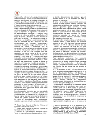 Siguiendo las octavas reales, es posible asociar el        y demás disposiciones de carácter general
entrenamiento por niveles, la voluntariedad de las         dictadas hasta el 31 de diciembre de 1900 y
reservas por concurrir al combate, el empleo de            vigentes en esa fecha.
cuarteles generales, el principio de autoridad final       El tomo I lo constituye propiamente la ordenanza
y una serie de consideraciones de tipo tácticas que        general, y entre variadas materias considera las
a nuestro entender tienen plena vigencia.                  obligaciones del soldado, del centinela, del cabo,
Pasan muchos años y llegamos a la formación del            órdenes generales para oficiales, de las
nuevo Ejército nacional y creación de las Unidades         antigüedades, orden y sucesión de mando, casos
de Línea, después de Chacabuco: de la instrucción          y delitos en que no vale el fuero militar, casos y
surgió la capacidad de organizarse y el método en          delitos en que la jurisdicción militar conoce de reos
el adoctrinamiento individual y colectivo para             independientes de ella, consejos de guerra
materias de infantería, artillería y caballería... «Al     ordinarios, consejos de guerra de oficiales
toque de diana..., todos los cuerpos llenaban la           generales, crímenes militares y comunes, y penas
gran plaza de armas... y se dividían en grupos...».        que a ellos corresponden, etc.
En cuanto a la disciplina, «...doloroso es constatar       El tomo II, obra complementaria de la Ordenanza,
que la disciplina no era devoción de ese                   considera treinta y tres anexos con materias
conglomerado       de    hombres       organizados...;     vigentes al año 1900. De estos, merece especial
deseando el gobierno purgar a la Nación de la              referencia el Nº 7, «Servicio Interno de los
multitud de vagos y criminosos que la                      Cuerpos del Ejército», el cual es un gran
contaminan..., ordena hacer una reclutada general          reglamento donde se especifican las atribuciones,
de cuanto individuo se halle sin oficio o destino          deberes y obligaciones de los diferentes niveles
conocido, o que por sus crímenes deba ser                  del mando y ejecución; servicios de guardias,
castigado con pena menor a la de muerte,                   destacamentos, etc.; y disposiciones diversas que
entendiéndose desde los catorce hasta los                  en definitiva normaban el quehacer profesional de
cuarenta y cinco años...».164 Para disciplinar a tan       los soldados en aquella época.
indomable contingente, hubo una rígida disciplina          Para períodos posteriores, fue necesario
contemplada en las ordenanzas militares; a pesar           incursionar en los macizos tomos que contienen la
de ello, las deserciones, motines y delitos se             recopilación de leyes, decretos leyes, decretos
sucedían con frecuencia increíble, lo que no era de        fuerza de ley, reglamentos y decretos del
extrañar por la base de reclutamiento dispuesta.           Ejército.167 Con ello se jalonaba parte de la historia
Por los años treinta del siglo pasado, próximos a la       del Ejército. De sus obras, de sus virtudes y
guerra contra la confederación Perú-Boliviana, el          valores.
Ejército se encontraba distribuido -muy disperso- a        El 14 de diciembre de 1951 -40 años atrasen uso
lo largo del territorio desde Copiapó al Sur. La           de la atribución establecida en el artículo 72, Nº 2
disciplina en los cuerpos armados había mejorado           de la Constitución Política del Estado, el
un poco, a pesar de lo cual había grandes                  Presidente de la República, don Gabriel González
problemas para reclutar contingente, se notaba             Videla, firmó el decreto N° 1445 que aprueba el
falta de interés por la vida militar, las deserciones      Reglamento de Disciplina para las FF.AA. El
eran elevadas y no sólo afectaban a los soldados           mismo       decreto     deroga      el    Reglamento
sino también a los clases; el sueldo era la causa          complementario del Código de Justicia Militar, en
del mal. A pesar de ello, el trabajo ahuyentaba la         su parte «Disciplina del Ejército».
ociosidad, lo que impulsó a la instrucción. La             La comparación y análisis de los diferentes textos
Inspección General del Ejército se hizo                    señalados lleva a la conclusión que existe un
responsable de la «disciplina, moral, buen orden           vínculo sólido en la formulación de principios,
de la contabilidad».165                                    valores y actitudes propias del profesional militar.
Para descubrir los elementos que han orientado la          No obstante, nuestro actual Reglamento de
formación de valores y actitudes propias del               Disciplina es el compendio más preciso y
soldado a través de los tiempos, la curiosidad nos         ordenado, pues allí se han sintetizado y ordenado
llevó a trajinar los dos tomos de la «Ordenanza            las materias en una forma fácil de comprender y
Jeneral del Ejército» publicada hace 90 años.166           de administrar.
En ellos se protocolizan leyes, reglamentos,               Hemos llegado a fines del siglo XX. Nos rige una
decretos supremos, circulares, notas ministeriales         reglamentación disciplinaria que es la base de la

164
    Estado Mayor General del Ejército. "Historia del       167
                                                                Esto fue dispuesto por S. E. el Presidente de la
Ejército de Chile" OP. Clt. Tomo II.                       República y Comandante en Jefe del Ejército CGL.
165
    Estado Mayor General del Ejército. "Historia del       Augusto Pinochet Ugarte, con el propósito que la
Ejército de Chile" Op. Cit. Tomo III.                      institución cuente con una obra ordenada
166
    República de Chile "Ordenanza Jeneral del Ejército"    cronológicamente y que reúna toda la información
Tomo I - II. Imprenta Nacional. Santiago de Chile. 1901.   señalada, a contar del 1B de Enero de 1900.
                                                                                                             133
 