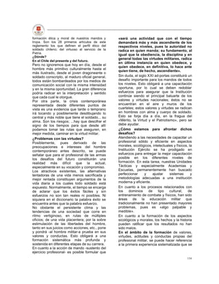 formación ética y moral de nuestros mandos y      «será una actividad que con el tiempo
tropa. Son los 28 primeros artículos de este      demandará más y más ascendiente de los
reglamento los que definen el perfil ético del    respectivos niveles, pues la autoridad no
soldado chileno; del virtuoso al servicio de la   radica en quien manda; su fundamento, al
Patria.
                                                  igual que la obediencia, la disciplina y en
¿Dónde?
                                                  general todas las virtudes militares, radica
En el Chile del presente y del futuro.
                                                  en última instancia en quien obedece, y
Pero no ignoremos que hoy en día, desde el
                                                  quien obedece, en definitiva, lo hace ante
hombre más primitivo culturalmente hasta el
                                                  quien tiene, de hecho, ascendiente».
más ilustrado, desde el joven dragoneante o
soldado conscripto, al maduro oficial general,    Sin duda, el siglo XXI ad-portas constituirá un
todos están bombardeados por los medios de        desafío importante para los mandos de todos
comunicación social con la misma intensidad       los niveles. Esto obligará a una capacitación
y en la misma oportunidad. La gran diferencia     oportuna, por lo cual se deben redoblar
podría radicar en la interpretación y sentido     esfuerzos para asegurar que la Institución
que cada cual le otorgue.                         continúe siendo el principal baluarte de los
Por otra parte, la crisis contemporánea           valores y virtudes nacionales; éstos no se
representada desde diferentes puntos de           encuentran en el aire y muros de los
vista es una evidencia que tarde o temprano       cuarteles; estos valores y virtudes se radican
irá tocando y posiblemente desdibujando lo        en hombres con alma y cuerpo de soldado.
central y más noble que tiene el soldado... su    Esto se forja día a día, en la fragua del
alma. Son los riesgos; ...hay que descifrar el    «Mérito, la Virtud y el Patriotismo», pero se
signo de los tiempos para que desde allí          debe ayudar.
podamos tomar las rutas que aseguren, en          ¿Cómo estamos para afrontar dichos
mejor medida, caminar en la virtud militar.       desafíos?
¿Problemas con las virtudes?                      Atendiendo a las necesidades de capacitar un
Posiblemente, pues derivado de las                profesional sólido y eficiente en aspectos
preocupaciones e intereses del hombre             morales, sicológicos, intelectuales y físicos, la
contemporáneo antes descrito, se puede            Institución Ejército se ha prodigado en
señalar que para el profesional de las armas      esfuerzos para entregar la mejor capacitación
los desafíos del futuro constituirán una          posible en los diferentes niveles de
realidad más difícil que la actual,               formación. En esta tarea, nuestras Unidades
especialmente en su vocación y compromiso.        Tácticas y especialmente Academias y
Los atractivos existentes, las alternativas       Escuelas, permanentemente han buscado
tentadoras de una vida menos sacrificada y        perfeccionar     y     ajustar   sistemas       y
mejor rentada constituyen argumentos de la        metodologías adecuadas a una institución
vida diaria a los cuales todo soldado está        moderna y eficiente.
expuesto. Normalmente, el tiempo se encarga       En cuanto a los procesos relacionados con
de aclarar que los éxitos fáciles y sin           los    dominios     de    tipo   cultural,    de
esfuerzos no son tan reales ni posibles. Ni       entrenamiento de combate y físicos, han sido
siquiera en el diccionario la palabra éxito se    áreas de la educación militar que
encuentra antes que la palabra esfuerzo.          tradicionalmente no han presentado mayores
No obstante el persistente clima y las            problemas, pues es «algo palpable y
tendencias de una sociedad que corre en           medible».
ritmo vertiginoso, en rutas de múltiples          En cuanto a la formación de los aspectos
oficios; de una vida placentera; por la sobre     sicológicos y morales, los hechos y la historia
estimulación de las libertades del hombre,        pueden ratificar que los resultados no han
tanto en sus juicios como acciones, etc., pone    sido malos.
y pondrá -al hombre militar-a prueba en sus       En el ámbito de la formación de valores,
valores y conductas. Esto obligará a una          virtudes, actitudes y conductas propias del
formación sistemática más profunda y              profesional militar, se puede hacer referencia
sostenida en diferentes etapas de su carrera.     a la primera experiencia sistematizada que se
En cuanto a la acción de mando -sustento del
ejercicio profesional- es posible formular que
                                                                                               134
 