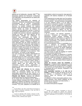 efectuó en la Institución, durante 1987.168 Se                      especialidad y sobre la concepción, base general y
denominó sistema de formación conductual                            contenido del sistema empleado en la Escuela
(SI FORCON) y se encuentra en su sexto año                          Militar.
de experiencia.                                                     Como experiencia se puede decir que fue positiva,
                                                                    pero sus resultados son cosecha de otros tiempos,
Los logros alcanzados en relación al                                de otros mandos..., de otros hombres; corresponde
«Siforcon», declarada especialmente por oficiales
                                                                    a lo que podemos llamar o se ha dado en
Comandantes de la Unidad Fundamental,
                                                                    denominar la «educación invisible». Es probable -
Secciones, Profesores Civiles y especialmente
                                                                    sin presumir- que los subalternos y superiores de
Alumnos, se pueden sintetizar en: sistema
                                                                    aquellos que fueron alumnos estén beneficiados
eficiente y justo de apreciación y de calificación del
                                                                    por la gestión actual de los noveles montañeses.
alumno, donde se evitan al máximo las
                                                                    Lo que es evidente y seguro: no fue una
subjetividades del calificador; permite -a través de
                                                                    experiencia perjudicial para el alma del soldado
los consejos calificadores de la U.F.- conocer más
                                                                    montañés.
en detalle a los alumnos, descubrir capacidades y
                                                                    «...En la cumbre... los mejores; persevera y
virtudes de éstos, que para algunos de los
                                                                    vencerás». Emociona el recordarlo, pues
observadores (oficiales y/o profesores) no
                                                                    diariamente nuestro Director orientaba los
hubieran sido apreciadas; se facilita el
                                                                    necesarios esfuerzos del Instituto y su gestión de
conocimiento -entre sí- más detallado del cuerpo
                                                                    mando iluminado por esas máximas. Para él un
de educadores, lo que asegura una mejor relación,
                                                                    recuerdo emocionado y una gratitud permanente
coordinación, respeto y coopera a mantener un
                                                                    por su confianza y amistad.
clima adecuado para las tareas educativas que
                                                                    La virtud es operante y activa, no guardable en un
demanda el Instituto. Finalmente, cabe señalar un
                                                                    cajón o almacén; al comienzo requiere
objetivo que no estaba formulado: los oficiales y
                                                                    necesariamente de un proceso cognitivo que la
profesores señalan que al tener que educar en los
                                                                    conceptualice e incorpore -al menos intelectual-
principios y valores formulados en el «Siforcon»,
                                                                    mente- a su existencia. El encarnarla... como tal es
se veían en la obligación de ser consecuentes con
                                                                    tarea de la voluntad y... allí la virtud.
lo predicado y estimulado en los alumnos. Todo
                                                                    «La ética ocupa un lugar de privilegio en nuestra
ello les llevó... sin querer, a «ser mejores».
                                                                    labor educacional institucional».170
Con este proceso de formación sistematizada de
                                                                    La disciplina, la lealtad, la obediencia, el sentido
valores y actitudes, estábamos ante una
                                                                    del honor, el deseo sincero de servir a la Patria, la
experiencia única en Chile. Como nota al margen,
                                                                    cohesión y todas las virtudes del soldado a través
se puede señalar que en universidades y colegios
                                                                    de la historia... con tenacidad y perseverancia en
que tienen definido en su «proyecto educacional»
                                                                    la acción, han hecho de nuestro Chile el orgullo de
la observancia y formación de ciertos valores y
                                                                    América.
virtudes, no tienen o tenían (seis años atrás)
                                                                    ¡Clase de servicio, pasar las Unidades a
sistema alguno que les permita dar una
                                                                    desayuno...!, ordena el joven subteniente; un día
orientación, ayuda, apoyo, seguimiento y
                                                                    soldado conscripto en la brava Infantería, después
evaluación del alumno que pretenden educar en
                                                                    cabo del Arma, en Puerto Montt, hoy, un orgulloso
dichos valores.
                                                                    y entusiasta jefe de la Sección Transporte y de
En el plano del refuerzo de los valores,                            Material de Guerra.
conductas y actitudes propias del profesional
                                                                    ¡Los enyesados marchen a la cola de la
militar, es interesante señalar que se han
                                                                    Unidad...!, señala el clase de servicio de la 2da.
desarrollado experiencias de gran interés en la
                                                                    de fusileros..., y rompiendo el silencio de la
Academia de Guerra, a través de la asignatura de
                                                                    obscura diana se escucha con motivada
Filosofía del Mando; instancia de reflexión
                                                                    entonación...
fundamental sobre tan atractiva problemática.
                                                                    «A defender la Patria amenazada partieron cinco,
En la misma área del refuerzo de los valores y
                                                                    desde Atacama, eran bravos soldados de faz
virtudes militares, durante el año 1990, se puso en
                                                                    tostada los que así juraron con toda el alma...»
vigencia el Sistema de Refuerzo Conductual («SI
                                                                    R.l. 23 «Honor y Gloria»
REFCON») para los alumnos del curso regular de
                                                                    Es nuestro lema |Somos Copiapó!
montaña.169(41) Ello, adaptado a la realidad de la

168
      Escuela Militar. Año 1987, siendo Director del Instituto el
                                                                    170
CRL. Eugenio Covarribias Valenzuela y Cdte. del CIM. El                   Pinochet Ugarte, Augusto. Comandante en Jefe del
BGL. Jorge Lucar Figueroa.                                          Ejército. De las palabras de clausura del seminario
169                                                                 "Reflexiones sobre la formación axilógica del profesional de
      Escuela de Montaña 1990. Siendo su Director el CRL.           las armas" desarrollado en la ACAGUE: el 05 de Julio de
Mario Caraves Silva. Siendo Comandante del Comando de               1991.
Institutos el BGL. Guillermo Garín Agulrre.                                                                                 135
 