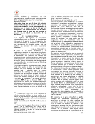 «Fueron Martínez y Torreblanca los que                     vida; en definitiva, se jibariza como persona. Triste
marcharon a las batallas juntos le dieron su vida a        final..., y un difícil comenzar.
Chile sangre de nobles ¡que hoy heredamos!»                En lo castrense, tal orientación de «serví-
Allí esta el secreto...                                    ció» no se perderá, en la medida que se continúe
«No cabe duda que en el alma del soldado                   respirando y encarnando -en personas y sistemas
existe una fuerza que lo mueve a actuar, que lo            concretos- los valores, actitudes y conductas
nutre, que le da vida; que le permite llegar a lo          propias del «SER MILITAR». Por ello, le
sublime, que lo mueve a dar la vida por un                 corresponde al mando la tarea permanente y a los
semejante o -en forma superior- por la Patria;             cuerpos docentes, que en diferentes niveles y
en síntesis, que lo hace ser un hombre al                  momentos están representados en la Institución,
servicio de un ideal, en beneficio de la                   velar por la adecuada observancia, formación,
sociedad».171                                              refuerzo, y seguimiento de las virtudes que han
               IV SOMOS HISTORIA                           hecho grande y respetado a nuestro Ejército.
«Los objetivos del Ejército se encuentran                  Sobre el particular, no cabe duda que las
comprometidos con los grandes y permanentes                exigencias, tanto de enseñanza, como de
intereses de la patria y, por consiguiente, las            aprendizaje que se presenten en diferentes etapas
virtudes de la lealtad, la obediencia y la disciplina,     de la carrera militar, obligarán a capacitaciones
que caracterizan la vocación militar, sólo se              específicas de los educadores, y deberán estar de
explican al servicio de esos superiores                    acuerdo con las necesidades institucionales y las
intereses».172                                             expectativas naturales que el «hombre militar» va
                             CGL. A. PINOCHET U.           experimentando a través de su crecimiento integral
A pesar de las luchas doctrinarias y el
                                                           dentro de la Institución.
materialismo existente, la esencia de la profesión
                                                           En cuanto a la crisis educativa que se representó
militar no ha perdido su sentido principal. Perdura
                                                           en torno a los valores y principios, se estima que
el sentimiento más profundo de «servir» sin
                                                           es una tarea abordable a través de la educación
cuestionamientos, condicionamientos, relativismos
                                                           integradora, es decir, cuando los factores que
o interpretaciones. Independiente de ello, sin duda
                                                           intervienen en el proceso (áreas de formación
se corren riesgos de debilitar esa perspectiva de
«servicio integral y sin miramientos» al Ejército y        moral -sicológica-, intelectual y física) actúan en
por ende a la Patria.                                      forma ordenada e interrelacionada, de tal forma
Como hemos descrito, posiblemente cada día se              que cada esfuerzo que se realice no obstaculice,
hará más aguda la falta de compromiso del                  sino que refuerce lo ocurrido en diferentes áreas.
soldado con sus deberes -de hecho es una                   Se debe entender que los aprendizajes cognitivos
variable real y palpable- pues el mundo                    o psicomotrices, si bien pueden presentar cierta
circundante lo embriaga en mil tentaciones y               complejidad, son el primer paso para provocar en
proyectos que, en definitiva, -a riesgo también de         el instruido cambio conductuales más profundos
admirarse en otros oficios- le hacen perder la             que lleguen a la esfera de los afectos y
lucidez del sentido ontológico de su profesión;            conformen una base axlológica o valórica
...con ello, la frustración, ...la muerte del alma;        sólida. Esta base, en definitiva, será el
...deja de «SER» lo que un día soñó «SER» y ello           sustento en el manejo que el sujeto haga
sin duda es una derrota que tiene efectos no sólo          como persona y la motivación -sobre la base
laborales sino que toca los dominios de su familia,        de éxitos dados o satisfacciones de cosas
seres queridos, expectativas; y, lo más peligroso y        bien hechas- para alcanzar otros objetivos de
triste, pierde la voluntad de lucha, el sentido de la      diferente naturaleza; ...con ello, el joven
                                                           militar, el alumno de cursos de requisito, el
                                                           académico       y    todo    profesional,       en
                                                           permanentes aprendizajes, se constituirá en
171                                                        el gestor principal de su crecimiento, ...artífice
      Lucar Figueroa, Jorge. TCL. V.CJE. "Hipótesis de
reflexión sobre los valores y su forma práctica en el      de su libertad.
Ejército de Chile" Exposición presentada con motivo del    El problema o la gran dificultad es poder
seminario "Reflexiones sobre la formación axiológica del
profesional de las
                                                           integrar los diferentes aprendizajes del
armas" desarrollado en la ACAGUE el 05 de julio de         educando o instruido; es decir, organizar las
1991.                                                      actividades -bases de! aprendizaje- de tal forma
172                                                        que no exista un divorcio en relación a los
     Pinochet Ugarte, Augusto. Comandante en Jefe del      objetivos por alcanzar. La idea final es que cada
Ejército. "De la participación del Ejército en la          aprendizaje se complemente y refuerce con otros;
Organización y Desarrollo del Estado de Chile" Clase
magistral dictada el 17 de sept. de 1990 en la Escuela
                                                           además de lo anterior, tales logros deben
Militar. Publicada en el                                   constituirse en elementos de comunicación y de
Memorial del Ejército N° 436 de 1990.
                                                                                                            136
 