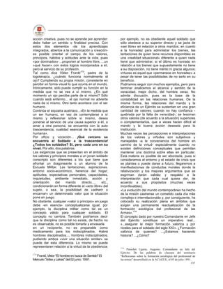 acción creativa, pues no se aprende por aprender:       por ejemplo, no es obediente aquel soldado que
debe haber un sentido o finalidad precisa. Con          sólo obedece a su superior directo y se jacta de
estos dos elementos -de los aprendizajes                «ser libre» en relación a otros mandos; en cuanto
integrados, abiertos a la comunicación y creación-      a la honradez para administrar los bienes, las
es posible orientar el campo de los valores,            tentaciones de quien tiene recursos disponibles es
principios, hábitos y actitudes ante la vida; pues      una «realidad situacional» diferente a quien nada
«por dominados» ...proponen al hombre libre, ...un      tiene que administrar; si el último es honrado en
«qué hacer» con estos logros incorporados a él,         relación a los bienes que supuestamente no tiene
pero al servicio de su profesión.                       a su disposición, no tiene mérito ni gracia algunos;
Tal como dice Viktor Frankl173, padre de la             virtuoso es aquel que «permanece en honradez» a
logoterapía, ¿cuándo funciona normalmente el            pesar de tener las posibilidades de no serlo en su
ojo? Cumpliendo su propia misión, consistente en        beneficio.
percibir en forma visual lo que ocurre en el mundo.     Podríamos seguir con muchos ejemplos, pero para
Irónicamente, sólo puede cumplir su función en la       terminar analicemos el alcance y sentido de la
medida que no se vea a sí mismo. ¿En qué                veracidad; mejor dicho, del hombre veraz. No
momento un ojo percibe parte de sí mismo? Sólo          admite discusión, pues es la base de la
cuando está enfermo... el ojo normal no advierte        contabilidad en las relaciones humanas. De la
nada de sí mismo. Otro tanto acontece con el ser        misma forma, las relaciones del mando y la
humano.                                                 eficiencia de un Ejército se sustentan en una gran
Continúa el siquiatra austríaco...»En la medida que     cantidad de valores; cuando no hay confianza -
un ser humano, en vez de contemplarse a sí              quebrada por la falta de veracidad-, se lesionan
mismo y reflexionar sobre sí mismo, desea               otros valores (de acuerdo a la situación) superiores
ponerse al servicio de una causa superior a él, o       o complementarios, que a veces hacen difícil el
amar a otra persona, se encuentra con la auto           mando y la buena acción deseada para la
trascendencia, cualidad esencial de la existencia       Institución.
humana».                                                Muchas veces las percepciones e interpretaciones
Por oficio y vocación... ¡Qué cercano se                de los valores y virtudes son subjetivos y
encuentra el Soldado a la trascendencia!                manejables -a la conveniencia del hombre en
¿Todos los soldados? Sí, pero cada uno en su            camino de la virtud- especialmente cuando no
nivel. Por ello, dos palabras:                          existen definiciones conceptuales que permitan
Las exigencias que se presentan en el ámbito de         mantener una doctrina sobre ellas en particular.
los valores y principios morales a un joven soldado     Esta materia es posible de ser abordada, pues si
conscripto son diferentes a los que tiene que           consideramos el entorno y el estado de crisis que
afrontar un dragoneante o un alumno de la               se plantea o puede darse a futuro, llegaremos a
Escuela Militar. Las tentaciones, aspiraciones,         manifestaciones de conductas morales donde la
entorno socio-económico, herencia del hogar,            relativización y los mejores argumentos que se
aptitudes, expectativas personales, capacidades,        esgriman darán validez y respaldo a la
inquietudes, ambiente inmediato, acción y               interpretación que cada cual quiera dar, de
orientación      del    mando      directo...,  etc.,   acuerdo a sus propósitos (muchas veces
condicionarán en forma diferente el «acto libre» del    inconfesables).
sujeto, o sea, la posibilidad de «adherir o             «La evolución del mundo contemporáneo ha hecho
encarnar» un determinado valor que la situación         de la misión castrense un cometido cada día más
pone en juego.                                          complejo e interrelacionado y, por consiguiente, ha
No obstante, cualquier «valor o principio» en juego     colocado su realización plena en ámbitos que
debe -en esencia- conceptualizarse igual; por           exigen una permanente reactualización de la
ejemplo, la disciplina militar como tal es un           formación axiológica del profesional de las
concepto válido para cualquier soldado. El              Armas».174
concepto no cambia. También podríamos decir             El concepto dado por nuestro Comandante en Jefe
que la disciplina como tal no existe, de hecho no       del Ejército constituye un imperativo real...
es observable, no es posible tomarla y envasarla        «...asegurar la mejor formación valórica y por
en un recipiente, no es preparable como                 niveles para el soldado del siglo XXI». ¿Formación
medicamento para los indisciplinados. Habrá             valórica de quienes? ...¿Estamos haciendo
hombres disciplinados..., hombres indisciplinados;      historia? ...¿Cómo?
pudiendo ambos «vivir una situación similar» se
puede dar esta diferencia. Lo mismo se puede
representaren relación a la virtud de la obediencia;    174
                                                              Pinochet Ugarte, Augusto. Comandante en Jefe del
                                                        Ejército. De las palabras de clausura del seminario
173
  Frankl, Viktor "El hombre en busca de Sentido" El     "Reflexiones sobre la formación axiológica del profesional de
Mercurio "Artes y Letras" del 02 junio. 1991.           las armas" desarrollado en la ACAGUE, el 05 de julio 1991.
                                                                                                                 137
 