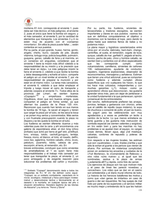 morteros 81 mm. corresponde al sirviente 1, pues              Por su parte, los fusileros, sirvientes de
debe ser más técnico; el más peligroso, el sirviente          lanzacohetes y tiradores escogidos, se sienten
2, pues el único que tiene la bomba sin seguro; y             importantes y claves en sus puestos: «somos los
el más cansador, el sirviente 5, por la cantidad de           que en definitiva conquistaremos el objetivo o
elementos que transporta. Los sirvientes 3 y 4 no             moriremos con la bandera al tope, pero dando la
están muy de acuerdo con el «consenso                         pelea hasta que estemos llenos de balas y no
minoritario». Sin ellos la pieza puede fallar...; están       podamos más».
contentos en sus puestos.                                     La plana mayor y logísticos caracterizados entre
Por su parte, el pan grande, huaso, hernia, gordo,            otros por: el vicuña, dabrosky, bam-bam, chango,
angelo, cheíto, burro, cazuela de jote, abuelo                cantinflas, el suela, el remendón, cogote de loza,
vitamina, tortuga ninja, policía boquillete, pulmokín,        quique, caballo de mar, garfield II, pegado al techo,
guayana, ganso, caballo de feria y el marmita, en             tococo, pecho de palo, chico y hombre caballo, se
un consenso sin angustias, consideran que el                  sienten bien y contentos con el oficio especializado
sirviente 1 tiene la misión más difícil «debido a la          que      les     corresponde      cumplir,      como
responsabilidad de su misión y a la precisión que             vulcanizadores, camilleros, sirvientes de cañones
debe tener en ésta». La más peligrosa misión la               106, radioperadores, ayudante de conductor,
tiene el sirviente 2, «debido a que recibe la bomba           zapatero, ingenieros explosivistas, observador de
y debe desasegurarla y echarla al tubo»; comparte             reconocimientos, mensajeros y señaleros. Estiman
el peligro en un nivel similar el sirviente 7, por «la        que tienen una virtud adicional, pues se comportan
responsabilidad de preparar la munición y por                 como fusileros y además cumplen oficios
estar en el mismo nido». La tarea más cansadora,              específicos que «no cualquiera los hace», lo que
el sirviente 6, «debido a que debe emplazar el                los hace mas cotizados, independientes y con
trípode y luego mover el carro de transporte y                muchas garantías (¿?); incluso -como ya
además coopera al sirviente 7». Todos ellos de la             aprendieron oficios que desconocían-, les gustaría
provincia del Limarí, se sienten buenos                       aprender otros más, pero sin dejar de pertenecer a
«Copiapó»176        y     empeñosos       morteristas.        la unidad fundamental a la que pertenecen; opinión
Orgullosos, dicen que son buenos amigos, pues                 consensual de los entrevistados.
comparten el peligro en forma similar, ya que                 Del rancho, definitivamente prefieren las arvejas,
alternan los puestos de la Pieza 120 mm.                      porotos, lentejas y garbanzos con chorizo, antes
Reconocen que cuando han tenido en sus manos                  que el caldillo de repollo (sopa misterio), la sopa
la bomba de 16 kgs., le sacan el seguro y tienen              de chuchoca o consomé de pollo; el pan es bueno,
que cargar la pieza por el tubo, se les seca la boca          los yogurt para las celebraciones son muy
y se ponen muy serios y concentrados. Más serios              agradecidos y a veces es preferible un tecito a
y con frustrada preocupación cuando la pieza no               cambio de la leche. Lo que menos entretiene es
dispara y se les queda la bomba en el tubo.                   tanta guerdia y les gustaría más instrucción de
Los fusileros se sienten diferente -buenos y más              combate especial (se sienten valientes y exigidos);
valientes pues dan la cara- y ahí encontramos una             en tiro están bien y para las marchas no hay
galería de espontáneos alias: el don king (chico              problemas si se ajustan bien el equipo, no cargan
aniñado) que echó por tierra al garf ield, pinkfloyd,         cosas demás, llevan agua, algo p'al mastique,
loro, snoopy, totolo, cacho6,guruguru, lenteja,               calcetas, cordones de repuesto y poleras de
fressia, mono, el blanco, el tinto, el rosado, delfín,        recambio.
coco liso, eglantina, hombre caballo, chino, bruto,           Con respecto a las mujeres locales, las estiman
peloduro, pizarreño, lobito, cabeza de pino,                  que son «quebradas», o sea, tiradas p'arriba y que
escorpión, el tenis, el remendón, etc. En                     sólo le echan el guante a los pericos que vienen de
breves entrevistas, concluyen que como sirvientes             afuera. Por sonrisas de misteriosa complicidad,
de ametralladoras el 1 es quien tiene más                     ponen en evidencia los encantos y cuidados de la
responsabilidades y el trabajo más cansador por               «Yuli Morteros», la «Comandante de Relevos» y
tener que transportar la pieza; el sirviente 2, un            otra rubia «q'es nueva» y, al igual que las
poco arriesgado y de exigente reacción para                   nombradas, asidua a la plaza de armas
solucionar los problemas del cañón y munición.                (¿solamente allí?) y rápida, como foto de carnet.
                                                              Los ejercicios de ataque son los que motivan más
                                                              y el paso de línea les pareció novedoso y
176
    Soldado "Copiapó" denominación dada a todos los           «encachao». Los video que se dan en el casino
integrantes de R.l. N° 23. Se definen como sigue:             son entretenidos y el diario mural informa de todo.
"Copiapó, es un soldado combatiente, capacitado en lo         La historia de los heroicos batallones les motiva y
moral, sicológico, intelectual y físico para-según niveles-   como que «dan ganas de imitarlos» en caso de
instruir y desenvolverse táctica y técnicamente en el         guerra o der ser requeridos. No hay quejas de mal
desierto o la montaña, en cualquier época del año o
situación atmosférica. Heredero legítimo de las Glorias
                                                              trato por parte de los superiores y el servicio militar
de Atacama" y su lema es: "Honor y Gloria"                    es mucho mejor y entretenido de lo que les habían
                                                                                                                 139
 