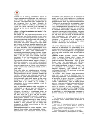 contado. En el barrio y parentela los toman en         incompletas, pero, haciendo gala de energía o de
cuenta y se sienten importantes. Salir francos con     severa actitud de «vivir la situación», superan las
uniforme será una experiencia que la encuentran        limitaciones del momento. No se ven traumados ni
«taquilla» y a lo mejor les traerá buena suerte en     ausentes debido a las angustias contemporáneas.
los contactos. Para el futuro -después de              Posiblemente se encuentran amenazados..., pero
licenciados- se tienen confianza, pues han hecho       no se divisa, en las actitudes -por ahora- el efecto.
cosas que jamás pensaron eran capaces de               Estos jóvenes soldados, oriundos de minas, cerros
efectuar y eso les da seguridad para cualquier         y campos de Atacama y Liman', son hereditarios
oficio.                                                de sus tierras. En el cuartel y campaña no sólo han
¡Hum!... ¿Todos los soldados son iguales? ¡Por         mantenido los valores importantes para sus casas
cierto que no!                                         paternas, sino que han incorporado otros valiosos
Es posible que los haya menos eficientes y sin         que los abren en sus vidas, a perspectivas sin
convicción por sus oficios; agotados en una rutina     duda interesantes. Lo más seguro es que
a la cual no encuentran justificación y sentido; es    licenciados enfrentarán su futuro con más
posible que en otras guarniciones -por la base de      confianza..., irán armados de la capacidad de
acuartelamiento disponible- sea más difícil            descubrir el sentido de la vida en las cosas
aprovechar las buenas virtudes que traen desde         sencillas o difíciles que ésta les plantee.
sus hogares y plasmar aquellas específicas que
hacen meritorios y eficientes a nuestros soldados.     «El servicio Militar no es sólo una profesión o un
Sin duda, ante estos casos de irremediables vicios     deber. Ha de ser también una orden interior de la
o malformaciones morales o culturales de nuestros      conciencia, una orden del corazón. Las tradiciones
reclutados, la tarea para comandantes e                militares de los polacos (chilenos) a lo largo de los
instructores de diferentes niveles obligará a crear    siglos han unido el servicio militar al amor hacia la
una verdadera escuela del esfuerzo y el mérito.        Patria».177
Esta, a su vez, para que funcione como tal,            ¡Soldado Cabib, soldado Gallardo, soldado
demandará de una rigurosa preparación personal-        Pizarro y soldado Alvarez! ¡Acá! ...vienen del
profesional,    y     una   dedicación     paciente,   rancho con escobas y los útiles de la compañía...,
disciplinada, humana, flexible, enérgica, creativa y   trotan con energía acercándose... hacia el panel
eficiente, que asegure-por el modelo- conquistar el    donde están los conceptos del «Sirefcon
alma del soldado, en razón de una capacitación         23»178(50). Allí esperan los alumnos del CAOA179 ,
integral al servicio de su Ejército y con beneficios   nadie sabe qué pasará; ¡ordene, mi capitan... (es
reales para la vida adulta que deberá asumir a         su comandante de Compañía)...! y viene la
corto plazo.                                           pregunta sorpresiva, ¿qué entiende Ud. por
Todo ello debe ser cuidadosamente orientado,           honradez profesional? ...dé a conocer un ejemplo
guiado, dirigido, ordenado, controlado y evaluado      positivo y otro negativo.
permanentemente -en los diferentes niveles del         ¡ ¡A su orden... doy a conocer... (esto les da tiempo
mando- a objeto de que cada cual sea capaz de          para traer a su mente la definición que han
responder al grado de responsabilidad que tiene.       repasado y comentado a iniciación de servicio y en
Con el soldado, nada debe quedar al azar, pues         la ceremonia de lectura de orden... e imaginarse
constituye un patrimonio que le pertenece a la         un par de ejemplos) ...positivos y negativos, mi
Patria toda y la calidad de su cuidado y               capitán...!! Expectación..., pero el silencio de los
capacitación es la muestra palpable y real de          alumnos visitantes no altera la tranquilidad de los
nuestro amor a ésta.                                   soldados «Copiapó»... callados... y con cara de...
Para el observador externo (parte del método de        «para un Copiapó no hay imposibles»... dan
Hipócrates), se aprecia que las actividades y          respuesta con energía y precisión al significado del
ejercicios que desarrollan los soldados en             valor o virtud señalada. Minutos antes, un oficial,
diferentes escenarios y condiciones tienen un          un suboficial y un cabo habían dado respuesta en
significado. Un porqué..., sino explicado, intuido.    términos similares a la definición y buenos e
No sólo están allí o acá. Se ven soldados;
encarnan un tipo de «SER» concreto y necesario...      177
Estos jóvenes chilenos viven un momento de la               Del discurso de Su Santidad Juan Pablo II, durante
vida decisivo para su desarrollo y, al ser llamados    el encuentro con los militares polacos en Koszalin, el
al servicio militar, se muestran particularmente       domingo 02
abiertos a todo progreso que los haga más              de junio de 1991.
                                                       178
preparados y sólidos para enfrentar la vida. No            SIREFCON -23 Adaptación del Sistema de formación y
podemos defraudarlos.                                  refuerzo conductual de la Escuela Militar y Escuela de
Respuestas sencillas, sin rodeos, alegres..., como     Montaña a la realidad del vigésimo tercero de linea. Considera
tratando de prestigiar a sus escuadras, piezas y       su estructura general y nuevos subcriterlos.
                                                       179
                                                           CAOA. Curso Avanzado de Oficiales del Arma de
especialmente a sus instructores. También las hay
                                                       Infantería. Desarrollaron su período práctico en el R.I.23.
                                                                                                                 140
 