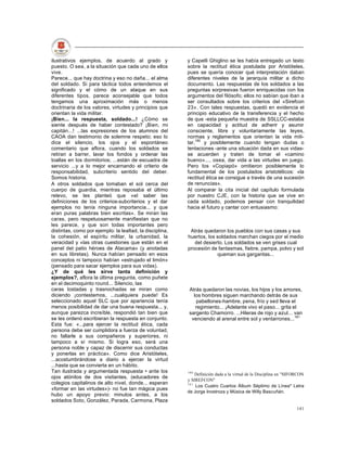 ilustrativos ejemplos, de acuerdo al grado y              y Capelli Ghiglino se les había entregado un texto
puesto. O sea, a la situación que cada uno de ellos       sobre la rectitud ética postulada por Aristóteles,
vive.                                                     pues se quería conocer qué interpretación daban
Parece... que hay doctrina y eso no daña... el alma       diferentes niveles de la jerarquía militar a dicho
del soldado. Si para táctica todos entendemos el          documento. Las respuestas de los soldados a las
significado y el cómo de un ataque en sus                 preguntas sorpresivas fueron enriquecidas con los
diferentes tipos, parece aconsejable que todos            argumentos del filósofo; ellos no sabían que iban a
tengamos una aproximación más o menos                     ser consultados sobre los criterios del «Sirefcon
doctrinaria de los valores, virtudes y principios que     23». Con tales respuestas, quedó en evidencia el
orientan la vida militar.                                 principio educativo de la transferencia y el hecho
¡Bien... la respuesta, soldado...! ¿Cómo se               de que -esta pequeña muestra de SSLLCC-estaba
siente después de haber contestado? ¡Bien, mi             en capacidad y actitud de adherir y asumir
capitán...! ...las expresiones de los alumnos del         consciente, libre y voluntariamente las leyes,
CAOA dan testimonio de solemne respeto; eso lo            normas y reglamentos que orientan la vida mili-
dice el silencio, los ojos y el espontáneo                tar,180 y posiblemente cuando tengan dudas o
comentario que aflora, cuando los soldados se             tentaciones -ante una situación dada en sus vidas-
retiran a barrer, lavar los fondos y ordenar las          se acuerden y traten de tomar el «camino
toallas en los dormitorios; ...están de escuadra de       bueno»..., osea, dar vida a las virtudes en juego.
servicio ...y a lo mejor encarnando el criterio de        Pero los «Copiapó» omitieron posiblemente lo
responsabilidad, subcriterio sentido del deber.           fundamental de los postulados aristotélicos: «la
Somos historia.                                           rectitud ética se consigue a través de una sucesión
A otros soldados que tomaban el sol cerca del             de renuncias».
cuerpo de guardia, mientras reposaba el último            Al comparar la cita inicial del capítulo formulada
relevo, se les planteó que «el saber las                  por nuestro CJE, con la historia que se vive en
definiciones de los criterios-subcriterios y el dar       cada soldado, podemos pensar con tranquilidad
ejemplos no tenía ninguna importancia... y que            hacia el futuro y cantar con entusiasmo:
eran puras palabras bien escritas». Se miran las
caras, pero respetuosamente manifiestan que no
les parece, y que son todas importantes pero
distintas, como por ejemplo: la lealtad, la disciplina,    Atrás quedaron los pueblos con sus casas y sus
la cohesión, el espíritu militar, la urbanidad, la        huertos, los soldados marchan ciegos por el medio
veracidad y «las otras cuestiones que están en el            del desierto. Los soldados se ven grises cual
panel del patio héroes de Atacama» (y anotadas            procesión de fantasmas, fiebre, pampa, polvo y sol
en sus libretas). Nunca habían pensado en esos                         queman sus gargantas...
conceptos ni tampoco habían «estrujado el limón»
(pensado para sacar ejemplos para sus vidas).
¿Y de qué les sirve tanta definición y
ejemplos?, aflora la última pregunta, como puñete
en el decimoquinto round... Silencio, las
caras tostadas y trasnochadas se miran como                Atrás quedaron las novias, los hijos y los amores,
diciendo ¡contestemos, ...cualquiera puede! Es               los hombres siguen marchando detrás de sus
seleccionado aquel SLC que por apariencia tenía               pabellones-hambre, pena, frío y sed lleva el
menos posibilidad de dar una buena respuesta... y,            regimiento... ¡Adelante vivo el paso... grita el
aunque parezca increíble, respondió tan bien que           sargento Chamorro. ...Hileras de rojo y azul... van
se les ordenó escribieran la respuesta en conjunto.         venciendo al arenal entre sol y ventarrones...181
Esta fue: «...para ejercer la rectitud ética, cada
persona debe ser cumplidora a fuerza de voluntad,
no fallarle a sus compañeros y superiores, ni
tampoco a sí mismo. Si logra eso, será una
persona noble y capaz de discernir sus conductas
y ponerlas en práctica». Como dice Aristóteles,
...acostumbrándose a diario a ejercer la virtud
...hasta que se convierta en un hábito.
Tan ilustrada y argumentada respuesta • ante los          180
                                                              Definición dada a la virtud de la Disciplina en "SIFORCON
ojos atónitos de dos visitantes, (educadores de
                                                          y SIREFCON"
colegios capitalinos de alto nivel, donde... esperan      181
                                                              Los Cuatro Cuartos Álbum Séptimo de Línea" Letra
«formar en las virtudes»)- no fue tan mágica pues
                                                          de Jorge Inostroza y Música de Willy Bascuñán.
hubo un apoyo previo: minutos antes, a los
soldados Soto, González, Parada, Carmona, Plaza
                                                                                                                   141
 
