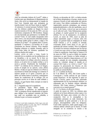 Ante las reiteradas órdenes de Lynch63, dadas a                   Piérola, en diciembre de 1881, se había retirado
Letelier para que abandonara el departamento de                   de la Sierra dirigiéndose a Europa, siendo en ese
Junín, éste envió un destacamento al mando de                     entonces Cáceres el jefe indiscutido del ejército
José Luis Araneda para que protegiera su                          del centro. Este último continuaba en Chosica,
marcha desde Cerro de Pasco hasta la capital64.                   inapreciable posición estratégica, por arrancar
Al enterarse el coronel peruano Norberto Vento                    perpendicularmente a ella dos quebradas, una al
que los chilenos estaban en Sangra los atacó                      norte, la de Canta, y otra al sur, que se proyecta
sorpresivamente el 26 de junio de 1881, con una                   en el valle de Lurín. Tales bifurcaciones ponían
montonera compuesta de 300 hombres. Sangra                        en peligro el cuartel general de la ocupación
era una hacienda que pertenecía a la familia del                  chilena. En vez de mantenerse a la defensiva
coronel Vento, la cual estaba encajonada entre                    Lynch, en enero de 1882, trazó su plan de
altos cerros, con una posición antimilitar porque                 ataque intentando coger a Cáceres entre dos
el enemigo podía tomar la altura y dejar a los                    fuegos. El general Gana lo empujaría de frente
chilenos en el bajo65. El combate duró 13 horas,                  desde Chosica y él le cortaría la retirada,
quedando 17 muertos y 20 heridos, de 51 que                       avanzando desde Canta hacia el sur, por la
constituían las fuerzas chilenas. Poco después                    quebrada del mismo nombre. Pero la infantería
llegaban refuerzos ai capitán Araneda, ante lo                    no resistió los terrenos resbalosos por las lluvias
cual Vento hubo de retirarse, quedando los                        y Lynch tuvo que volver a Lima, encomendando
chilenos dueños del campo.                                        a Gana la expedición. Gana llegó a Tarma el 24
Letelier volvió en julio a Lima. Lynch le                         de enero de 1882, la cual se rindió sin intentar
reprochó de su conducta con las poblaciones, de                   resistencia ya que Cáceres se había retirado a
su disciplina y de su moral. Se le hizo un                        Jauja. Gana se marchó a Jauja entonces y el 1 de
sumario donde se le obligó a devolver sumas de                    febrero, cansado de esta campaña emprendida
dinero, se le privó de su empleo militar y se le                  contra su voluntad, delegó el mando en el
envió a prisión. Finalmente fue trasladado a                      coronel Del Canto y se volvió a Lima69. Este
Chile66. La defensa de los chilenos en Sangra,                    organiza la persecución de Cáceres en dos
revela el temple de un ejército, como afirma                      grupos, uno lo manda personalmente y el otro se
Bulnes. «Cada vez que los chilenos en el Perú se                  lo confía al coronel Robles.
encontraron al frente del enemigo no contaron el                  IV. 2.1. Combate de Pucará
número propio ni el ajeno. Creyeron que su                        El 4 de febrero de 1882, Del Canto arriba a
deber era luchar hasta el sacrificio, cualesquiera                Concepción y recibe noticias de que Cáceres
fueran las condiciones de la refriega. Era un                     ocupa Huancayo. Al día siguiente lo ataca en
principio escrito en el alma de cada soldado y                    Pucará. Cáceres, quien no ha sido informado
oficial y al cual fueron fieles siempre en toda la                oportunamente de los movimientos chilenos, es
campaña...»67.                                                    cañoneado por la fusilería chilena debiendo
IV. 2. Segunda etapa de la expedición                             retirarse. Del Canto retorna a Huancayo que
El presidente Santa María desde su                                convierte en su cuartel general70.
advenimiento al gobierno, en septiembre de                        IV. 2.2. La Sierra y la división chilena
1881, se propuso enviar expediciones ai interior                  A partir de marzo de 1882, los chilenos para
para obligar a las regiones centrales del Perú,                   subsistir en la Sierra debieron cobrar cupos a los
que cada vez acentuaba más su rebeldía, a                         residentes del lugar, para costear con ellos la
solicitar la paz o al menos aceptarla68.                          ocupación. Esto se lo encargaban a las
                                                                  autoridades peruanas en cada municipio, las
                                                                  cuales rehuían la parte personal y la de sus
63 Patricio Lynch había remplazado a Pedro Lagos como jefe        amigos, descargándolas sobre los indígenas.
de la ocupación chilena en Lima. Este cargo lo desempeñó          Como debe suponerse, nadie quería pagar y los
desde mayo de 1881 hasta agosto de 1884.
64 Cáceres, op. cit. tomo I, p. 163.
                                                                  chilenos debían cobrarlo por la fuerza. El indio
65 Bulnes, op. cit. tomo III, p. 26-28.                           amagado en su existencia se reunía a las
66 Bulnes.op. cit. tomo III, p. 18 a 26.
67 Bulnes, op. cit. tomo III, p. 28.
68 Bulnes, op. cit. tomo III p.87; Encina op. cit. tomo XXXIV ,   69 Bulnes.op. cit. tomo III, p. 146.
p.42; Toro, op. cit. p. 329.
                                                                  70 Cáceres, op. cit. tomo I, p. 29.
                                                                                                                  16
 