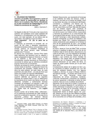 V -FELICIDAD SIN TEMORES                                          Soldado Desconocido, que representa el homenaje
«Carrera, el caudillo, fue el guerrero a quien el                 a los soldados de todos los tiempos, civiles y
destino ofreció la oportunidad de alcanzar la                     militares, que tanto en el campo de batalla, como
Gloria con la audacia. Hizo Patria, infundiendo                   en las letras, las artes y la conducción del Estado,
en el país conciencia de Independencia y en el                    concibieron y modelaron una Nación que ha
Chileno la conciencia de Libertad»182.                            ganado, con honor y gloria, un prestigio en el
                              GDD J. Carmona Y.                   mundo, para Chile y sus hijos. Más allá del respeto
                                                                  que tal símbolo inspira, éste constituye el
                                                                  reconocimiento que Chile entrega simplemente a
Ha llegado el alba del 10 de julio a las nueve de la              uno de los suyos, a un chileno común, cuyas obras
mañana- aún quedaban vivos cuatro soldados del                    y heroísmo se subliman en un crisol fecundo del
Chacabuco y el subteniente Luis Cruz Martínez...,                 cual surge la Patria de ayer, de hoy y de siempre».
quien, con valor ejemplar, de sus labios sólo se                  Al rendir homenaje a este desconocido soldado,
escuchaba: «los chilenos nunca se rinden».                        estamos entregando un tributo de fidelidad a los
¿Esa respuesta? ...Sí. ¡Es el peso de la                          laureles que, desde 1541, nuestros antepasados
Tradición!                                                        vienen produciendo para perpetuar en el tiempo la
A mediodía, ya terminado el combate, allí, en                     obra de las generaciones de ayer y de aquellas
medio de tan triste y desolador espectáculo,                      que nos sucederán en la noble tarea de servir a la
flameaba la bandera chilena, como siempre: nunca                  Patria.
arriada, parecía, en ondulante despliegue al                      En París, desde la Torre de Eiffel184(56), se divisa
impulso del viento serrano, estar montando                        solemne y orgullosa la iglesia de San Luis de los
guardia a los 77 bravos.                                          Inválidos; bajo el domo de ésta, descansa en una
El silencio era conmovedor. Carrera Pinto había                   cripta al aire libre y con fría majestad el sarcófago
dado testimonio del heroísmo que su valiente y                    de granito rojo de Finlandia, ofrecido por el zar
audaz antepasado le dejara en herencia. La fuerza                 Nicolás I, que contiene los restos mortales de
de la tradición y del honor inspiró a los                         Napoleón I. Así, desde 1840, se respetó el deseo
combatientes, quienes asumieron en forma libre y                  expresado por el Emperador: «Quiero que mis
consciente la actitud que en definitiva ennobleció                cenizas descansen en las orillas del Sena, en
al grupo heroico de La Concepción.                                medio de aquel pueblo francés por el que tanto
Actuaron así porque la norma, principio y virtud de               amor sentí».
«luchar hasta el sacrificio, cualesquiera fueran las              Inmediatamente detrás de la iglesia de San Luis,
condiciones del combate», estaba escrita en el                    se encuentra el edificio construido por Luis XIV
alma de cada soldado, de cada clase, de cada                      para los soldados lisiados; hoy, con algunos
suboficial y de cada oficial... una «ley de honor que             inválidos y oficinas, lo ocupa el Museo Histórico
había que cumplir con rigurosa inflexibilidad».                   del Ejército francés..., el primero del mundo en su
Honor y Gloria a los valientes que en su tiempo                   género;      su    visita   demanda     horas;...ricas
supieron defender sin egoísmo los sagrados                        colecciones de armas, armaduras, banderas,
intereses de nuestra Patria y que no relativizaron                uniformes, formaciones y maniobras con soldados
la importancia de la misión que debían cumplir; en                de plomo apasionan y alimentan el alma de todo
diferentes combates y conformando diversas                        visitante, más aún si es un soldado de profesión.
Unidades, se entregaron con decisión y valor a la                 Siguiendo ruta al norte de la ciudad y cruzando el
causa de Chile; los soldados de Chile todo..., entre              Sena por el puente Alejandro III, se enfrenta con
tantos, nuestros soldados de la antigua provincia...              similar admiración el pequeño y el gran palacio; a
los nobles hijos de Atacama..., una Legión                        un costado la Plaza de la Concordia, donde se
Heroica.                                                          levanta un monumento sin sentido político,
Nuestra revista -de la familia militar- «Alborada»,               transportado desde el templo egipcio de Luxor.
en su publicación de diciembre de 1990, señala en                 Allí, estamos en una de las más célebres avenidas
parte de su editorial lo siguiente: «A los pies de la             del mundo -Campos Elíseos- que une a la Plaza
imponente      estatua     del     General    Manuel              de la Concordia con la Plaza de la Estrella y Arco
Baquedano183 se encuentra ubicada la tumba del

182                                                               Generalísimo del Ejército. Renuncia a candidatura a la
     Carmona Yaftez, Jorge GDD "Carrera y la Patria               Presidencia de la República. Senador y Consejero de Estado.
Vieja" Biblioteca del Oficial Volumen XXIII (3ra. Ed.             Muere en Stgo el 30 de octubre de 1897.
                                                                  184
TT.GG. IGM. Stgo-                                                     Edificada por Gustavo Eiffel, de 1887 a 1889, como un
Chile1984.                                                        desafío de la arquitectura metálica a las reglas
183
    Baquedano González, Manuel. Nace en Santiago de Chile         tradicionales de la construcción. Tiene una altura de 320
en 1826. TTE. a loa 13 años. Gral. en Jete del Ejército después   mts. Desde allí se descubre París y sus afueras más
del Gral. Erasmo Escala. Comandante de brillante campañas y       alejadas.
en la entrada triunfal a Lima. A su regreso es nombrado
                                                                                                                         142
 