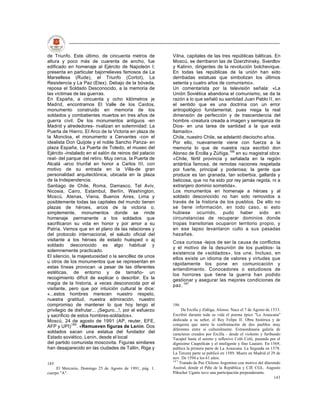 de Triunfo. Este último, de cincuenta metros de           Vilna, capitales de las tres repúblicas bálticas. En
altura y poco más de cuarenta de ancho, fue               Moscú, se derribaron las de Dzerzhinsky, Sverdlov
edificado en homenaje al Ejército de Napoleón I;          y Kalinin, dirigentes de la revolución bolchevique.
presenta en particular bajorrelieves famosos de La        En todas las repúblicas de la unión han sido
Marsellesa (Rude), el Triunfo (Cortot), La                derribadas estatuas que simbolizan los últimos
Resistencia y La Paz (Etex). Debajo de la bóveda,         setenta y cuatro años de comunismo».
reposa el Soldado Desconocido, a la memoria de            Un comentarista por la televisión señala: «La
las víctimas de las guerras.                              Unión Soviética abandona el comunismo, se da la
En España, a cincuenta y ocho kilómetros je               razón a lo que señaló su santidad Juan Pablo II, en
Madrid, encontramos El Valle de los Caídos,               el sentido que es una doctrina con un error
monumento construido en memoria de los                    antropológico fundamental, pues niega la real
soldados y combatientes muertos en tres años de           dimensión de perfección y de trascendencia del
guerra civil. De los monumentos antiguos -en              hombre -creatura creada a imagen y semejanza de
Madrid y alrededores- rivalizan en solemnidad: La         Dios- en una tarea de santidad a la que está
Puerta de Hierro, El Arco de la Victoria en plaza de      llamado».
la Moncloa, el monumento a Cervantes -con el              Chile, nuestro Chile, se adelantó dieciocho años.
idealista Don Quijote y el noble Sancho Panza- en         Por ello, nuevamente viene con fuerza a la
plaza España, La Puerta de Toledo, el museo del           memoria lo que de nuestra raza escribió don
Ejército -instalado en el salón de reinos del palacio     Alonso de Ercilla y Zúñiga,186 en su magistral obra:
real- del parque del retiro. Muy cerca, la Puerta de      «Chile, fértil provincia y señalada en la región
Alcalá -arco triunfal en honor a Carlos III, con          antártica famosa, de remotas naciones respetada
motivo de su entrada en la Villa-de gran                  por fuerte, principal y poderosa; la gente que
personalidad arquitectónica, ubicada en la plaza          produce es tan granada, tan soberbia, gallarda y
de la Independencia.                                      belicosa, que no ha sido por rey jamás regida, ni a
Santiago de Chile, Roma, Damasco, Tel Aviv,               extranjero dominio sometida».
Nicosia, Cairo, Estambul, Berlín, Washington,             Los monumentos en homenaje a héroes y al
Moscú, Atenas, Viena, Buenos Aires, Lima y                soldado desconocido no han sido removidos a
posiblemente todas las capitales del mundo tienen         través de la historia de los pueblos. De ello no
plazas de héroes, arcos de la victoria o,                 se tiene información, en todo caso, si esto
simplemente, monumentos donde se rinde                    hubiese ocurrido, pudo haber sido en
homenaje permanente a los soldados que                    circunstancias de recuperar dominios donde
sacrificaron su vida en honor y por amor a su             tropas transitorias ocuparon territorio propio, y
Patria. Vemos que en el plano de las relaciones y         en ese lapso levantaron culto a sus pasadas
del protocolo internacional, el saludo oficial del        hazañas.
visitante a los héroes de estado huésped o aj
                                                          Cosa curiosa -lejos de ser la causa de conflictos
soldado desconocido es algo habitual y
                                                          y el motivo de la desunión de los pueblos- la
solemnemente practicado.
                                                          existencia de «soldados», los une. Incluso, en
El silencio, la majestuosidad o la sencillez de unos      ellos existe un idioma de valores y virtudes que
u otros de los monumentos que se representan en           rápidamente los pone en comunicación y
estas líneas provocan -a pesar de las diferentes          entendimiento. Conocedores o estudiosos de
estéticas, de entorno y de tamaño- un                     los horrores que tiene la guerra han podido
recogimiento difícil de explicar o describir. Es la       gestionar y asegurar las mejores condiciones de
magia de la historia, a veces desconocida por el          paz. 187
visitante, pero que por intuición cultural le dice:
«...estos hombres merecen nuestro respeto,
nuestra gratitud, nuestra admiración, nuestro
compromiso de mantener lo que hoy tengo el                186
privilegio de disfrutar... ¡Seguro...!, por el esfuerzo        De Ercilla y Zúñiga, Alonso. Nace el 7 de Agosto de 1533.
y sacrificio de estos hombres-soldados».                  Escribió durante toda su vida el poema épico "La Araucana"
Moscú, 24 de agosto de 1991 (AP, reuter, EFE,             dedicada a su señor, el Rey Felipe II. Obra histórica y de
AFP y UPI)185. «Remueven figuras de Lenin. Dos            conquista que narra la confrontación de dos pueblos muy
                                                          diferentes entre sí culturalmente. Extraordinaria galería de
soldados sacan una estatua del fundador del               caracteres creados por Ercilla - desde el violento y furibundo
Estado soviético, Lenin, desde el local                   Tucapel hasta el sereno y reflexivo Coló Coló, pasando por el
del partido comunista moscovita. Figuras similares        dignísimo Caupollcán y el inteligente y fino Lautaro. En 1569,
han desaparecido en las ciudades de Tallin, Riga y        publica la primera parte de La Araucana. La Segunda en 1578.
                                                          La Tercera parte se publicó en 1589. Muere en Madrid el 29 de
                                                          nov. De 1594 a los 61 años.
                                                          187
185                                                           Tratado de Paz Chileno Argentino con motivo del diterendo
     El Mercurio, Domingo 25 de Agosto de 1991, pág. 1.   Austral, donde el Pdte de la República y CJE CGL. Augusto
cuerpo "A".                                               Piñochet Ugarte tuvo una participación preponderante.
                                                                                                                     143
 
