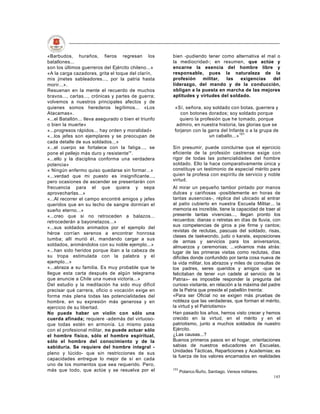 «Barbudos, huraños, fieros regresan los                bien -pudiendo tener como alternativa el mal o
batallones...                                          la mediocridad-; en resumen, que actúe y
son los últimos guerreros del Ejército chileno...»     encarne la esencia del hombre libre y
«A la carga cazadores, grita el toque del clarín,      responsable, pues la naturaleza de la
mis jinetes sableadores..., por la patria hasta        profesión    militar,  las   exigencias    del
morir...».                                             liderazgo, del mando y de la conducción,
Resuenan en la mente el recuerdo de muchos             obligan a la puesta en marcha de las mejores
bravos..., cartas..., crónicas y partes de guerra;     aptitudes y virtudes del soldado.
volvemos a nuestros principales afectos y de
quienes somos herederos legítimos... «Los               «Sí, señora, soy soldado con botas, guerrera y
Atacamas».                                                 con botones dorados; soy soldado porque
«...el Batallón... lleva asegurado o bien el triunfo      quiero la profesión que he tomado, porque
o bien la muerte»                                        admiro, en nuestra historia, las glorias que se
«...progresos rápidos... hay orden y moralidad»         forjaron con la garra del Infante o a la grupa de
«...los jefes son ejemplares y se preocupan de                          un caballo...» 191
cada detalle de sus soldados...»
«...el cuerpo se fortalece con la fatiga..., se        Sin presumir, puede concluirse que el ejercicio
pone el pellejo más duro y resistente'".               eficiente de la profesión castrense exige con
«...ello y la disciplina conforma una verdadera        rigor de todas las potencialidades del hombre
potencia»                                              soldado. Ello la hace comparativamente única y
« Ningún enfermo quiso quedarse sin formar...»         constituye un testimonio de especial mérito para
«...verdad que mi puesto es insignificante...,         quien la profesa con espíritu de servicio y noble
pero ocasiones de ascender se presentarán con          virtud.
frecuencia para el que quiera y sepa                   Al mirar un pequeño tambor pintado por manos
aprovecharlas...»                                      dulces y cariñosas -posiblemente en horas de
«...Al recorrer el campo encontré amigos y jefes       tantas ausencias-, réplica del ubicado al entrar
queridos que en su lecho de sangre dormían el          al patio cubierto en nuestra Escuela Militar... la
sueño eterno...»                                       memoria es increíble, tiene la capacidad de traer al
«...creo que si no retroceden a balazos...             presente tantas vivencias..., llegan pronto los
retrocederán a bayonetazos...»                         recuerdos: dianas o retretas en días de lluvia, con
«...sus soldados animados por el ejemplo del           sus competencias de giros a pie firme y cantos;
                                                       revistas de reclutas, pascuas del soldado, risas,
héroe corrían serenos a encontrar honrosa
                                                       clases de taekwondo, judo o karate, exposiciones
tumba; allí murió él, mandando cargar a sus
                                                       de armas y servicios para los aniversarios,
soldados, animándolos con su noble ejemplo...»         almuerzos y ceremonias; ...volvamos más atrás:
«...han sido heridos porque iban a la cabeza de        lugar de las primeras visitas como reclutas, días
su tropa estimulada con la palabra y el                difíciles donde confundido por tanta cosa nueva de
ejemplo...»                                            la vida militar, los abrazos y miles de consultas de
«...abraza a su familia. Es muy probable que te        los padres, seres queridos y amigos -que se
llegue esta carta después de algún telegrama           felicitaban de tener «un cadete al servicio de la
que anuncie a Chile una nueva victoria...»             Patria»- es imposible responder la pregunta del
Del estudio y la meditación ha sido muy difícil        curioso visitante, en relación a la máxima del padre
precisar qué carrera, oficio o vocación exige en       de la Patria que preside el pabellón treinta:
forma más plena todas las potencialidades del          «Para ser Oficial no se exigen más pruebas de
hombre, en su expresión más generosa y en              nobleza que las verdaderas, que forman el mérito,
ejercicio de su libertad.                              la virtud y el Patriotismo»
No puede haber un violín con sólo una                  Han pasado los años, hemos visto crecer y hemos
cuerda afinada; requiere -además del virtuoso-         crecido en la virtud, en el mérito y en el
que todas estén en armonía. Lo mismo pasa              patriotismo, junto a muchos soldados de nuestro
con el profesional militar, no puede actuar sólo       Ejército.
el hombre físico, sólo el hombre espiritual,           ¿Las causas...?
sólo el hombre del conocimiento y de la                Buenos primeros pasos en el hogar, orientaciones
sabiduría. Se requiere del hombre integral -           sabias de nuestros educadores en Escuelas,
                                                       Unidades Tácticas, Reparticiones y Academias; es
pleno y lúcido- que sin restricciones de sus
                                                       la fuerza de los valores encarnados en realidades
capacidades entregue lo mejor de sí en cada
uno de los momentos que sea requerido. Pero,
más que todo, que actúe y se resuelva por el           191
                                                             Polanco Ñuño, Santiago. Versos militares.
                                                                                                         145
 