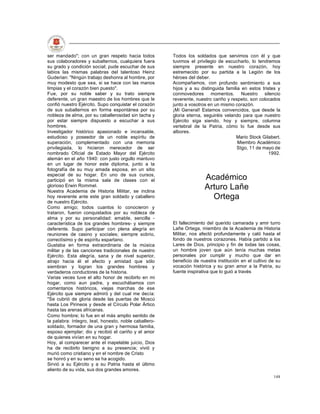 ser mandado"; con un gran respeto hacia todos          Todos los soldados que servimos con él y que
sus colaboradores y subalternos, cualquiera fuera      tuvimos el privilegio de escucharlo, lo tendremos
su grado y condición social; pude escuchar de sus      siempre presente en nuestro corazón, hoy
labios las mismas palabras del talentoso Heinz         estremecido por su partida a la Legión de los
Guderian: "Ningún trabajo deshonra al hombre, por      héroes del deber.
muy modesto que sea, si se hace con las manos          Acompañamos, con profundo sentimiento a sus
limpias y el corazón bien puesto".                     hijos y a su distinguida familia en estos tristes y
Fue, por su noble saber y su trato siempre             conmovedores momentos. Nuestro silencio
deferente, un gran maestro de los hombres que le       reverente, nuestro cariño y respeto, son colocados
confió nuestro Ejército. Supo conquistar el corazón    junto a vosotros en un mismo corazón.
de sus subalternos en forma espontánea por su          ¡Mi General! Estamos convencidos, que desde la
nobleza de alma, por su caballerosidad sin tacha y     gloria eterna, seguiréis velando para que nuestro
por estar siempre dispuesto a escuchar a sus           Ejército siga siendo, hoy y siempre, columna
hombres.                                               vertebral de la Patria, cómo lo fue desde sus
Investigador histórico apasionado e incansable,        albores.
estudioso y poseedor de un noble espíritu de                                         Mario Stock Gilabert.
superación, complementado con una memoria                                             Miembro Académico
privilegiada, lo hicieron merecedor de ser                                            Stgo, 11 de mayo de
nombrado Oficial de Estado Mayor del Ejército                                                        1992.
alemán en el año 1940: con justo orgullo mantuvo
en un lugar de honor este diploma, junto a la
fotografía de su muy amada esposa, en un sitio
especial de su hogar. En uno de sus cursos,
participó en la misma sala de clases con el                           Académico
glorioso Erwin Rommel.
Nuestra Academia de Historia Militar, se inclina
                                                                      Arturo Lañe
hoy reverente ante este gran soldado y caballero                        Ortega
de nuestro Ejército.
Como amigo; todos cuantos lo conocieron y
trataron, fueron conquistados por su nobleza de
alma y por su personalidad: amable, sencilla -
característica de los grandes hombres- y siempre       El fallecimiento del querido camarada y amir turro
deferente. Supo participar con plena alegría en        Lañe Ortega, miembro de la Academia de Historia
reuniones de casino y sociales; siempre sobrio,        Militar, nos afectó profundamente y caló hasta el
correctísimo y de espíritu espartano.                  fondo de nuestros corazones. Había partido a los
Gustaba en forma extraordinaria de la música           Lares de Dios, principio y fin de todas las cosas,
militar y de las canciones tradicionales de nuestro    un hombre joven que aún tenía muchas metas
Ejército. Esta alegría, sana y de nivel superior,      personales por cumplir y mucho que dar en
atrajo hacia él el afecto y amistad que sólo           beneficio de nuestra institución en el cultivo de su
siembran y logran los grandes hombres y                vocación histórica y su gran amor a la Patria, su
verdaderos conductores de la historia.                 fuente inspirativa que lo guió a través
Varias veces tuve el alto honor de recibirlo en mi
hogar, como aun padre, y escuchábamos con
comentarios históricos, viejas marchas de ese
Ejército que siempre admiró y del cual me decía:
"Se cubrió de gloria desde las puertas de Moscú
hasta Los Pirineos y desde el Círculo Polar Ártico
hasta las arenas africanas.
Como hombre; lo fue en el más amplio sentido de
la palabra: íntegro, leal, honesto, noble caballero-
soldado, formador de una gran y hermosa familia,
esposo ejemplar; dio y recibió el cariño y el amor
de quienes vivían en su hogar.
Hoy, al comparecer ante el inapelable juicio, Dios
ha de recibirlo benigno a su presencia; vivió y
murió como cristiano y en el nombre de Cristo
se honró y en su seno se ha acogido.
Sirvió a su Ejército y a su Patria hasta el último
aliento de su vida, sus dos grandes amores.
                                                                                                       148
 