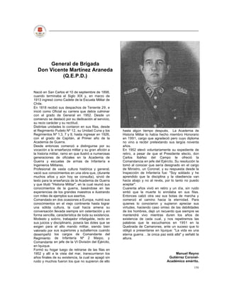 General de Brigada
  Don Vicente Martínez Araneda
           (Q.E.P.D.)


Nació en San Carlos el 10 de septiembre de 1898,
cuando terminaba el Siglo XIX y, en marzo de
1913 ingresó como Cadete de la Escuela Militar de
Chile.
En 1818 recibió sus despachos de Teniente 29, e
inició como Oficial su carrera que debía culminar
con el grado de General en 1952. Desde un
comienzo se destacó por su dedicación al servicio,
su recio carácter y su rectitud.
Distintas unidades lo contaron en sus filas, desde
el Regimiento Pudeto Nº 12, su Unidad Cuna y los         hasta algún tiempo después. La Academia de
Regimientos Nº 1,3, 7 y 9, hasta ingresar en 1926,       Historia Militar lo había hecho miembro Honorario
con el grado de Capitán, al Primer año de la             en 1991, cargo que agradeció pero cuyo diploma
Academia de Guerra.                                      no vino a recibir pretextando sus largos noventa
Desde entonces comenzó a distinguirse por su             años.
vocación a la enseñanza militar y su gran afición a      En 1952 elevó voluntariamente su expediente de
la historia militar, ramo en que ilustró a numerosas     retiro, a pesar de que el Presidente electo, don
generaciones de oficiales en la Academia de              Carlos Ibáñez del Campo le ofreció la
Guerra y escuelas de armas de Infantería e               Comandancia en jefe del Ejército. Su resolución la
Ingenieros Militares.                                    tomó al conocer que sería designado en el cargo
Profesional de vasta cultura histórica y general,        de Ministro, un Coronel, y su respuesta desde la
vació sus conocimientos en una obra que, (durante        Inspección de Infantería fue: "Soy soldado y he
muchos años y aún hoy se consulta), sirvió de            aprendido que la disciplina y la obediencia van
texto para la enseñanza de la Academia de Guerra         hacia abajo y no al revés, por lo tanto no puedo
y que tituló "Historia Militar", en la cual reunió sus   aceptar".
conocimientos de la guerra, basándose en las             Cuarenta años vivió en retiro y un día, sin ruido
experiencias de los grandes maestros e ilustrando        sintió que la muerte lo enrolaba en sus filas.
con miles de ejemplos sus asertos.                       Entonces calzó otra vez sus botas de marcha y
Comandado en dos ocasiones a Europa, nutrió sus          comenzó el camino hacia la eternidad. Para
conocimientos en el viejo continente hasta lograr        quienes lo conocieron y supieron apreciar sus
una sólida cultura, la cual hacía amena su               virtudes, haciendo caso omiso de las debilidades
conversación llevada siempre sin ostentación y en        de los hombres, dejó un recuerdo que siempre se
forma sencilla, característica de toda su existencia.    mantendrá vivo mientras duren los años de
Modesto y sobrio, trabajador infatigable, recto en       existencia de cada cual, y nos repetiremos las
sus juicios y disciplinario, poseía las dotes que se     palabras que le escuchamos en 1951 en la
exigen para el alto mando militar, siendo bien           Quebrada de Camarones, ante un suceso que lo
valorado por sus superiores y subalternos cuando         obligó a presentarse en Iquique: "La vida es una
desempeñó los cargos de Comandante del                   eterna guerra la única paz está allá" y señaló la
Regimiento de Infantería Nº 2 Maipo, y                   altura.
Comandante en jefe de la VI División del Ejército,
en Iquique.
Formó su hogar luego de retirarse de las filas en
1952 y allí a la vista del mar, transcurrieron los                                        Manuel Reyno
años finales de su existencia, la cual se apagó sin                                   Gutiérrez Coronel-
ruido y muchos fueron los que no supieron de ello                                    Académico emérito.
                                                                                                       150
 