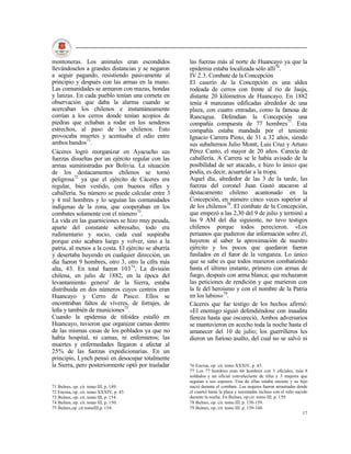 montoneras. Los animales eran escondidos              las fuerzas más al norte de Huancayo ya que la
llevándoselos a grandes distancias y se negaron       epidemia estaba localizada sólo allí76.
a seguir pagando, resistiendo pasivamente al          IV 2.3. Combate de la Concepción
principio y después con las armas en la mano.         El caserío de la Concepción es una aldea
Las comunidades se armaron con mazas, hondas          rodeada de cerros con frente al río de Jauja,
y lanzas. En cada pueblo tenían una corneta en        distante 20 kilómetros de Huancayo. En 1882
observación que daba la alarma cuando se              tenía 4 manzanas edificadas alrededor de una
acercaban los chilenos e instantáneamente             plaza, con cuatro entradas, como la famosa de
corrían a los cerros donde tenían acopios de          Rancagua. Defendían la Concepción una
piedras que echaban a rodar en los senderos           compañía compuesta de 77 hombres77. Esta
estrechos, al paso de los chilenos. Esto              compañía estaba mandada por el teniente
provocaba muertes y acentuaba el odio entre           Ignacio Carrera Pinto, de 31 a 32 años, siendo
ambos bandos71.                                       sus subalternos Julio Montt, Luis Cruz y Arturo
Cáceres logró reorganizar en Ayacucho sus             Pérez Canto, el mayor de 20 años. Carecía de
fuerzas disueltas por un ejército regular con las     caballería. A Carrera se le había avisado de la
armas suministradas por Bolivia. La situación         posibilidad de ser atacado, e hizo lo único que
de los destacamentos chilenos se tornó                podía, es decir, acuartelar a la tropa.
peligrosa72 ya que el ejército de Cáceres era         Aquel día, alrededor de las 3 de la tarde, las
regular, bien vestido, con buenos rifles y            fuerzas del coronel Juan Gastó atacaron al
caballería. Su número se puede calcular entre 3       destacamento chileno acantonado en la
y 4 mil hombres y lo seguían las comunidades          Concepción, en número cinco veces superior al
indígenas de la zona, que cooperaban en los           de los chilenos78. El combate de la Concepción,
combates solamente con el número73.                   que empezó a las 2,30 del 9 de julio y terminó a
La vida en las guarniciones se hizo muy pesada,       las 9 AM del día siguiente, no tuvo testigos
aparte del constante sobresalto, todo era             chilenos porque todos perecieron. «Los
rudimentario y sucio, cada cual suspiraba             peruanos que pudieron dar información sobre él,
porque esto acabara luego y volver, sino a la         huyeron al saber la aproximación de nuestro
patria, al menos a la costa. El ejército se aburría   ejército y los pocos que quedaron fueron
y desertaba huyendo en cualquier dirección, un        fusilados en el furor de la venganza. Lo único
día fueron 9 hombres, otro 3, otro la cifra más       que se sabe es que todos murieron combatiendo
alta, 43. En total fueron 10374, La división          hasta el último instante, primero con armas de
chilena, en julio de 1882, en la época del            fuego, después con arma blanca; que rechazaron
levantamiento genera! de la Sierra, estaba            las peticiones de rendición y que murieron con
distribuida en dos números cuyos centros eran         la fe del heroísmo y con el nombre de la Patria
Huancayo y Cerro de Pasco. Ellos se                   en los labios»79.
encontraban faltos de víveres, de forrajes, de        Cáceres que fue testigo de los hechos afirmó:
leña y también de municiones75.                       «El enemigo siguió defendiéndose con inaudita
Cuando la epidemia de tifoidea estalló en             fiereza hasta que oscureció, Ambos adversarios
Huancayo, tuvieron que organizar camas dentro         se mantuvieron en acecho toda la noche hasta el
de las mismas casas de los poblados ya que no         amanecer del 10 de julio; los guerrilleros les
había hospital, ni camas, ni enfermeros; las          dieron un furioso asalto, del cual no se salvó ni
muertes y enfermedades llegaron a afectar al
25% de las fuerzas expedicionarias. En un
principio, Lynch pensó en desocupar totalmente
la Sierra, pero posteriormente optó por trasladar     76 Encina, op. cit. tomo XXXIV, p. 45.
                                                      77 Los 77 hombres eran 66 hombres con 3 oficiales, más 8
                                                      soldados y un oficial convaleciente de tifus y 3 mujeres que
                                                      seguían a sus esposos. Una de ellas estaba encinta y su hijo
71 Bulnes, op. cit. tomo III, p. 149.                 nació durante el combate. Las mujeres fueron arrastradas desde
72 Encina, op. cit. tomo XXXIV, p. 45.                el cuartel hasta la plaza y asesinadas incluso con el niño nacido
73 Bulnes, op. cit. tomo III, p. 154.                 durante la noche. En Bulnes, op cit. tomo III, p. 159.
74 Bulnes, op. cit. tomo III, p. 150.                 78 Bulnes, op. cit. tomo III, p. 158-159.
75 Bulnes,op. cit.tomoIII,p. 154.                     79 Bulnes, op. cit. tomo III. p. 159-160.
                                                                                                                     17
 