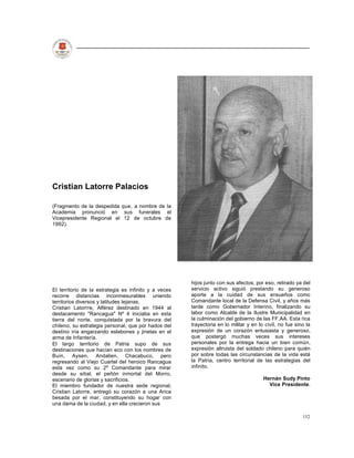 Cristian Latorre Palacios

(Fragmento de la despedida que, a nombre de la
Academia pronunció en sus funerales el
Vicepresidente Regional el 12 de octubre de
1992).




                                                       hijos junto con sus afectos; por eso, retirado ya del
El territorio de la estrategia es infinito y a veces   servicio activo siguió prestando su generoso
recorre distancias inconmesurables uniendo             aporte a la cuidad de sus ensueños como
territorios diversos y latitudes lejanas.              Comandante local de la Defensa Civil, y años más
Cristian Latorrre, Alférez destinado en 1944 al        tarde como Gobernador Interino, finalizando su
destacamento "Rancagua" Nº 4 iniciaba en esta          labor como Alcalde de la Ilustre Municipalidad en
tierra del norte, conquistada por la bravura del       la culminación del gobierno de las FF.AA. Esta rica
chileno, su estrategia personal, que por hados del     trayectoria en lo militar y en lo civil, no fue sino la
destino iría engarzando eslabones y jinetas en el      expresión de un corazón entusiasta y generoso,
arma de Infantería.                                    que postergó muchas veces sus intereses
El largo territorio de Patria supo de sus              personales por la entrega hacia un bien común,
destinaciones que hacían eco con los nombres de        expresión altruista del soldado chileno para quién
Buin, Aysen, Andalien, Chacabuco, pero                 por sobre todas las circunstancias de la vida está
regresando al Viejo Cuartel del heroico Rancagua       la Patria, centro territorial de las estrategias del
esta vez como su 2º Comandante para mirar              infinito.
desde su sitial, el peñón inmortal del Morro,
escenario de glorias y sacrificios.                                                     Hernán Sudy Pinto
El miembro fundador de nuestra sede regional,                                             Vice Presidente.
Cristian Latorre, entregó su corazón a una Arica
besada por el mar, constituyendo su hogar con
una dama de la ciudad, y en ella crecieron sus

                                                                                                          152
 